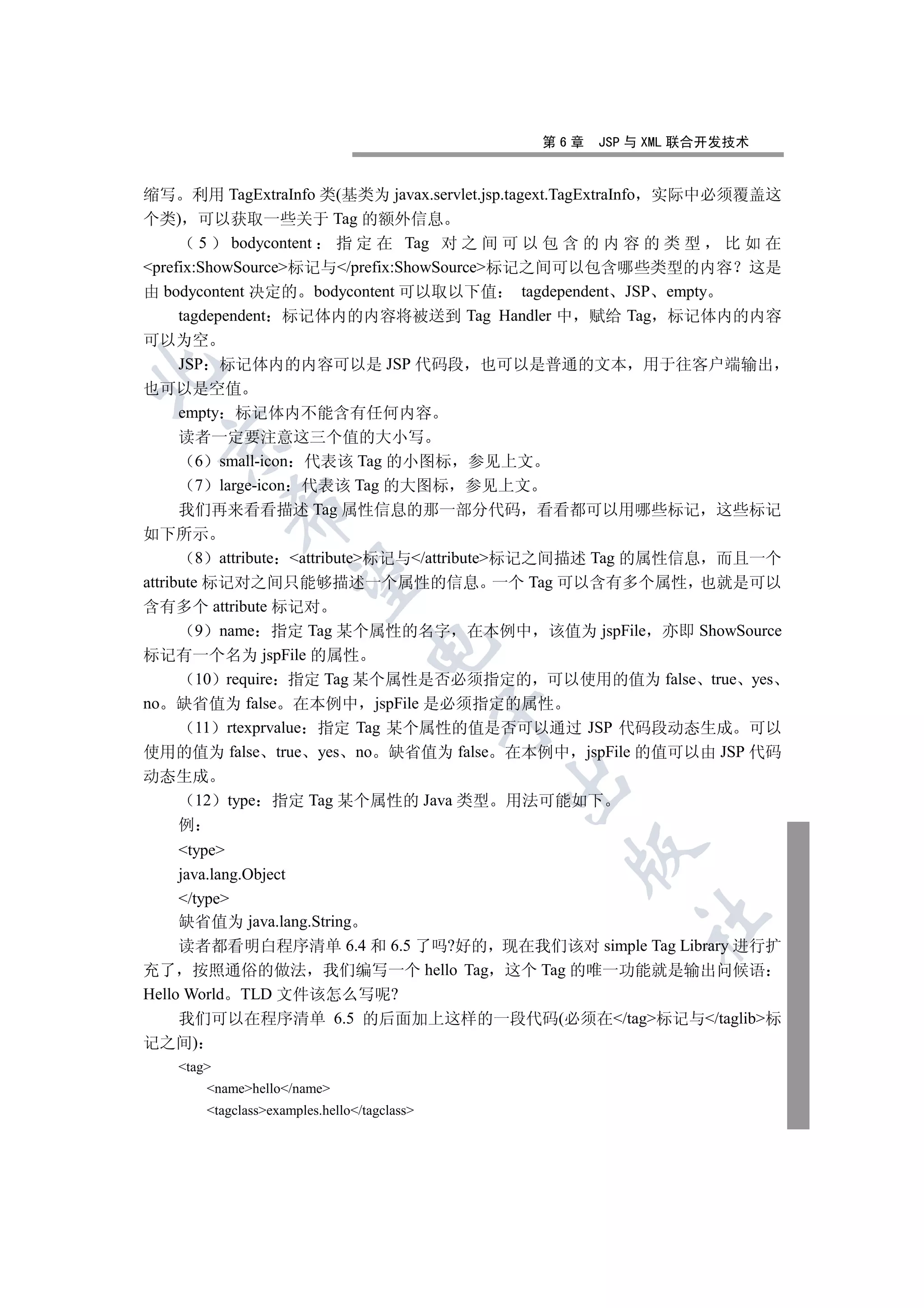 第6章   JSP 与 XML 联合开发技术


缩写 利用 TagExtraInfo 类(基类为 javax.servlet.jsp.tagext.TagExtraInfo 实际中必须覆盖这
个类) 可以获取一些关于 Tag 的额外信息
        5 bodycontent 指 定 在 Tag 对 之 间 可 以 包 含 的 内 容 的 类 型 比 如 在
prefix:ShowSource标记与/prefix:ShowSource标记之间可以包含哪些类型的内容 这是
由 bodycontent 决定的 bodycontent 可以取以下值 tagdependent JSP empty
     tagdependent 标记体内的内容将被送到 Tag Handler 中 赋给 Tag 标记体内的内容
可以为空
      JSP 标记体内的内容可以是 JSP 代码段 也可以是普通的文本 用于往客户端输出


也可以是空值
      empty 标记体内不能含有任何内容
      读者一定要注意这三个值的大小写
  

         6 small-icon 代表该 Tag 的小图标 参见上文
         7 large-icon 代表该 Tag 的大图标 参见上文
           

      我们再来看看描述 Tag 属性信息的那一部分代码 看看都可以用哪些标记 这些标记
如下所示
         8 attribute attribute标记与/attribute标记之间描述 Tag 的属性信息 而且一个
            

attribute 标记对之间只能够描述一个属性的信息 一个 Tag 可以含有多个属性 也就是可以
含有多个 attribute 标记对
         9 name 指定 Tag 某个属性的名字 在本例中 该值为 jspFile 亦即 ShowSource
                                  

标记有一个名为 jspFile 的属性
         10 require 指定 Tag 某个属性是否必须指定的 可以使用的值为 false true yes
no 缺省值为 false 在本例中 jspFile 是必须指定的属性
                                             

         11 rtexprvalue 指定 Tag 某个属性的值是否可以通过 JSP 代码段动态生成 可以
使用的值为 false true yes no 缺省值为 false 在本例中 jspFile 的值可以由 JSP 代码
动态生成
                                             

   12      type 指定 Tag 某个属性的 Java 类型         用法可能如下
   例
     type
                                                 

     java.lang.Object
     /type
                                                         	

     缺省值为 java.lang.String
     读者都看明白程序清单 6.4 和 6.5 了吗?好的 现在我们该对 simple Tag Library 进行扩
充了 按照通俗的做法 我们编写一个 hello Tag 这个 Tag 的唯一功能就是输出问候语
Hello World TLD 文件该怎么写呢?
     我们可以在程序清单 6.5 的后面加上这样的一段代码(必须在/tag标记与/taglib标
记之间)
   tag
       namehello/name
       tagclassexamples.hello/tagclass
 