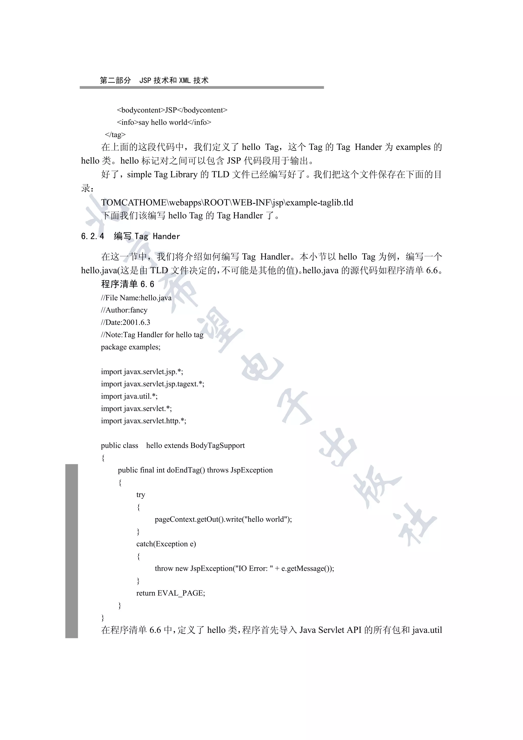 第二部分            JSP 技术和 XML 技术


           bodycontentJSP/bodycontent
           infosay hello world/info
        /tag
      在上面的这段代码中 我们定义了 hello Tag 这个 Tag 的 Tag Hander 为 examples 的
hello 类 hello 标记对之间可以包含 JSP 代码段用于输出
      好了 simple Tag Library 的 TLD 文件已经编写好了 我们把这个文件保存在下面的目
录
    TOMCATHOMEwebappsROOTWEB-INFjspexample-taglib.tld


    下面我们该编写 hello Tag 的 Tag Handler 了

6.2.4     编写 Tag Hander
  

      在这一节中 我们将介绍如何编写 Tag Handler 本小节以 hello Tag 为例 编写一个
hello.java(这是由 TLD 文件决定的 不可能是其他的值) hello.java 的源代码如程序清单 6.6
    程序清单 6.6
                 

    //File Name:hello.java
    //Author:fancy
    //Date:2001.6.3
                  

    //Note:Tag Handler for hello tag
    package examples;
                                         

    import javax.servlet.jsp.*;
    import javax.servlet.jsp.tagext.*;
    import java.util.*;
                                                      

    import javax.servlet.*;
    import javax.servlet.http.*;
                                                                

    public class       hello extends BodyTagSupport
    {
           public final int doEndTag() throws JspException
                                                                           

           {
                 try
                 {
                         pageContext.getOut().write(hello world);
                                                                                  	

                 }
                 catch(Exception e)
                 {
                         throw new JspException(IO Error:  + e.getMessage());
                 }
                 return EVAL_PAGE;
           }
    }
    在程序清单 6.6 中 定义了 hello 类 程序首先导入 Java Servlet API 的所有包和 java.util
 