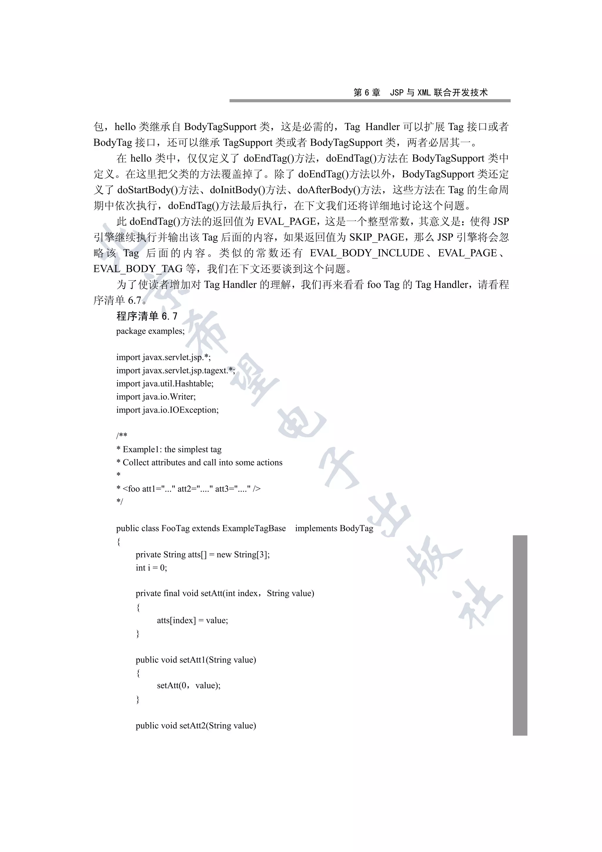 第6章     JSP 与 XML 联合开发技术


包 hello 类继承自 BodyTagSupport 类 这是必需的 Tag Handler 可以扩展 Tag 接口或者
BodyTag 接口 还可以继承 TagSupport 类或者 BodyTagSupport 类 两者必居其一
    在 hello 类中 仅仅定义了 doEndTag()方法 doEndTag()方法在 BodyTagSupport 类中
定义 在这里把父类的方法覆盖掉了 除了 doEndTag()方法以外 BodyTagSupport 类还定
义了 doStartBody()方法 doInitBody()方法 doAfterBody()方法 这些方法在 Tag 的生命周
期中依次执行 doEndTag()方法最后执行 在下文我们还将详细地讨论这个问题
    此 doEndTag()方法的返回值为 EVAL_PAGE 这是一个整型常数 其意义是 使得 JSP
引擎继续执行并输出该 Tag 后面的内容 如果返回值为 SKIP_PAGE 那么 JSP 引擎将会忽


略 该 Tag 后 面 的 内 容 类 似 的 常 数 还 有 EVAL_BODY_INCLUDE EVAL_PAGE
EVAL_BODY_TAG 等 我们在下文还要谈到这个问题
    为了使读者增加对 Tag Handler 的理解 我们再来看看 foo Tag 的 Tag Handler 请看程
 

序清单 6.7
   程序清单 6.7
            

   package examples;

   import javax.servlet.jsp.*;
   import javax.servlet.jsp.tagext.*;
             

   import java.util.Hashtable;
   import java.io.Writer;
   import java.io.IOException;
                                        

   /**
   * Example1: the simplest tag
   * Collect attributes and call into some actions
                                                     

   *
   * foo att1=... att2=.... att3=.... /
   */
                                                            

   public class FooTag extends ExampleTagBase        implements BodyTag
   {
                                                                      

        private String atts[] = new String[3];
        int i = 0;

        private final void setAtt(int index String value)
                                                                              	

        {
              atts[index] = value;
        }

        public void setAtt1(String value)
        {
              setAtt(0 value);
        }

        public void setAtt2(String value)
 