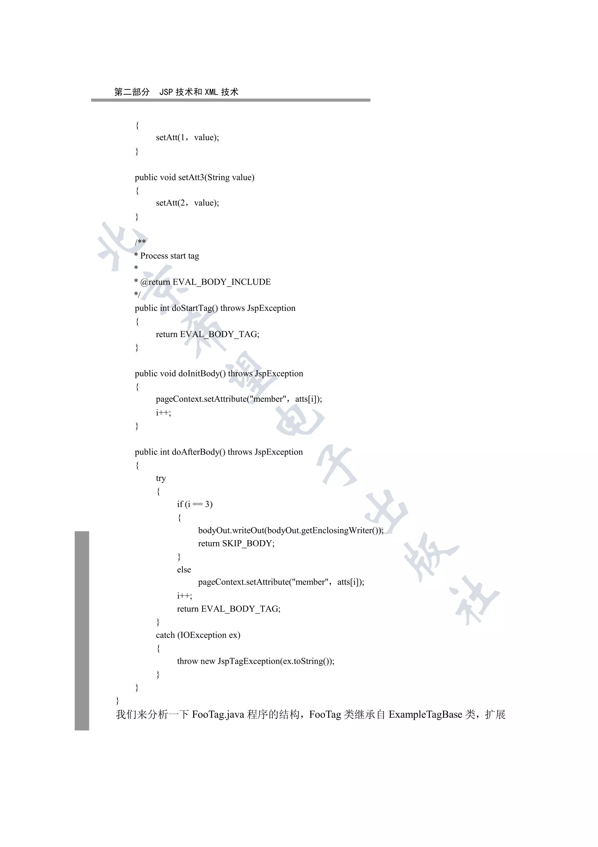 第二部分      JSP 技术和 XML 技术


    {
         setAtt(1   value);
    }

    public void setAtt3(String value)
    {
          setAtt(2 value);
    }


    /**
    * Process start tag
    *
    * @return EVAL_BODY_INCLUDE


    */
    public int doStartTag() throws JspException
    {
        

          return EVAL_BODY_TAG;
    }
         

    public void doInitBody() throws JspException
    {
          pageContext.setAttribute(member atts[i]);
         i++;
                                

    }

    public int doAfterBody() throws JspException
                                           

    {
          try
          {
                if (i == 3)
                                                        

                {
                       bodyOut.writeOut(bodyOut.getEnclosingWriter());
                       return SKIP_BODY;
                                                                  

                }
                else
                       pageContext.setAttribute(member atts[i]);
                                                                         	

                i++;
                return EVAL_BODY_TAG;
         }
         catch (IOException ex)
         {
               throw new JspTagException(ex.toString());
         }
    }
}
我们来分析一下 FooTag.java 程序的结构 FooTag 类继承自 ExampleTagBase 类 扩展
 
