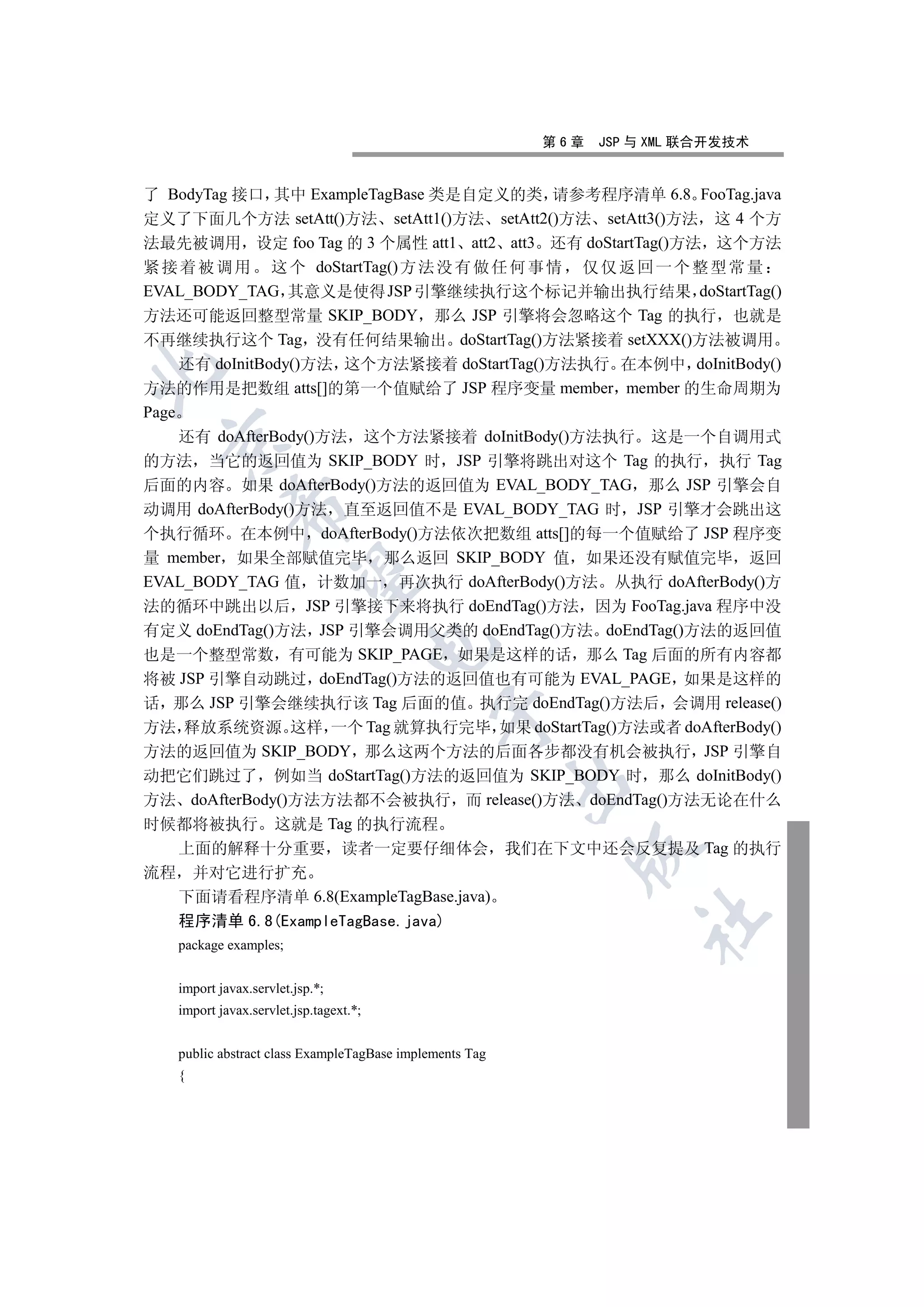 第6章   JSP 与 XML 联合开发技术


了 BodyTag 接口 其中 ExampleTagBase 类是自定义的类 请参考程序清单 6.8 FooTag.java
定义了下面几个方法 setAtt()方法 setAtt1()方法 setAtt2()方法 setAtt3()方法 这 4 个方
法最先被调用 设定 foo Tag 的 3 个属性 att1 att2 att3 还有 doStartTag()方法 这个方法
紧 接 着 被 调 用 这 个 doStartTag() 方 法 没 有 做 任 何 事 情 仅 仅 返 回 一 个 整 型 常 量
EVAL_BODY_TAG 其意义是使得 JSP 引擎继续执行这个标记并输出执行结果 doStartTag()
方法还可能返回整型常量 SKIP_BODY 那么 JSP 引擎将会忽略这个 Tag 的执行 也就是
不再继续执行这个 Tag 没有任何结果输出 doStartTag()方法紧接着 setXXX()方法被调用
     还有 doInitBody()方法 这个方法紧接着 doStartTag()方法执行 在本例中 doInitBody()


方法的作用是把数组 atts[]的第一个值赋给了 JSP 程序变量 member member 的生命周期为
Page
     还有 doAfterBody()方法 这个方法紧接着 doInitBody()方法执行 这是一个自调用式
 

的方法 当它的返回值为 SKIP_BODY 时 JSP 引擎将跳出对这个 Tag 的执行 执行 Tag
后面的内容 如果 doAfterBody()方法的返回值为 EVAL_BODY_TAG 那么 JSP 引擎会自
            

动调用 doAfterBody()方法 直至返回值不是 EVAL_BODY_TAG 时 JSP 引擎才会跳出这
个执行循环 在本例中 doAfterBody()方法依次把数组 atts[]的每一个值赋给了 JSP 程序变
量 member 如果全部赋值完毕 那么返回 SKIP_BODY 值 如果还没有赋值完毕 返回
             

EVAL_BODY_TAG 值 计数加一 再次执行 doAfterBody()方法 从执行 doAfterBody()方
法的循环中跳出以后 JSP 引擎接下来将执行 doEndTag()方法 因为 FooTag.java 程序中没
有定义 doEndTag()方法 JSP 引擎会调用父类的 doEndTag()方法 doEndTag()方法的返回值
                                        

也是一个整型常数 有可能为 SKIP_PAGE 如果是这样的话 那么 Tag 后面的所有内容都
将被 JSP 引擎自动跳过 doEndTag()方法的返回值也有可能为 EVAL_PAGE 如果是这样的
话 那么 JSP 引擎会继续执行该 Tag 后面的值 执行完 doEndTag()方法后 会调用 release()
                                             

方法 释放系统资源 这样 一个 Tag 就算执行完毕 如果 doStartTag()方法或者 doAfterBody()
方法的返回值为 SKIP_BODY 那么这两个方法的后面各步都没有机会被执行 JSP 引擎自
动把它们跳过了 例如当 doStartTag()方法的返回值为 SKIP_BODY 时 那么 doInitBody()
                                                         

方法 doAfterBody()方法方法都不会被执行 而 release()方法 doEndTag()方法无论在什么
时候都将被执行 这就是 Tag 的执行流程
     上面的解释十分重要 读者一定要仔细体会 我们在下文中还会反复提及 Tag 的执行
                                                           

流程 并对它进行扩充
  下面请看程序清单 6.8(ExampleTagBase.java)
                                                                   	

  程序清单 6.8(ExampleTagBase.java)
   package examples;


   import javax.servlet.jsp.*;
   import javax.servlet.jsp.tagext.*;


   public abstract class ExampleTagBase implements Tag
   {
 