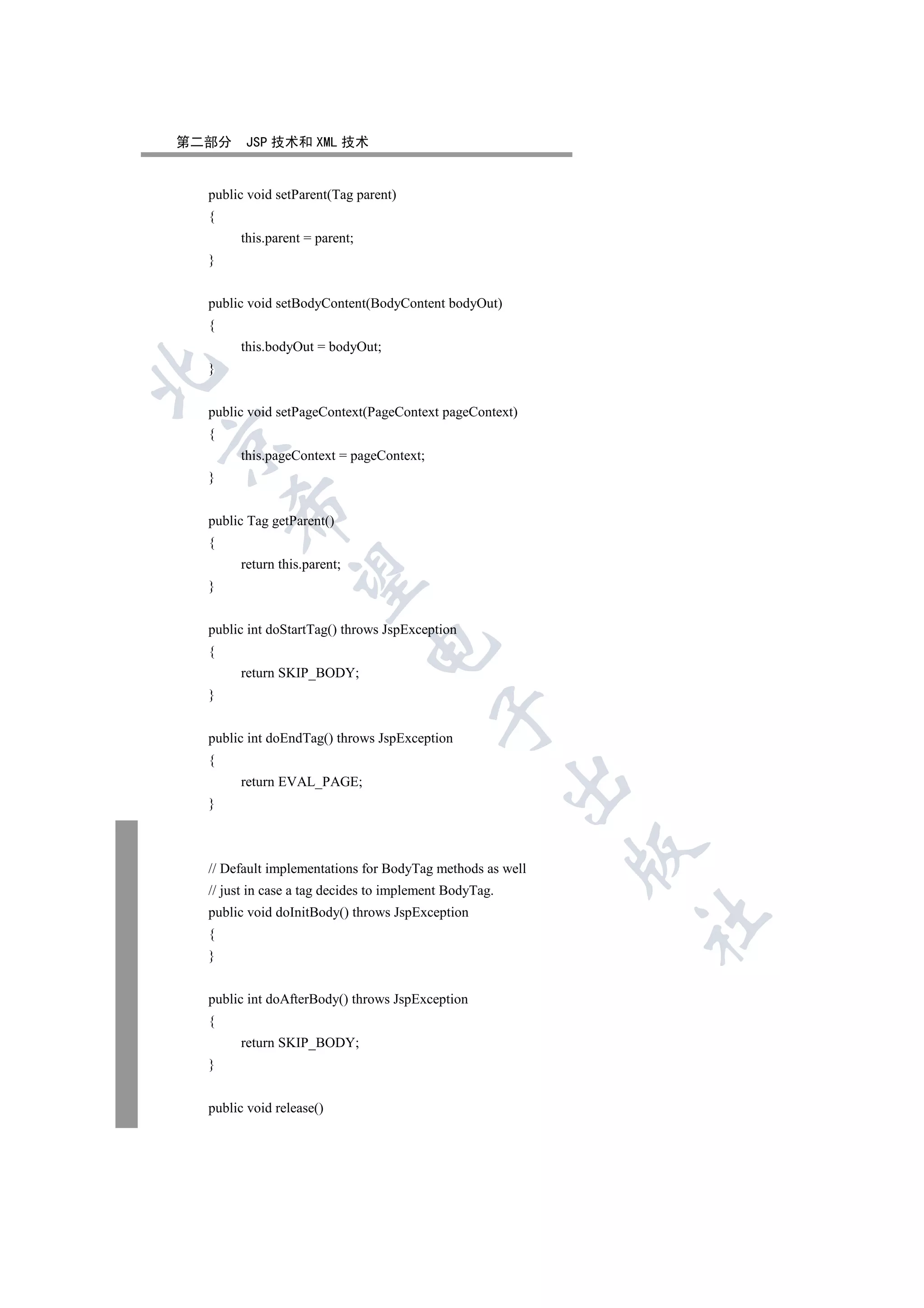 第二部分    JSP 技术和 XML 技术


  public void setParent(Tag parent)
  {
       this.parent = parent;
  }


  public void setBodyContent(BodyContent bodyOut)
  {
       this.bodyOut = bodyOut;
  }



  public void setPageContext(PageContext pageContext)
  {


       this.pageContext = pageContext;
  }
      

  public Tag getParent()
  {
       return this.parent;
       

  }


  public int doStartTag() throws JspException
                               

  {
       return SKIP_BODY;
  }
                                          

  public int doEndTag() throws JspException
  {
                                                        

       return EVAL_PAGE;
  }
                                                           

  // Default implementations for BodyTag methods as well
  // just in case a tag decides to implement BodyTag.
  public void doInitBody() throws JspException
                                                            	

  {
  }


  public int doAfterBody() throws JspException
  {
       return SKIP_BODY;
  }


  public void release()
 