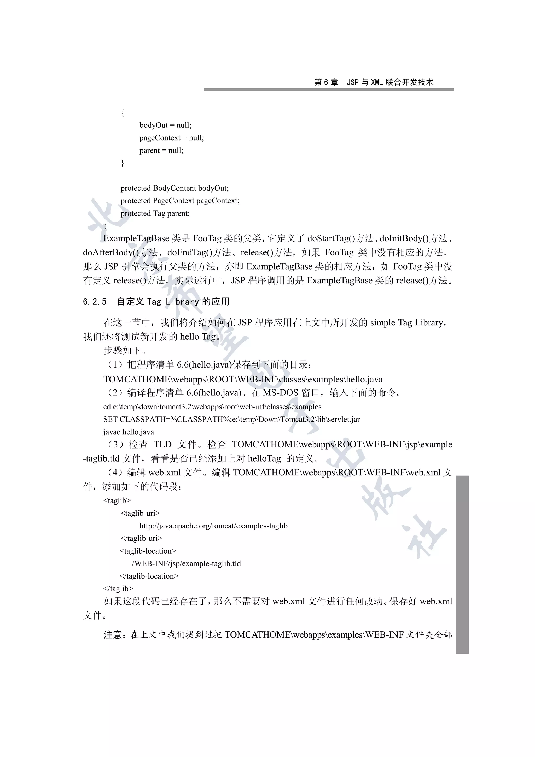 第6章   JSP 与 XML 联合开发技术


          {
                  bodyOut = null;
                  pageContext = null;
                  parent = null;
          }


          protected BodyContent bodyOut;
          protected PageContext pageContext;
          protected Tag parent;


     }
    ExampleTagBase 类是 FooTag 类的父类 它定义了 doStartTag()方法 doInitBody()方法
doAfterBody()方法 doEndTag()方法 release()方法 如果 FooTag 类中没有相应的方法
    

那么 JSP 引擎会执行父类的方法 亦即 ExampleTagBase 类的相应方法 如 FooTag 类中没
有定义 release()方法 实际运行中 JSP 程序调用的是 ExampleTagBase 类的 release()方法
                 

6.2.5 自定义 Tag Library 的应用

  在这一节中 我们将介绍如何在 JSP 程序应用在上文中所开发的 simple Tag Library
                  

我们还将测试新开发的 hello Tag
  步骤如下
   1 把程序清单 6.6(hello.java)保存到下面的目录
                                        

     TOMCATHOMEwebappsROOTWEB-INFclassesexampleshello.java
       2 编译程序清单 6.6(hello.java) 在 MS-DOS 窗口 输入下面的命令
     cd e:tempdowntomcat3.2webappsrootweb-infclassesexamples
                                                    

     SET CLASSPATH=%CLASSPATH%;e:tempDownTomcat3.2libservlet.jar
     javac hello.java
         3 检查 TLD 文件 检查 TOMCATHOMEwebappsROOTWEB-INFjspexample
                                                                  

-taglib.tld 文件 看看是否已经添加上对 helloTag 的定义
         4 编辑 web.xml 文件 编辑 TOMCATHOMEwebappsROOTWEB-INFweb.xml 文
件    添加如下的代码段
                                                                       

     taglib
          taglib-uri
                  http://java.apache.org/tomcat/examples-taglib
                                                                            	

          /taglib-uri
          taglib-location
                /WEB-INF/jsp/example-taglib.tld
          /taglib-location
     /taglib
     如果这段代码已经存在了 那么不需要对 web.xml 文件进行任何改动 保存好 web.xml
文件

     注意 在上文中我们提到过把 TOMCATHOMEwebappsexamplesWEB-INF 文件夹全部
 