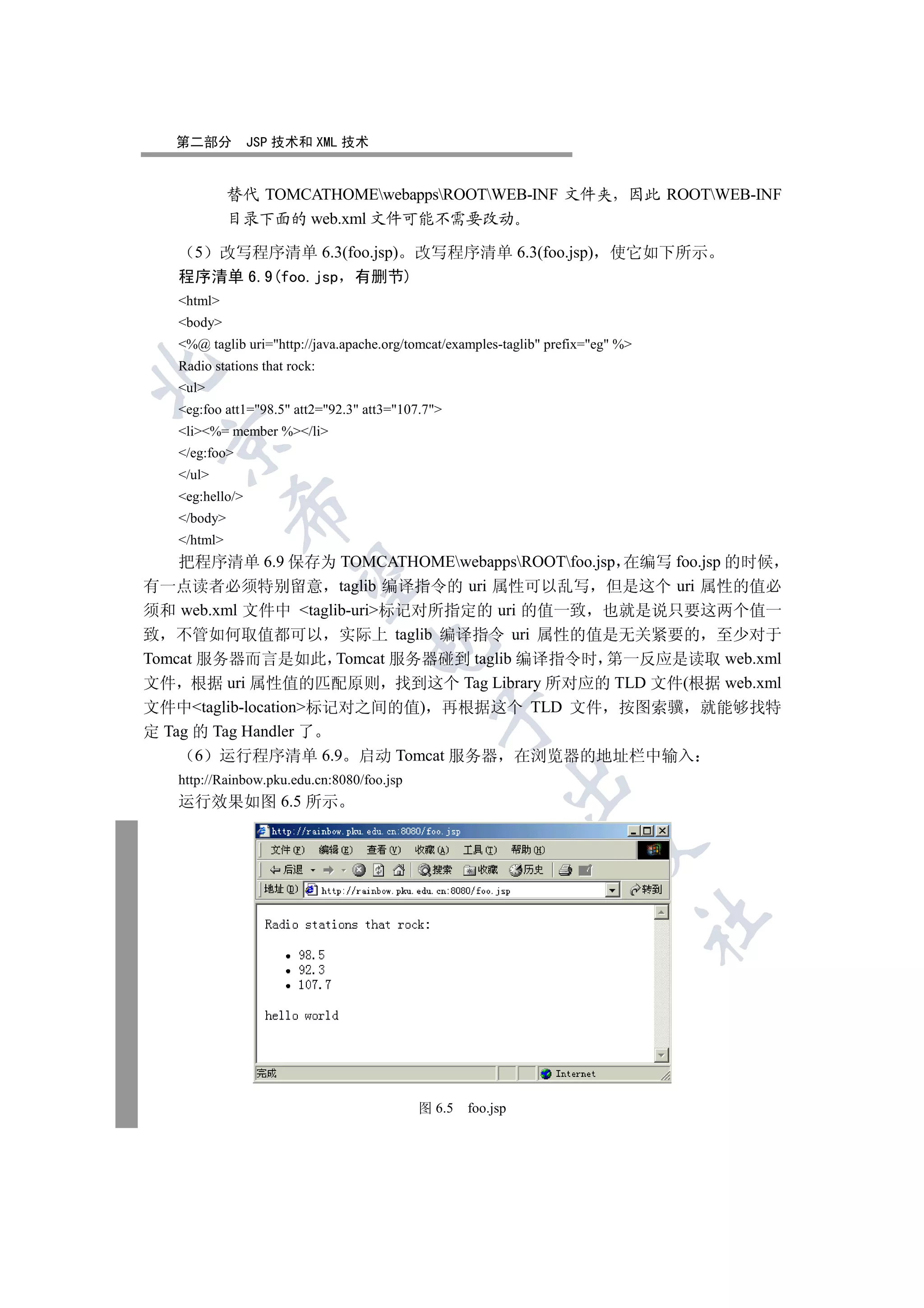 第二部分          JSP 技术和 XML 技术


             替代 TOMCATHOMEwebappsROOTWEB-INF 文件夹 因此 ROOTWEB-INF
             目录下面的 web.xml 文件可能不需要改动

     5改写程序清单 6.3(foo.jsp) 改写程序清单 6.3(foo.jsp) 使它如下所示
   程序清单 6.9(foo.jsp 有删节)
   html
   body
   %@ taglib uri=http://java.apache.org/tomcat/examples-taglib prefix=eg %
   Radio stations that rock:


   ul
   eg:foo att1=98.5 att2=92.3 att3=107.7
   li%= member %/li
 

   /eg:foo
   /ul
   eg:hello/
             

   /body
   /html
    把程序清单 6.9 保存为 TOMCATHOMEwebappsROOTfoo.jsp 在编写 foo.jsp 的时候
              

有一点读者必须特别留意 taglib 编译指令的 uri 属性可以乱写 但是这个 uri 属性的值必
须和 web.xml 文件中 taglib-uri标记对所指定的 uri 的值一致 也就是说只要这两个值一
致 不管如何取值都可以 实际上 taglib 编译指令 uri 属性的值是无关紧要的 至少对于
                                   

Tomcat 服务器而言是如此 Tomcat 服务器碰到 taglib 编译指令时 第一反应是读取 web.xml
文件 根据 uri 属性值的匹配原则 找到这个 Tag Library 所对应的 TLD 文件(根据 web.xml
文件中taglib-location标记对之间的值) 再根据这个 TLD 文件 按图索骥 就能够找特
                                              

定 Tag 的 Tag Handler 了
       6 运行程序清单 6.9 启动 Tomcat 服务器 在浏览器的地址栏中输入
   http://Rainbow.pku.edu.cn:8080/foo.jsp
                                                          

   运行效果如图 6.5 所示
                                                                     
                                                                                   	



                                            图 6.5   foo.jsp
 