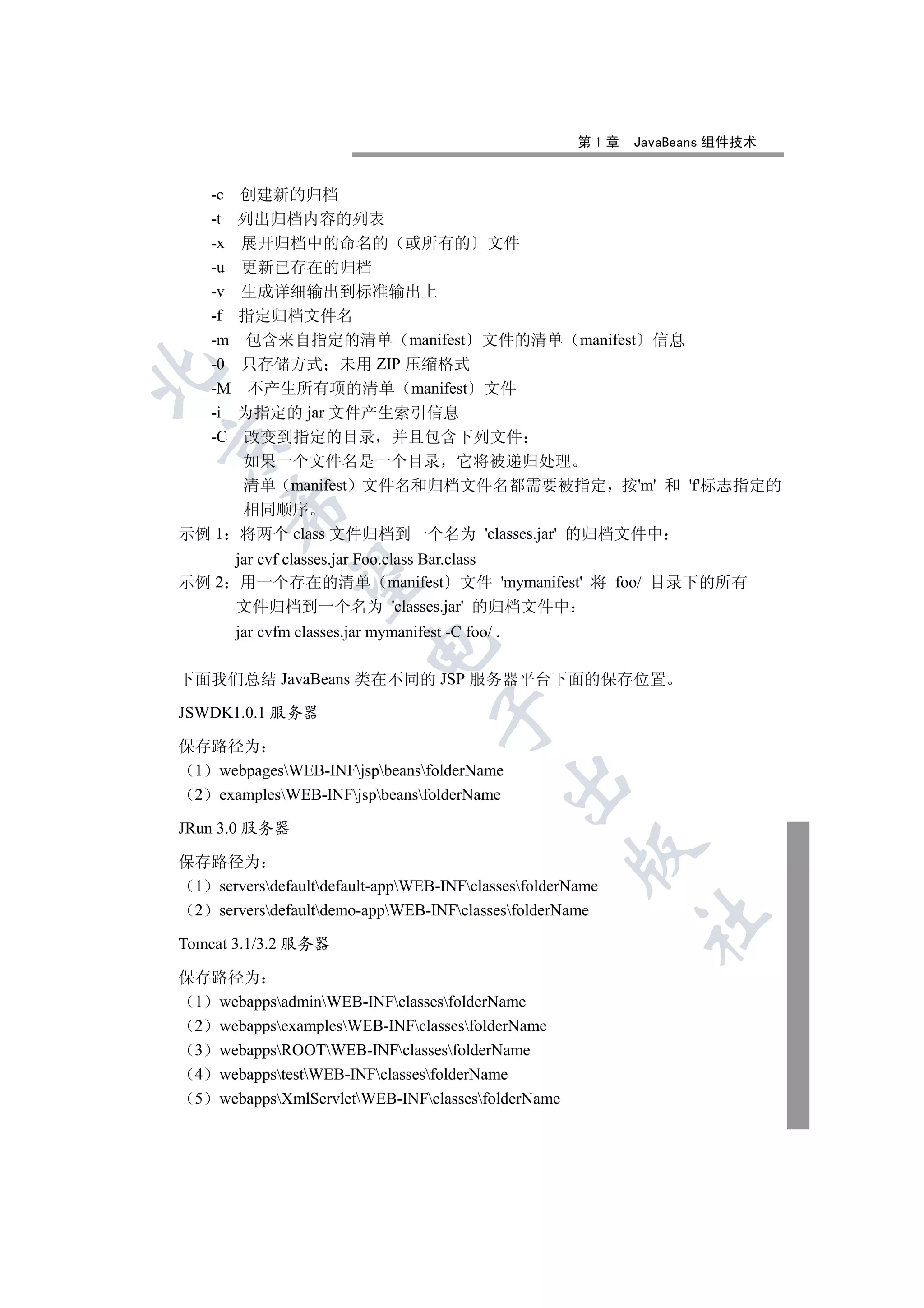 第1章   JavaBeans 组件技术


    -c   创建新的归档
    -t   列出归档内容的列表
    -x   展开归档中的命名的 或所有的 文件
    -u   更新已存在的归档
    -v   生成详细输出到标准输出上
    -f   指定归档文件名
    -m   包含来自指定的清单 manifest 文件的清单 manifest 信息
    -0   只存储方式 未用 ZIP 压缩格式


    -M    不产生所有项的清单 manifest 文件
    -i   为指定的 jar 文件产生索引信息
    -C
     改变到指定的目录 并且包含下列文件


     如果一个文件名是一个目录 它将被递归处理
     清单 manifest 文件名和归档文件名都需要被指定 按'm' 和 'f'标志指定的
       

     相同顺序
示例 1 将两个 class 文件归档到一个名为 'classes.jar' 的归档文件中
     jar cvf classes.jar Foo.class Bar.class
        

示例 2 用一个存在的清单 manifest 文件 'mymanifest' 将 foo/ 目录下的所有
     文件归档到一个名为 'classes.jar' 的归档文件中
         jar cvfm classes.jar mymanifest -C foo/ .
                             


下面我们总结 JavaBeans 类在不同的 JSP 服务器平台下面的保存位置

JSWDK1.0.1 服务器
                                        


保存路径为
 1 webpagesWEB-INFjspbeansfolderName
                                                     

 2 examplesWEB-INFjspbeansfolderName

JRun 3.0 服务器
                                                     

保存路径为
 1 serversdefaultdefault-appWEB-INFclassesfolderName
 2 serversdefaultdemo-appWEB-INFclassesfolderName
                                                            	

Tomcat 3.1/3.2 服务器

保存路径为
 1 webappsadminWEB-INFclassesfolderName
 2 webappsexamplesWEB-INFclassesfolderName
 3 webappsROOTWEB-INFclassesfolderName
 4 webappstestWEB-INFclassesfolderName
 5 webappsXmlServletWEB-INFclassesfolderName
 
