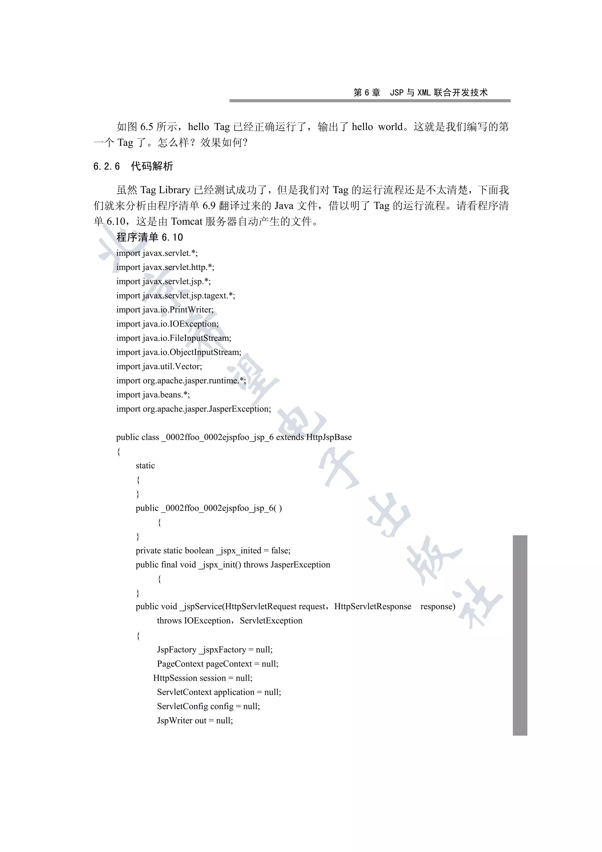 第6章      JSP 与 XML 联合开发技术


   如图 6.5 所示 hello Tag 已经正确运行了 输出了 hello world                                         这就是我们编写的第
一个 Tag 了 怎么样 效果如何?

6.2.6   代码解析

    虽然 Tag Library 已经测试成功了 但是我们对 Tag 的运行流程还是不太清楚 下面我
们就来分析由程序清单 6.9 翻译过来的 Java 文件 借以明了 Tag 的运行流程 请看程序清
单 6.10 这是由 Tomcat 服务器自动产生的文件
    程序清单 6.10


    import javax.servlet.*;
    import javax.servlet.http.*;
    import javax.servlet.jsp.*;
  

    import javax.servlet.jsp.tagext.*;
    import java.io.PrintWriter;
    import java.io.IOException;
             

    import java.io.FileInputStream;
    import java.io.ObjectInputStream;
    import java.util.Vector;
              

    import org.apache.jasper.runtime.*;
    import java.beans.*;
    import org.apache.jasper.JasperException;
                                          

    public class _0002ffoo_0002ejspfoo_jsp_6 extends HttpJspBase
    {
                                                       

         static
         {
         }
         public _0002ffoo_0002ejspfoo_jsp_6( )
                                                              

                  {
         }
         private static boolean _jspx_inited = false;
                                                                          

         public final void _jspx_init() throws JasperException
                  {
         }
                                                                                       	

         public void _jspService(HttpServletRequest request      HttpServletResponse   response)
                  throws IOException      ServletException
         {
                  JspFactory _jspxFactory = null;
                  PageContext pageContext = null;
              HttpSession session = null;
                  ServletContext application = null;
                  ServletConfig config = null;
                  JspWriter out = null;
 