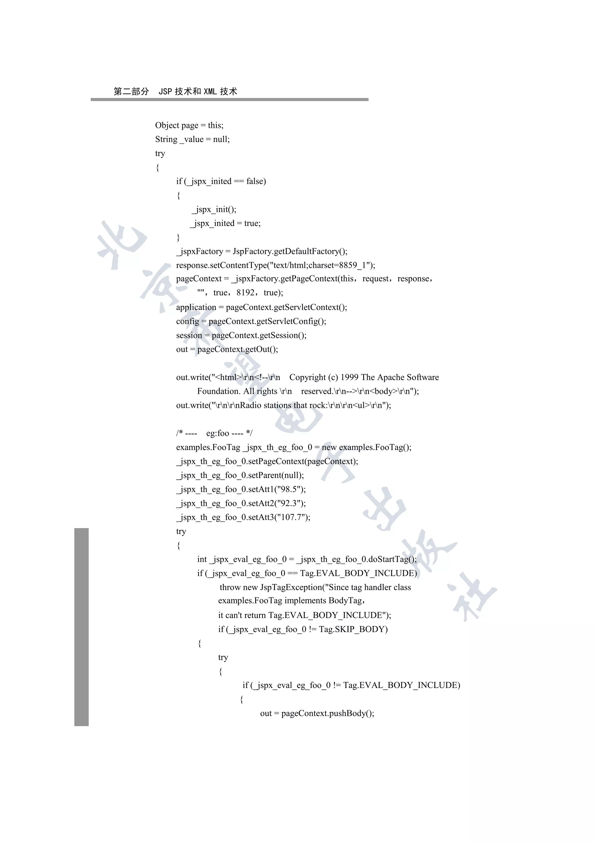 第二部分   JSP 技术和 XML 技术


       Object page = this;
       String _value = null;
       try
       {
             if (_jspx_inited == false)
             {
                   _jspx_init();
                   _jspx_inited = true;
             }


             _jspxFactory = JspFactory.getDefaultFactory();
             response.setContentType(text/html;charset=8859_1);
             pageContext = _jspxFactory.getPageContext(this request              response


                        true 8192         true);
             application = pageContext.getServletContext();
             config = pageContext.getServletConfig();
    

             session = pageContext.getSession();
             out = pageContext.getOut();
     

             out.write(htmlrn!--rn           Copyright (c) 1999 The Apache Software
                       Foundation. All rights rn     reserved.rn--rnbodyrn);
             out.write(rnrnRadio stations that rock:rnrnulrn);
                                    

             /* ----       eg:foo ---- */
             examples.FooTag _jspx_th_eg_foo_0 = new examples.FooTag();
                                                 

             _jspx_th_eg_foo_0.setPageContext(pageContext);
             _jspx_th_eg_foo_0.setParent(null);
             _jspx_th_eg_foo_0.setAtt1(98.5);
                                                             

             _jspx_th_eg_foo_0.setAtt2(92.3);
             _jspx_th_eg_foo_0.setAtt3(107.7);
             try
             {
                                                                         

                       int _jspx_eval_eg_foo_0 = _jspx_th_eg_foo_0.doStartTag();
                       if (_jspx_eval_eg_foo_0 == Tag.EVAL_BODY_INCLUDE)
                              throw new JspTagException(Since tag handler class
                                                                                      	

                              examples.FooTag implements BodyTag
                              it can't return Tag.EVAL_BODY_INCLUDE);
                              if (_jspx_eval_eg_foo_0 != Tag.SKIP_BODY)
                       {
                              try
                              {
                                     if (_jspx_eval_eg_foo_0 != Tag.EVAL_BODY_INCLUDE)
                                    {
                                            out = pageContext.pushBody();
 
