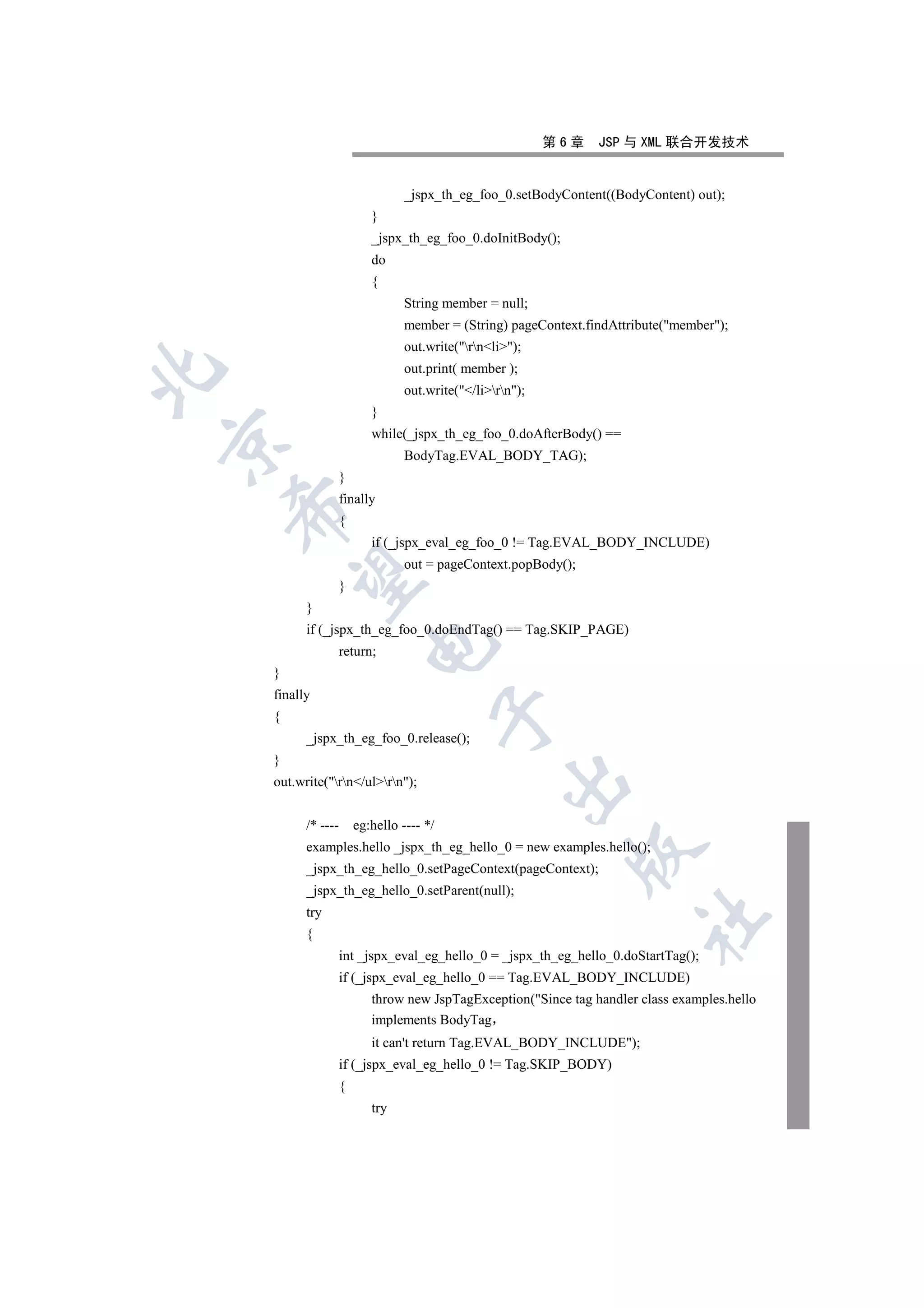 第6章   JSP 与 XML 联合开发技术


                                  _jspx_th_eg_foo_0.setBodyContent((BodyContent) out);
                           }
                           _jspx_th_eg_foo_0.doInitBody();
                           do
                           {
                                  String member = null;
                                  member = (String) pageContext.findAttribute(member);
                                  out.write(rnli);
                                  out.print( member );


                                  out.write(/lirn);
                           }
                           while(_jspx_th_eg_foo_0.doAfterBody() ==


                                  BodyTag.EVAL_BODY_TAG);
                    }
                    finally
    

                    {
                           if (_jspx_eval_eg_foo_0 != Tag.EVAL_BODY_INCLUDE)
                                  out = pageContext.popBody();
     

                    }
          }
          if (_jspx_th_eg_foo_0.doEndTag() == Tag.SKIP_PAGE)
                          

                    return;
    }
    finally
                                           

    {
          _jspx_th_eg_foo_0.release();
    }
                                                     

    out.write(rn/ulrn);


          /* ----       eg:hello ---- */
          examples.hello _jspx_th_eg_hello_0 = new examples.hello();
                                                              

          _jspx_th_eg_hello_0.setPageContext(pageContext);
          _jspx_th_eg_hello_0.setParent(null);
          try
                                                                         	

          {
                    int _jspx_eval_eg_hello_0 = _jspx_th_eg_hello_0.doStartTag();
                    if (_jspx_eval_eg_hello_0 == Tag.EVAL_BODY_INCLUDE)
                           throw new JspTagException(Since tag handler class examples.hello
                           implements BodyTag
                           it can't return Tag.EVAL_BODY_INCLUDE);
                    if (_jspx_eval_eg_hello_0 != Tag.SKIP_BODY)
                    {
                           try
 