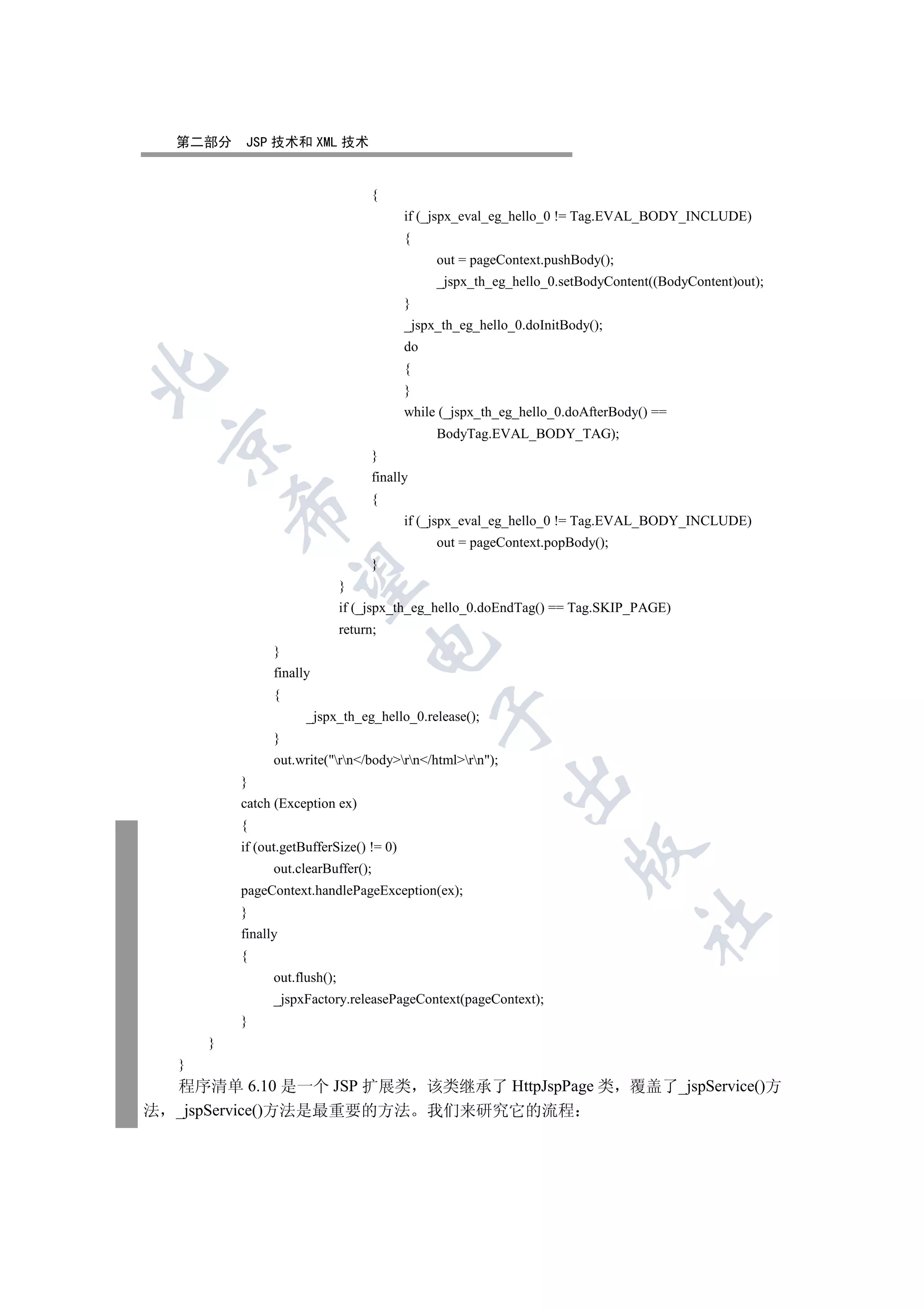 第二部分    JSP 技术和 XML 技术


                                       {
                                             if (_jspx_eval_eg_hello_0 != Tag.EVAL_BODY_INCLUDE)
                                             {
                                                  out = pageContext.pushBody();
                                                  _jspx_th_eg_hello_0.setBodyContent((BodyContent)out);
                                             }
                                             _jspx_th_eg_hello_0.doInitBody();
                                             do
                                             {


                                             }
                                             while (_jspx_th_eg_hello_0.doAfterBody() ==
                                                  BodyTag.EVAL_BODY_TAG);
    

                                       }
                                       finally
                                       {
            

                                             if (_jspx_eval_eg_hello_0 != Tag.EVAL_BODY_INCLUDE)
                                                  out = pageContext.popBody();
                                       }
             

                                 }
                                 if (_jspx_th_eg_hello_0.doEndTag() == Tag.SKIP_PAGE)
                                 return;
                                      

                  }
                  finally
                  {
                                                  

                        _jspx_th_eg_hello_0.release();
                  }
                  out.write(rn/bodyrn/htmlrn);
                                                             

            }
            catch (Exception ex)
            {
            if (out.getBufferSize() != 0)
                                                                         

                  out.clearBuffer();
            pageContext.handlePageException(ex);
            }
                                                                                   	

            finally
            {
                  out.flush();
                  _jspxFactory.releasePageContext(pageContext);
            }
        }
    }
    程序清单 6.10 是一个 JSP 扩展类 该类继承了 HttpJspPage 类 覆盖了_jspService()方
法   _jspService()方法是最重要的方法 我们来研究它的流程
 