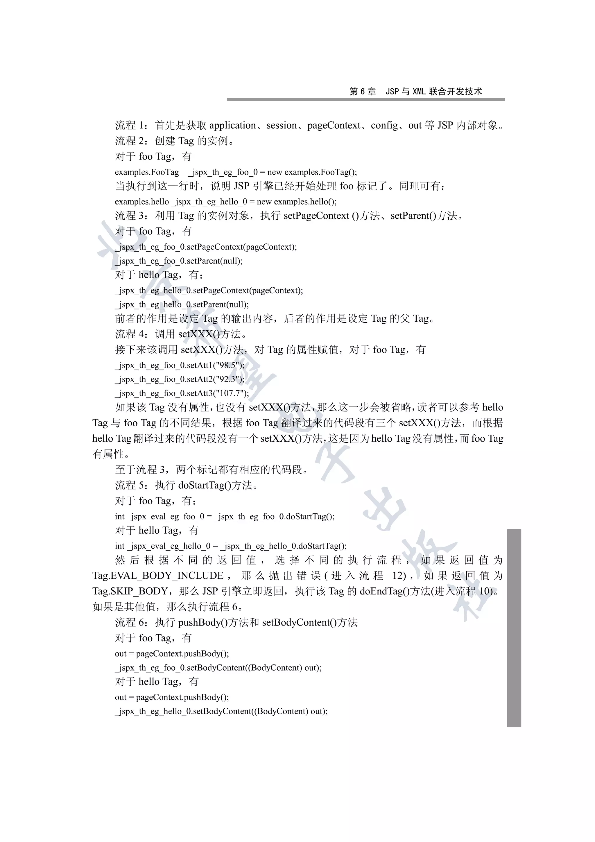 第6章   JSP 与 XML 联合开发技术


   流程 1 首先是获取 application                  session pageContext config out 等 JSP 内部对象
   流程 2 创建 Tag 的实例
   对于 foo Tag 有
   examples.FooTag    _jspx_th_eg_foo_0 = new examples.FooTag();
   当执行到这一行时                 说明 JSP 引擎已经开始处理 foo 标记了                        同理可有
   examples.hello _jspx_th_eg_hello_0 = new examples.hello();
   流程 3 利用 Tag 的实例对象                      执行 setPageContext ()方法         setParent()方法
   对于 foo Tag 有


   _jspx_th_eg_foo_0.setPageContext(pageContext);
   _jspx_th_eg_foo_0.setParent(null);
   对于 hello Tag 有
 

   _jspx_th_eg_hello_0.setPageContext(pageContext);
   _jspx_th_eg_hello_0.setParent(null);
   前者的作用是设定 Tag 的输出内容 后者的作用是设定 Tag 的父 Tag
            

   流程 4 调用 setXXX()方法
   接下来该调用 setXXX()方法 对 Tag 的属性赋值 对于 foo Tag 有
   _jspx_th_eg_foo_0.setAtt1(98.5);
             

   _jspx_th_eg_foo_0.setAtt2(92.3);
   _jspx_th_eg_foo_0.setAtt3(107.7);
      如果该 Tag 没有属性 也没有 setXXX()方法 那么这一步会被省略 读者可以参考 hello
                                   

Tag 与 foo Tag 的不同结果 根据 foo Tag 翻译过来的代码段有三个 setXXX()方法 而根据
hello Tag 翻译过来的代码段没有一个 setXXX()方法 这是因为 hello Tag 没有属性 而 foo Tag
有属性
                                              

  至于流程 3 两个标记都有相应的代码段
  流程 5 执行 doStartTag()方法
  对于 foo Tag 有
                                                          

   int _jspx_eval_eg_foo_0 = _jspx_th_eg_foo_0.doStartTag();
   对于 hello Tag 有
   int _jspx_eval_eg_hello_0 = _jspx_th_eg_hello_0.doStartTag();
                                                                     

     然后根据不同的返回值               选择不同的执行流程           如果返回值为
Tag.EVAL_BODY_INCLUDE   那 么 抛 出 错 误 ( 进 入 流 程 12) 如果返回值为
Tag.SKIP_BODY 那么 JSP 引擎立即返回 执行该 Tag 的 doEndTag()方法(进入流程 10)
                                                                             	

如果是其他值 那么执行流程 6
     流程 6 执行 pushBody()方法和 setBodyContent()方法
     对于 foo Tag 有
   out = pageContext.pushBody();
   _jspx_th_eg_foo_0.setBodyContent((BodyContent) out);
   对于 hello Tag 有
   out = pageContext.pushBody();
   _jspx_th_eg_hello_0.setBodyContent((BodyContent) out);
 