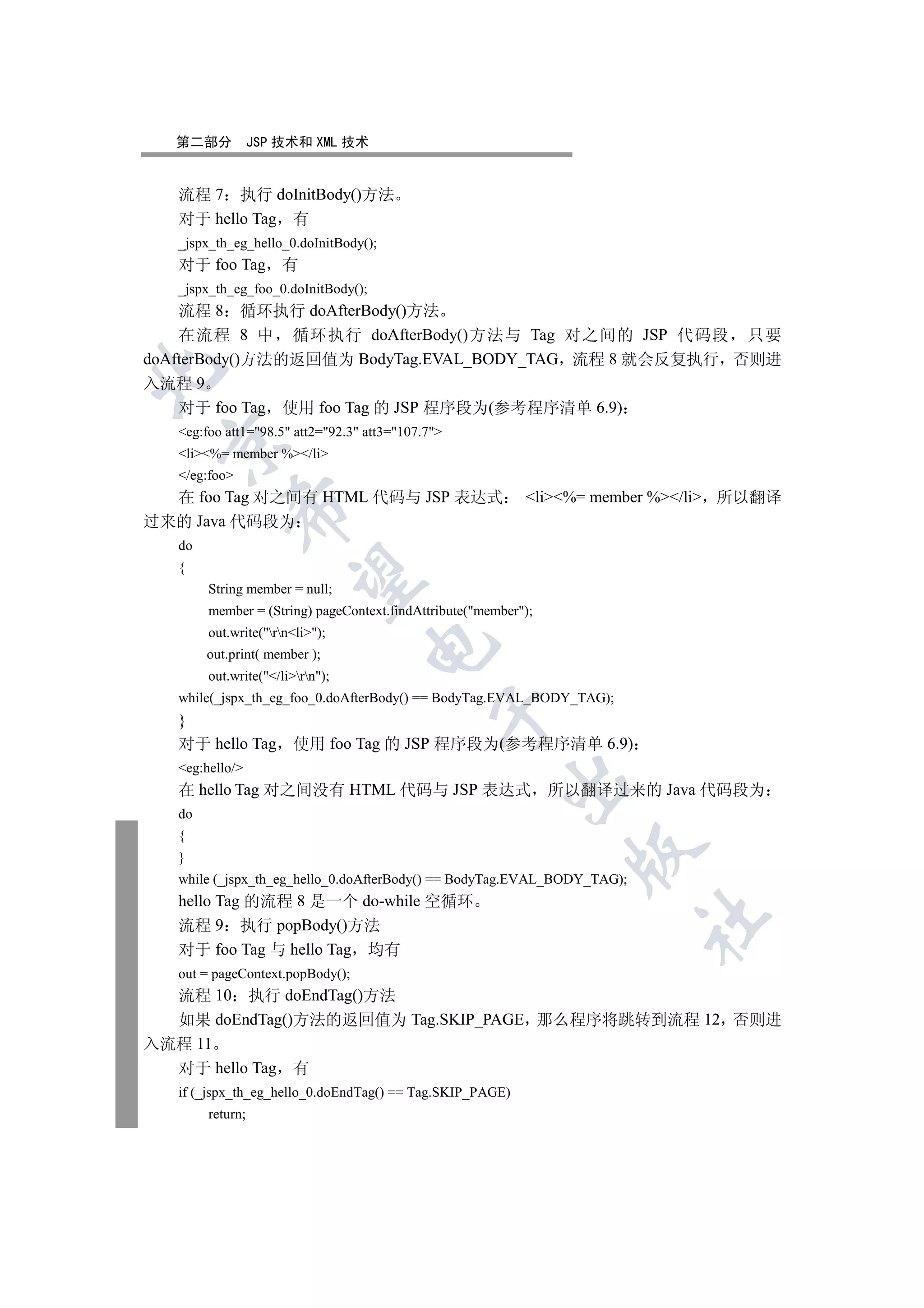 第二部分           JSP 技术和 XML 技术


   流程 7 执行 doInitBody()方法
   对于 hello Tag 有
   _jspx_th_eg_hello_0.doInitBody();
   对于 foo Tag 有
   _jspx_th_eg_foo_0.doInitBody();
    流程 8 循环执行 doAfterBody()方法
    在流程 8 中 循环执行 doAfterBody()方法与 Tag 对之间的 JSP 代码段 只要
doAfterBody()方法的返回值为 BodyTag.EVAL_BODY_TAG 流程 8 就会反复执行 否则进


入流程 9
    对于 foo Tag 使用 foo Tag 的 JSP 程序段为(参考程序清单 6.9)
   eg:foo att1=98.5 att2=92.3 att3=107.7
 

   li%= member %/li
   /eg:foo
  在 foo Tag 对之间有 HTML 代码与 JSP 表达式                           li%= member %/li 所以翻译
            

过来的 Java 代码段为
   do
   {
             

        String member = null;
        member = (String) pageContext.findAttribute(member);
        out.write(rnli);
                                   

        out.print( member );
        out.write(/lirn);
   while(_jspx_th_eg_foo_0.doAfterBody() == BodyTag.EVAL_BODY_TAG);
                                              

   }
   对于 hello Tag 使用 foo Tag 的 JSP 程序段为(参考程序清单 6.9)
   eg:hello/
                                                         

   在 hello Tag 对之间没有 HTML 代码与 JSP 表达式 所以翻译过来的 Java 代码段为
   do
   {
                                                                 

   }
   while (_jspx_th_eg_hello_0.doAfterBody() == BodyTag.EVAL_BODY_TAG);
   hello Tag 的流程 8 是一个 do-while 空循环
                                                                         	

   流程 9 执行 popBody()方法
   对于 foo Tag 与 hello Tag 均有
   out = pageContext.popBody();
  流程 10 执行 doEndTag()方法
  如果 doEndTag()方法的返回值为 Tag.SKIP_PAGE 那么程序将跳转到流程 12 否则进
入流程 11
  对于 hello Tag 有
   if (_jspx_th_eg_hello_0.doEndTag() == Tag.SKIP_PAGE)
        return;
 