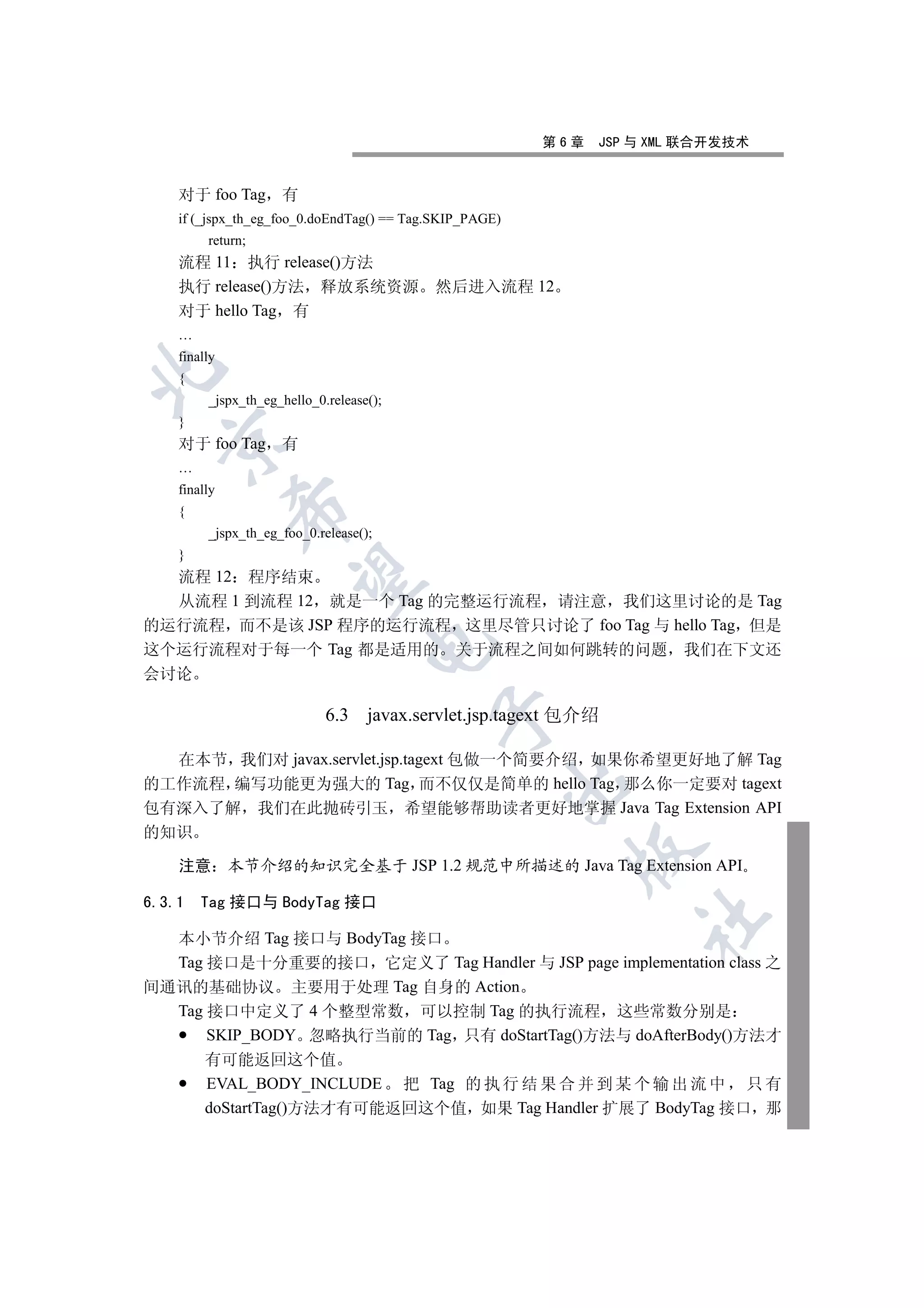 第6章   JSP 与 XML 联合开发技术


    对于 foo Tag 有
    if (_jspx_th_eg_foo_0.doEndTag() == Tag.SKIP_PAGE)
         return;
    流程 11 执行 release()方法
    执行 release()方法 释放系统资源                  然后进入流程 12
    对于 hello Tag 有
    …
    finally


    {
         _jspx_th_eg_hello_0.release();
    }
  

    对于 foo Tag 有
    …
    finally
              

    {
         _jspx_th_eg_foo_0.release();
    }
  流程 12 程序结束
               

  从流程 1 到流程 12 就是一个 Tag 的完整运行流程 请注意 我们这里讨论的是 Tag
的运行流程 而不是该 JSP 程序的运行流程 这里尽管只讨论了 foo Tag 与 hello Tag 但是
                                    

这个运行流程对于每一个 Tag 都是适用的 关于流程之间如何跳转的问题 我们在下文还
会讨论

                             6.3 javax.servlet.jsp.tagext 包介绍
                                           


  在本节 我们对 javax.servlet.jsp.tagext 包做一个简要介绍 如果你希望更好地了解 Tag
                                                         

的工作流程 编写功能更为强大的 Tag 而不仅仅是简单的 hello Tag 那么你一定要对 tagext
包有深入了解 我们在此抛砖引玉 希望能够帮助读者更好地掌握 Java Tag Extension API
的知识
                                                           

    注意        本节介绍的知识完全基于 JSP 1.2 规范中所描述的 Java Tag Extension API

6.3.1   Tag 接口与 BodyTag 接口
                                                                   	

  本小节介绍 Tag 接口与 BodyTag 接口
  Tag 接口是十分重要的接口 它定义了 Tag Handler 与 JSP page implementation class 之
间通讯的基础协议 主要用于处理 Tag 自身的 Action
  Tag 接口中定义了 4 个整型常数 可以控制 Tag 的执行流程 这些常数分别是
      SKIP_BODY 忽略执行当前的 Tag 只有 doStartTag()方法与 doAfterBody()方法才
         有可能返回这个值
         EVAL_BODY_INCLUDE 把 Tag 的 执 行 结 果 合 并 到 某 个 输 出 流 中 只 有
         doStartTag()方法才有可能返回这个值 如果 Tag Handler 扩展了 BodyTag 接口 那
 