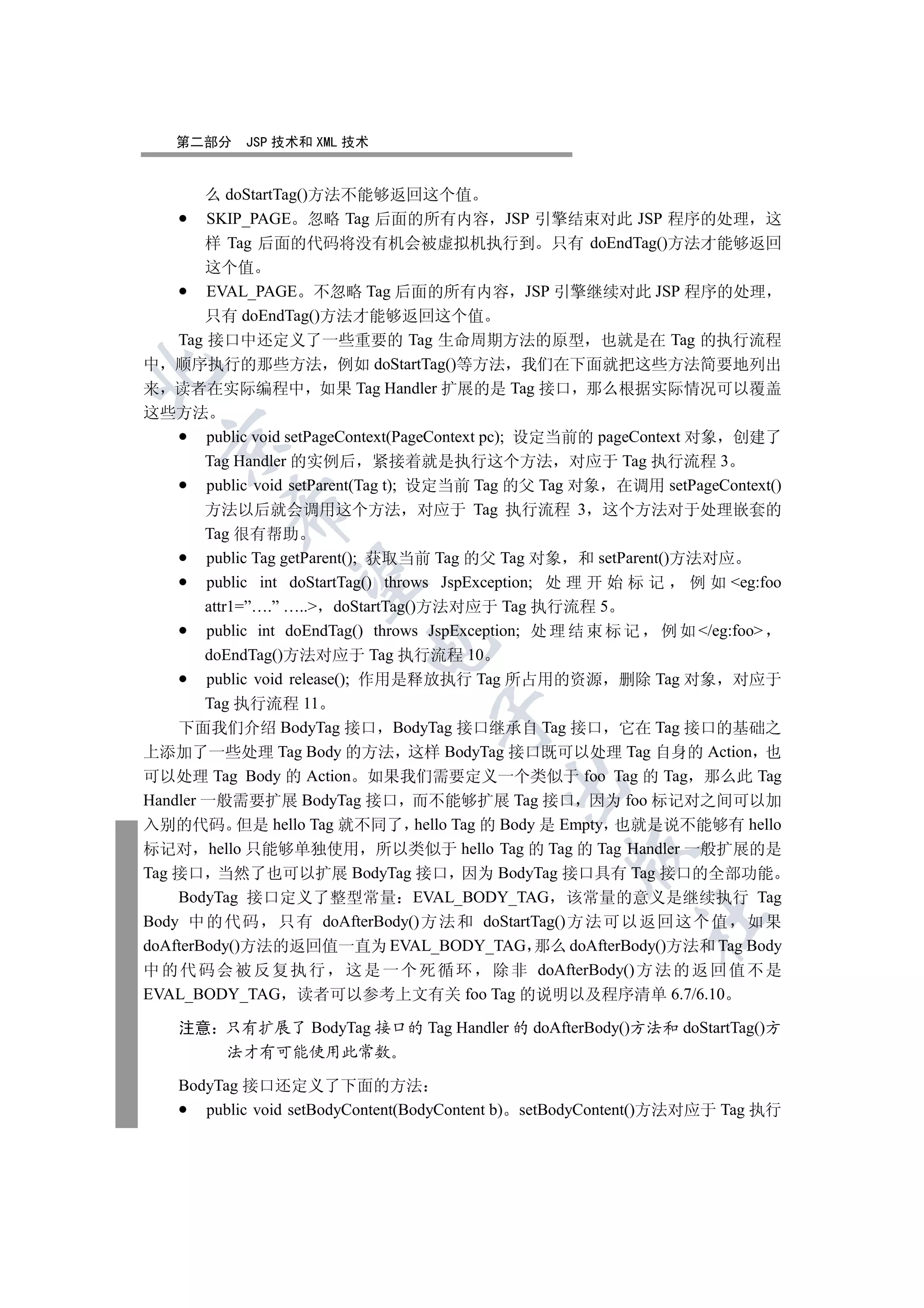第二部分     JSP 技术和 XML 技术


       么 doStartTag()方法不能够返回这个值
       SKIP_PAGE 忽略 Tag 后面的所有内容 JSP 引擎结束对此 JSP 程序的处理 这
       样 Tag 后面的代码将没有机会被虚拟机执行到 只有 doEndTag()方法才能够返回
        这个值
        EVAL_PAGE 不忽略 Tag 后面的所有内容 JSP 引擎继续对此 JSP 程序的处理
        只有 doEndTag()方法才能够返回这个值
    Tag 接口中还定义了一些重要的 Tag 生命周期方法的原型 也就是在 Tag 的执行流程
中 顺序执行的那些方法 例如 doStartTag()等方法 我们在下面就把这些方法简要地列出


来 读者在实际编程中 如果 Tag Handler 扩展的是 Tag 接口 那么根据实际情况可以覆盖
这些方法
        public void setPageContext(PageContext pc); 设定当前的 pageContext 对象 创建了
  

        Tag Handler 的实例后 紧接着就是执行这个方法 对应于 Tag 执行流程 3
        public void setParent(Tag t); 设定当前 Tag 的父 Tag 对象 在调用 setPageContext()
           

        方法以后就会调用这个方法 对应于 Tag 执行流程 3 这个方法对于处理嵌套的
        Tag 很有帮助
        public Tag getParent(); 获取当前 Tag 的父 Tag 对象 和 setParent()方法对应
            

        public int doStartTag() throws JspException; 处 理 开 始 标 记      例 如 eg:foo
        attr1=”….” ….. doStartTag()方法对应于 Tag 执行流程 5
        public int doEndTag() throws JspException; 处 理 结 束 标 记 例 如 /eg:foo
                            

        doEndTag()方法对应于 Tag 执行流程 10
        public void release(); 作用是释放执行 Tag 所占用的资源 删除 Tag 对象 对应于
        Tag 执行流程 11
                                     

    下面我们介绍 BodyTag 接口 BodyTag 接口继承自 Tag 接口 它在 Tag 接口的基础之
上添加了一些处理 Tag Body 的方法 这样 BodyTag 接口既可以处理 Tag 自身的 Action 也
可以处理 Tag Body 的 Action 如果我们需要定义一个类似于 foo Tag 的 Tag 那么此 Tag
                                             

Handler 一般需要扩展 BodyTag 接口 而不能够扩展 Tag 接口 因为 foo 标记对之间可以加
入别的代码 但是 hello Tag 就不同了 hello Tag 的 Body 是 Empty 也就是说不能够有 hello
标记对 hello 只能够单独使用 所以类似于 hello Tag 的 Tag 的 Tag Handler 一般扩展的是
                                                      

Tag 接口 当然了也可以扩展 BodyTag 接口 因为 BodyTag 接口具有 Tag 接口的全部功能
    BodyTag 接口定义了整型常量 EVAL_BODY_TAG 该常量的意义是继续执行 Tag
                                                               	

Body 中 的 代 码 只有 doAfterBody()方 法 和 doStartTag() 方 法 可以 返回 这个 值 如 果
doAfterBody()方法的返回值一直为 EVAL_BODY_TAG 那么 doAfterBody()方法和 Tag Body
中 的 代 码 会 被 反 复 执 行 这 是 一 个 死 循 环 除 非 doAfterBody() 方 法 的 返 回 值 不 是
EVAL_BODY_TAG 读者可以参考上文有关 foo Tag 的说明以及程序清单 6.7/6.10

    注意 只有扩展了 BodyTag 接口的 Tag Handler 的 doAfterBody()方法和 doStartTag()方
       法才有可能使用此常数

    BodyTag 接口还定义了下面的方法
       public void setBodyContent(BodyContent b) setBodyContent()方法对应于 Tag 执行
 