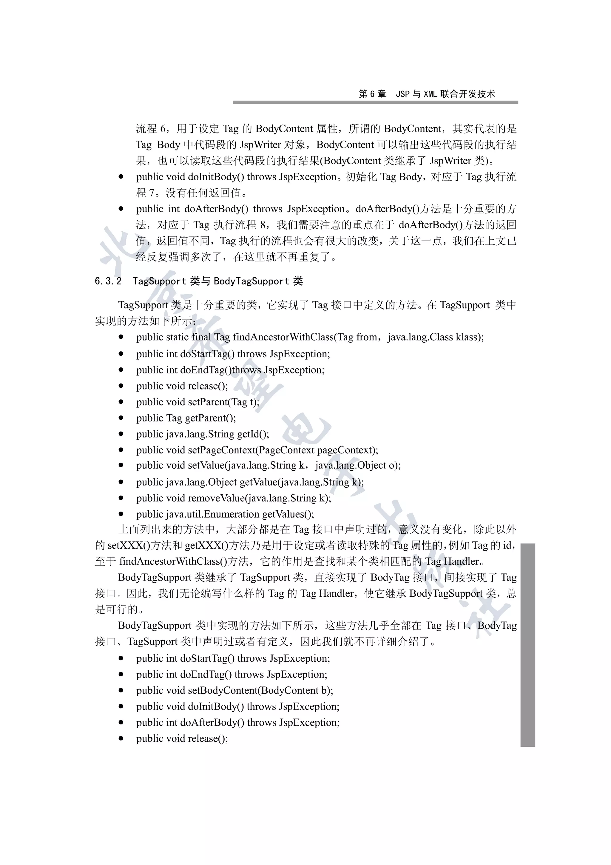 第6章     JSP 与 XML 联合开发技术


        流程 6 用于设定 Tag 的 BodyContent 属性 所谓的 BodyContent 其实代表的是
        Tag Body 中代码段的 JspWriter 对象 BodyContent 可以输出这些代码段的执行结
        果 也可以读取这些代码段的执行结果(BodyContent 类继承了 JspWriter 类)
        public void doInitBody() throws JspException 初始化 Tag Body 对应于 Tag 执行流
        程 7 没有任何返回值
        public int doAfterBody() throws JspException doAfterBody()方法是十分重要的方
        法 对应于 Tag 执行流程 8 我们需要注意的重点在于 doAfterBody()方法的返回
        值 返回值不同 Tag 执行的流程也会有很大的改变 关于这一点 我们在上文已


        经反复强调多次了 在这里就不再重复了

6.3.2   TagSupport 类与 BodyTagSupport 类
  

  TagSupport 类是十分重要的类 它实现了 Tag 接口中定义的方法 在 TagSupport 类中
实现的方法如下所示
           

     public static final Tag findAncestorWithClass(Tag from java.lang.Class klass);
        public int doStartTag() throws JspException;
        public int doEndTag()throws JspException;
            

        public void release();
        public void setParent(Tag t);
        public Tag getParent();
                                

        public java.lang.String getId();
        public void setPageContext(PageContext pageContext);
        public void setValue(java.lang.String k java.lang.Object o);
                                          

       public java.lang.Object getValue(java.lang.String k);
       public void removeValue(java.lang.String k);
       public java.util.Enumeration getValues();
                                                    

    上面列出来的方法中 大部分都是在 Tag 接口中声明过的 意义没有变化 除此以外
的 setXXX()方法和 getXXX()方法乃是用于设定或者读取特殊的 Tag 属性的 例如 Tag 的 id
至于 findAncestorWithClass()方法 它的作用是查找和某个类相匹配的 Tag Handler
                                                              

    BodyTagSupport 类继承了 TagSupport 类 直接实现了 BodyTag 接口 间接实现了 Tag
接口 因此 我们无论编写什么样的 Tag 的 Tag Handler 使它继承 BodyTagSupport 类 总
                                                                       	

是可行的
  BodyTagSupport 类中实现的方法如下所示 这些方法几乎全部在 Tag 接口 BodyTag
接口 TagSupport 类中声明过或者有定义 因此我们就不再详细介绍了
        public int doStartTag() throws JspException;
        public int doEndTag() throws JspException;
        public void setBodyContent(BodyContent b);
        public void doInitBody() throws JspException;
        public int doAfterBody() throws JspException;
        public void release();
 