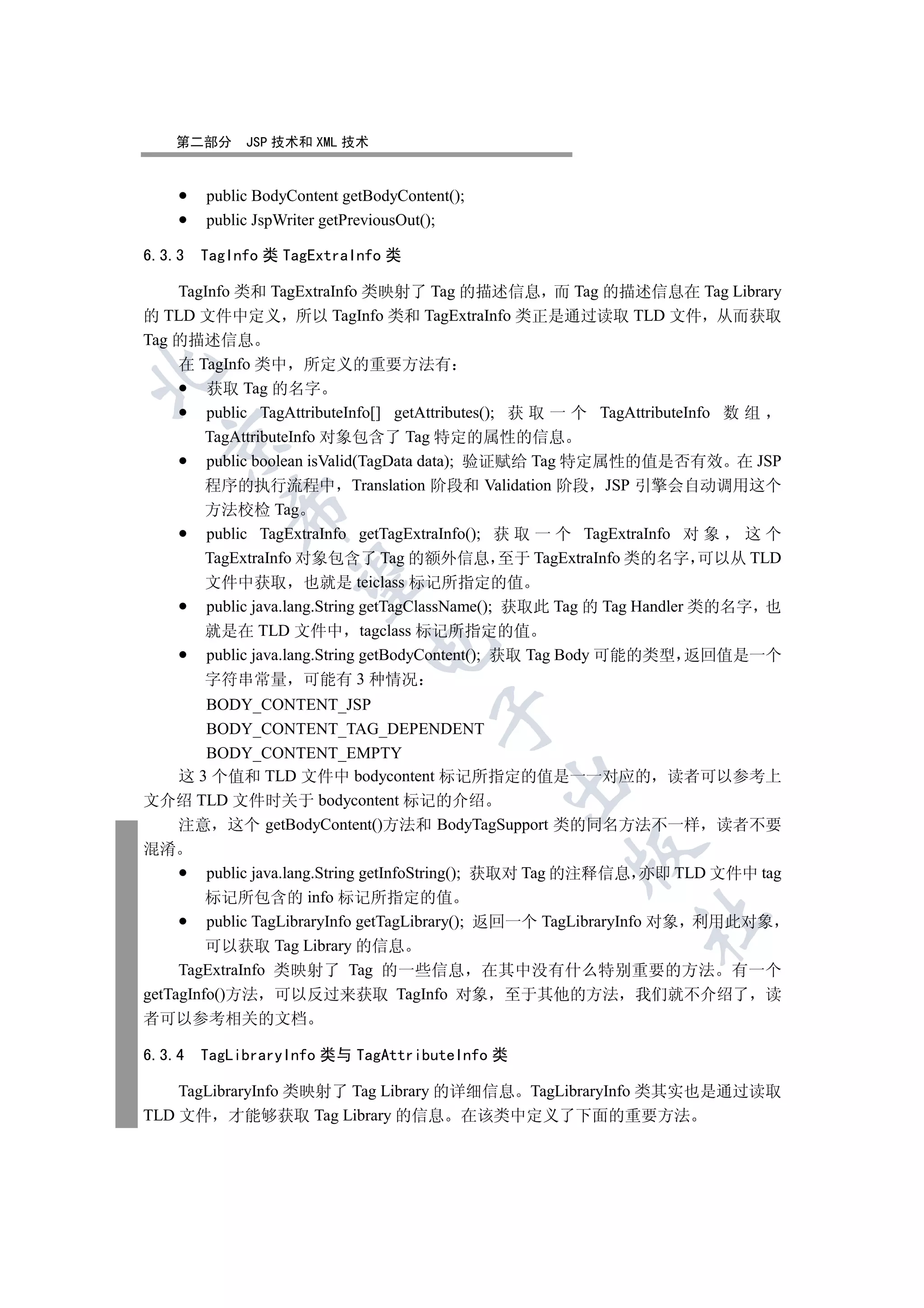 第二部分     JSP 技术和 XML 技术


        public BodyContent getBodyContent();
        public JspWriter getPreviousOut();

6.3.3   TagInfo 类 TagExtraInfo 类

    TagInfo 类和 TagExtraInfo 类映射了 Tag 的描述信息 而 Tag 的描述信息在 Tag Library
的 TLD 文件中定义 所以 TagInfo 类和 TagExtraInfo 类正是通过读取 TLD 文件 从而获取
Tag 的描述信息
    在 TagInfo 类中 所定义的重要方法有


        获取 Tag 的名字
        public TagAttributeInfo[] getAttributes(); 获 取 一 个 TagAttributeInfo 数 组
       TagAttributeInfo 对象包含了 Tag 特定的属性的信息
  

        public boolean isValid(TagData data); 验证赋给 Tag 特定属性的值是否有效 在 JSP
       程序的执行流程中 Translation 阶段和 Validation 阶段 JSP 引擎会自动调用这个
           

       方法校检 Tag
        public TagExtraInfo getTagExtraInfo(); 获 取 一 个 TagExtraInfo 对 象       这个
       TagExtraInfo 对象包含了 Tag 的额外信息 至于 TagExtraInfo 类的名字 可以从 TLD
            

       文件中获取 也就是 teiclass 标记所指定的值
        public java.lang.String getTagClassName(); 获取此 Tag 的 Tag Handler 类的名字 也
       就是在 TLD 文件中 tagclass 标记所指定的值
                              

        public java.lang.String getBodyContent(); 获取 Tag Body 可能的类型 返回值是一个
       字符串常量 可能有 3 种情况
         BODY_CONTENT_JSP
                                       

         BODY_CONTENT_TAG_DEPENDENT
         BODY_CONTENT_EMPTY
     这 3 个值和 TLD 文件中 bodycontent 标记所指定的值是一一对应的 读者可以参考上
                                               

文介绍 TLD 文件时关于 bodycontent 标记的介绍
     注意 这个 getBodyContent()方法和 BodyTagSupport 类的同名方法不一样 读者不要
混淆
                                                     

         public java.lang.String getInfoString(); 获取对 Tag 的注释信息 亦即 TLD 文件中 tag
         标记所包含的 info 标记所指定的值
                                                              	

         public TagLibraryInfo getTagLibrary(); 返回一个 TagLibraryInfo 对象 利用此对象
         可以获取 Tag Library 的信息
     TagExtraInfo 类映射了 Tag 的一些信息 在其中没有什么特别重要的方法 有一个
getTagInfo()方法 可以反过来获取 TagInfo 对象 至于其他的方法 我们就不介绍了 读
者可以参考相关的文档

6.3.4   TagLibraryInfo 类与 TagAttributeInfo 类

    TagLibraryInfo 类映射了 Tag Library 的详细信息 TagLibraryInfo 类其实也是通过读取
TLD 文件 才能够获取 Tag Library 的信息 在该类中定义了下面的重要方法
 