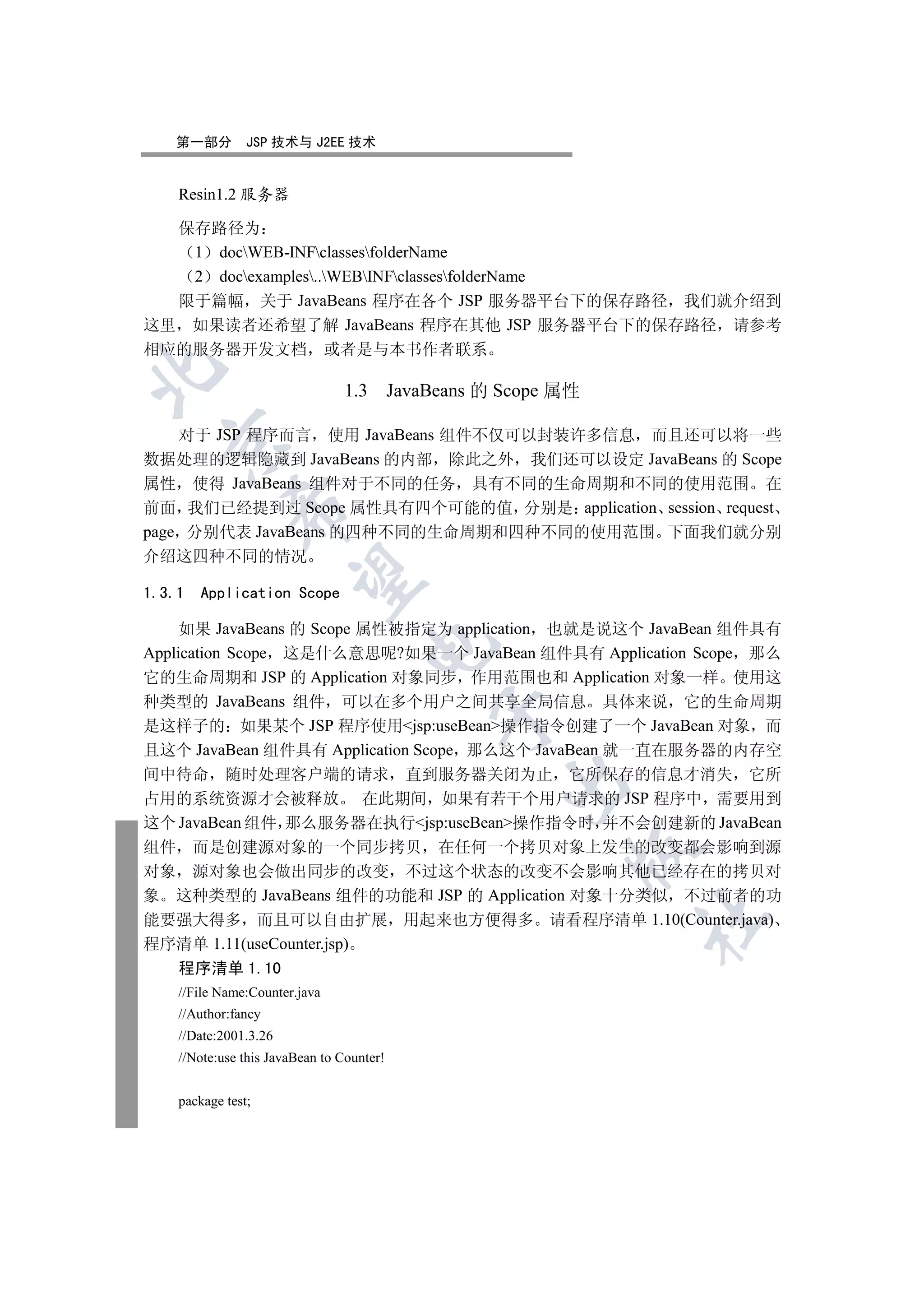 第一部分         JSP 技术与 J2EE 技术


    Resin1.2 服务器

  保存路径为
   1 docWEB-INFclassesfolderName
   2 docexamples..WEBINFclassesfolderName
  限于篇幅 关于 JavaBeans 程序在各个 JSP 服务器平台下的保存路径 我们就介绍到
这里 如果读者还希望了解 JavaBeans 程序在其他 JSP 服务器平台下的保存路径 请参考
相应的服务器开发文档 或者是与本书作者联系


                                1.3 JavaBeans 的 Scope 属性

    对于 JSP 程序而言 使用 JavaBeans 组件不仅可以封装许多信息 而且还可以将一些
  

数据处理的逻辑隐藏到 JavaBeans 的内部 除此之外 我们还可以设定 JavaBeans 的 Scope
属性 使得 JavaBeans 组件对于不同的任务 具有不同的生命周期和不同的使用范围 在
前面 我们已经提到过 Scope 属性具有四个可能的值 分别是 application session request
             

page 分别代表 JavaBeans 的四种不同的生命周期和四种不同的使用范围 下面我们就分别
介绍这四种不同的情况
              

1.3.1   Application Scope

     如果 JavaBeans 的 Scope 属性被指定为 application 也就是说这个 JavaBean 组件具有
                                    

Application Scope 这是什么意思呢?如果一个 JavaBean 组件具有 Application Scope 那么
它的生命周期和 JSP 的 Application 对象同步 作用范围也和 Application 对象一样 使用这
种类型的 JavaBeans 组件 可以在多个用户之间共享全局信息 具体来说 它的生命周期
                                           

是这样子的 如果某个 JSP 程序使用jsp:useBean操作指令创建了一个 JavaBean 对象 而
且这个 JavaBean 组件具有 Application Scope 那么这个 JavaBean 就一直在服务器的内存空
间中待命 随时处理客户端的请求 直到服务器关闭为止 它所保存的信息才消失 它所
                                                

占用的系统资源才会被释放 在此期间 如果有若干个用户请求的 JSP 程序中 需要用到
这个 JavaBean 组件 那么服务器在执行jsp:useBean操作指令时 并不会创建新的 JavaBean
组件 而是创建源对象的一个同步拷贝 在任何一个拷贝对象上发生的改变都会影响到源
                                                       

对象 源对象也会做出同步的改变 不过这个状态的改变不会影响其他已经存在的拷贝对
象 这种类型的 JavaBeans 组件的功能和 JSP 的 Application 对象十分类似 不过前者的功
能要强大得多 而且可以自由扩展 用起来也方便得多 请看程序清单 1.10(Counter.java)
                                                           	

程序清单 1.11(useCounter.jsp)
    程序清单 1.10
    //File Name:Counter.java
    //Author:fancy
    //Date:2001.3.26
    //Note:use this JavaBean to Counter!


    package test;
 