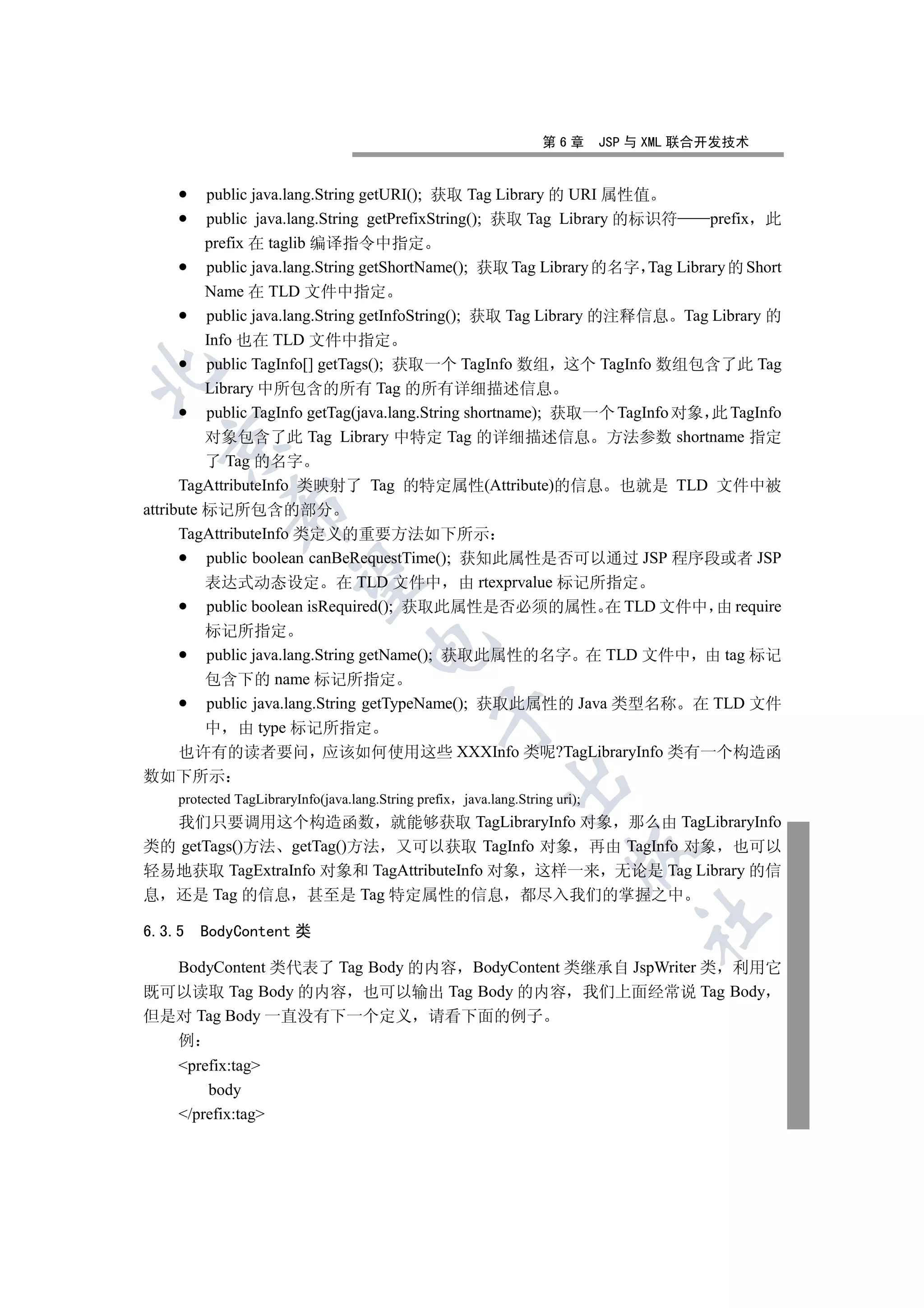 第6章       JSP 与 XML 联合开发技术


          public java.lang.String getURI(); 获取 Tag Library 的 URI 属性值
          public java.lang.String getPrefixString(); 获取 Tag Library 的标识符      prefix 此
          prefix 在 taglib 编译指令中指定
          public java.lang.String getShortName(); 获取 Tag Library 的名字 Tag Library 的 Short
          Name 在 TLD 文件中指定
          public java.lang.String getInfoString(); 获取 Tag Library 的注释信息 Tag Library 的
          Info 也在 TLD 文件中指定
          public TagInfo[] getTags(); 获取一个 TagInfo 数组 这个 TagInfo 数组包含了此 Tag


          Library 中所包含的所有 Tag 的所有详细描述信息
          public TagInfo getTag(java.lang.String shortname); 获取一个 TagInfo 对象 此 TagInfo
          对象包含了此 Tag Library 中特定 Tag 的详细描述信息 方法参数 shortname 指定
  

          了 Tag 的名字
      TagAttributeInfo 类映射了 Tag 的特定属性(Attribute)的信息 也就是 TLD 文件中被
             

attribute 标记所包含的部分
      TagAttributeInfo 类定义的重要方法如下所示
          public boolean canBeRequestTime(); 获知此属性是否可以通过 JSP 程序段或者 JSP
              

          表达式动态设定 在 TLD 文件中 由 rtexprvalue 标记所指定
          public boolean isRequired(); 获取此属性是否必须的属性 在 TLD 文件中 由 require
      标记所指定
                                     

      public java.lang.String getName(); 获取此属性的名字 在 TLD 文件中 由 tag 标记
      包含下的 name 标记所指定
      public java.lang.String getTypeName(); 获取此属性的 Java 类型名称 在 TLD 文件
                                                 

      中 由 type 标记所指定
    也许有的读者要问 应该如何使用这些 XXXInfo 类呢?TagLibraryInfo 类有一个构造函
数如下所示
                                                             

    protected TagLibraryInfo(java.lang.String prefix java.lang.String uri);
  我们只要调用这个构造函数 就能够获取 TagLibraryInfo 对象 那么由 TagLibraryInfo
类的 getTags()方法 getTag()方法 又可以获取 TagInfo 对象 再由 TagInfo 对象 也可以
                                                                         

轻易地获取 TagExtraInfo 对象和 TagAttributeInfo 对象 这样一来 无论是 Tag Library 的信
息 还是 Tag 的信息 甚至是 Tag 特定属性的信息 都尽入我们的掌握之中
                                                                                  	

6.3.5   BodyContent 类

  BodyContent 类代表了 Tag Body 的内容 BodyContent 类继承自 JspWriter 类 利用它
既可以读取 Tag Body 的内容 也可以输出 Tag Body 的内容 我们上面经常说 Tag Body
但是对 Tag Body 一直没有下一个定义 请看下面的例子
    例
    prefix:tag
        body
    /prefix:tag
 