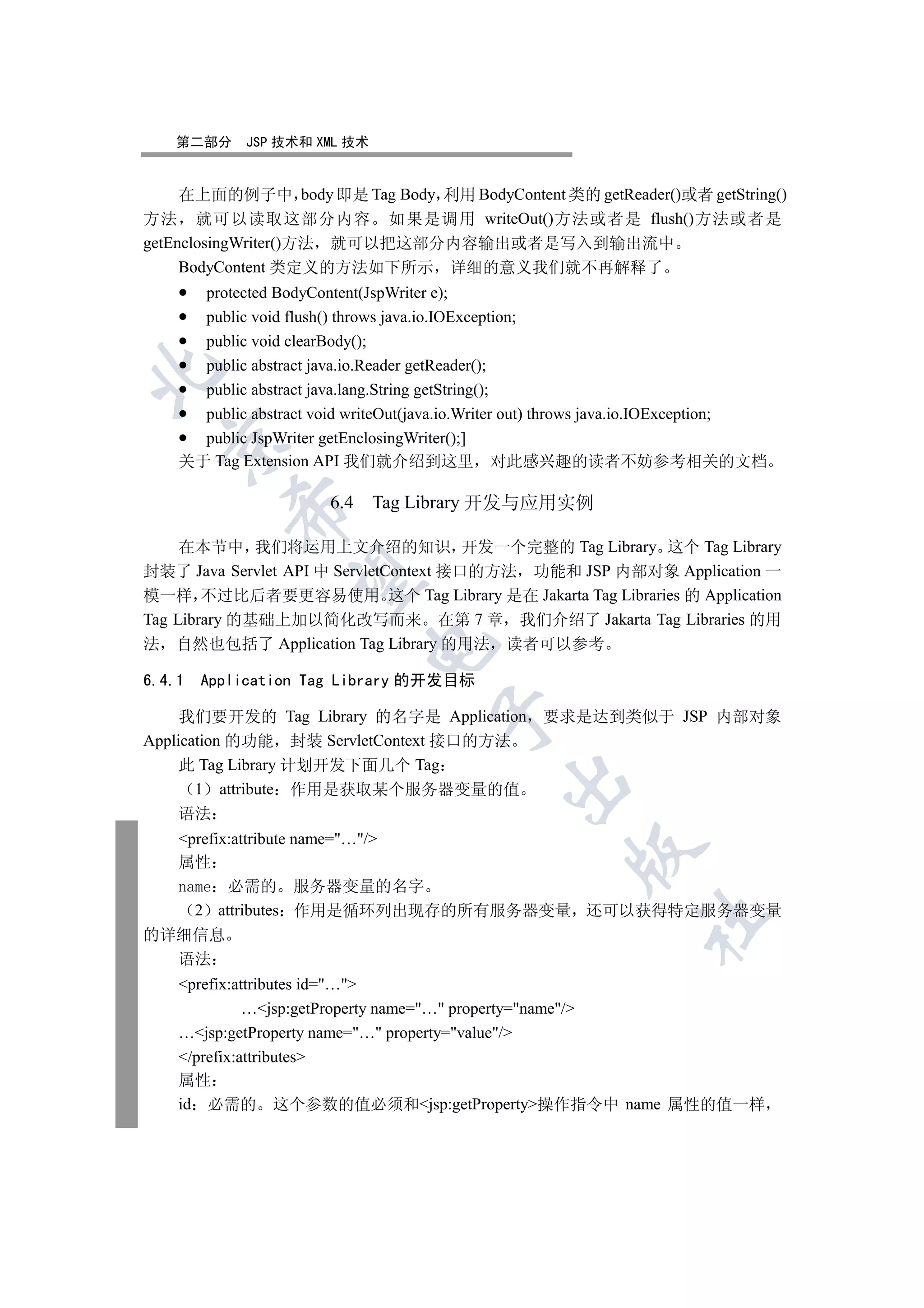 第二部分     JSP 技术和 XML 技术


     在上面的例子中 body 即是 Tag Body 利用 BodyContent 类的 getReader()或者 getString()
方法 就可以读取这部分内容 如果是调用 writeOut()方法或者是 flush()方法或者是
getEnclosingWriter()方法 就可以把这部分内容输出或者是写入到输出流中
     BodyContent 类定义的方法如下所示 详细的意义我们就不再解释了
      protected BodyContent(JspWriter e);
      public void flush() throws java.io.IOException;
      public void clearBody();
      public abstract java.io.Reader getReader();


      public abstract java.lang.String getString();
      public abstract void writeOut(java.io.Writer out) throws java.io.IOException;
      public JspWriter getEnclosingWriter();]
  

    关于 Tag Extension API 我们就介绍到这里 对此感兴趣的读者不妨参考相关的文档

                        6.4 Tag Library 开发与应用实例
           


     在本节中 我们将运用上文介绍的知识 开发一个完整的 Tag Library 这个 Tag Library
封装了 Java Servlet API 中 ServletContext 接口的方法 功能和 JSP 内部对象 Application 一
            

模一样 不过比后者要更容易使用 这个 Tag Library 是在 Jakarta Tag Libraries 的 Application
Tag Library 的基础上加以简化改写而来 在第 7 章 我们介绍了 Jakarta Tag Libraries 的用
法 自然也包括了 Application Tag Library 的用法 读者可以参考
                             


6.4.1   Application Tag Library 的开发目标
                                      

     我们要开发的 Tag Library 的名字是 Application            要求是达到类似于 JSP 内部对象
Application 的功能 封装 ServletContext 接口的方法
     此 Tag Library 计划开发下面几个 Tag
                                               

       1 attribute 作用是获取某个服务器变量的值
     语法
  prefix:attribute name=…/
                                                        

  属性
  name 必需的 服务器变量的名字
    2 attributes 作用是循环列出现存的所有服务器变量 还可以获得特定服务器变量
                                                                  	

的详细信息
  语法
    prefix:attributes id=…
              …jsp:getProperty name=… property=name/
    …jsp:getProperty name=… property=value/
    /prefix:attributes
    属性
    id 必需的 这个参数的值必须和jsp:getProperty操作指令中 name 属性的值一样
 