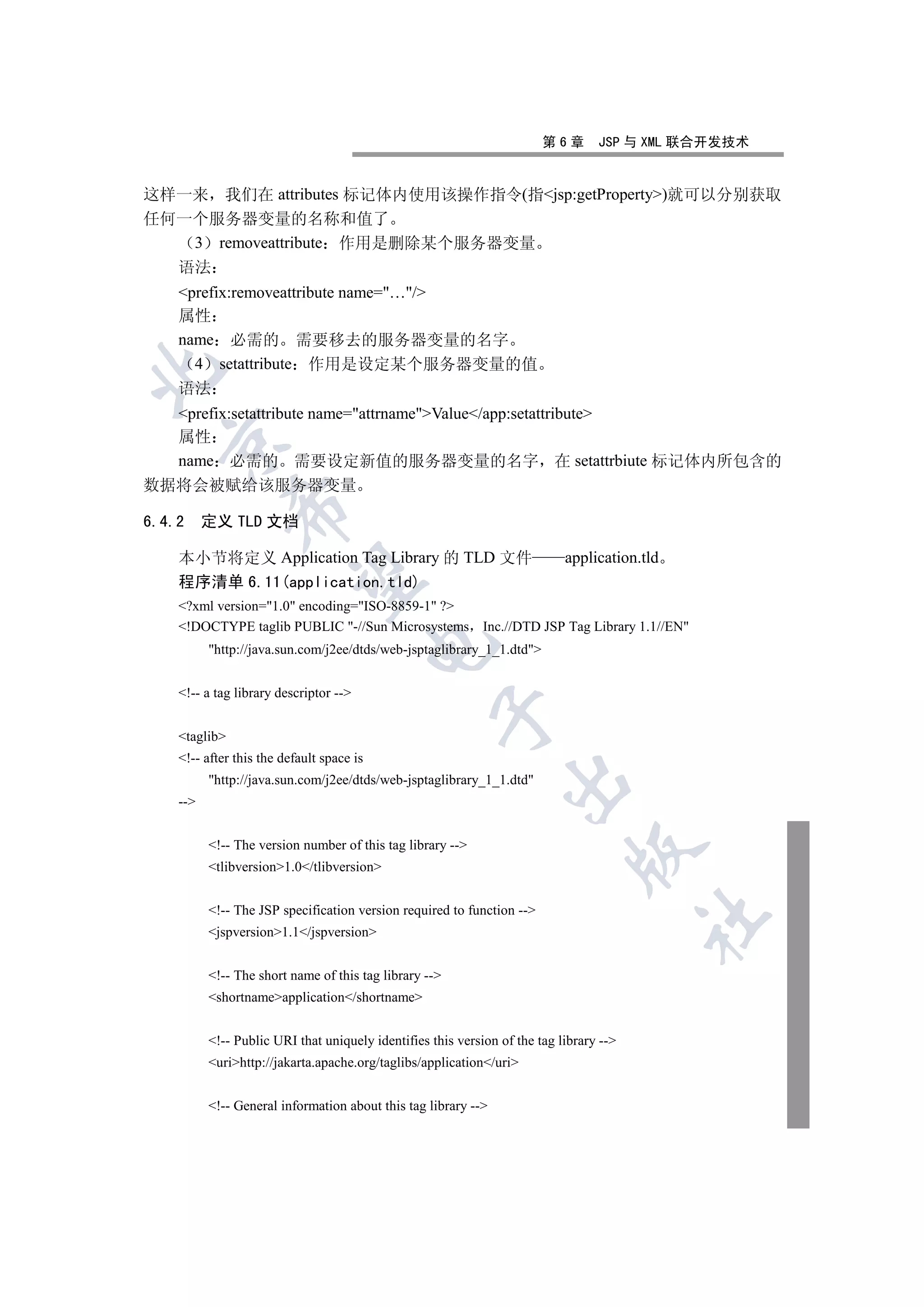 第6章       JSP 与 XML 联合开发技术


这样一来 我们在 attributes 标记体内使用该操作指令(指jsp:getProperty)就可以分别获取
任何一个服务器变量的名称和值了
   3 removeattribute 作用是删除某个服务器变量
  语法
   prefix:removeattribute name=…/
   属性
   name 必需的 需要移去的服务器变量的名字
     4 setattribute 作用是设定某个服务器变量的值


   语法
   prefix:setattribute name=attrnameValue/app:setattribute
   属性
 

   name 必需的 需要设定新值的服务器变量的名字 在 setattrbiute 标记体内所包含的
数据将会被赋给该服务器变量
              

6.4.2 定义 TLD 文档

   本小节将定义 Application Tag Library 的 TLD 文件                                 application.tld
               

   程序清单 6.11(application.tld)
   ?xml version=1.0 encoding=ISO-8859-1 ?
   !DOCTYPE taglib PUBLIC -//Sun Microsystems Inc.//DTD JSP Tag Library 1.1//EN
                                          

         http://java.sun.com/j2ee/dtds/web-jsptaglibrary_1_1.dtd


   !-- a tag library descriptor --
                                                   

   taglib
   !-- after this the default space is
         http://java.sun.com/j2ee/dtds/web-jsptaglibrary_1_1.dtd
                                                                

   --


         !-- The version number of this tag library --
                                                                            

         tlibversion1.0/tlibversion


         !-- The JSP specification version required to function --
                                                                                        	

         jspversion1.1/jspversion


         !-- The short name of this tag library --
         shortnameapplication/shortname


         !-- Public URI that uniquely identifies this version of the tag library --
         urihttp://jakarta.apache.org/taglibs/application/uri


         !-- General information about this tag library --
 
