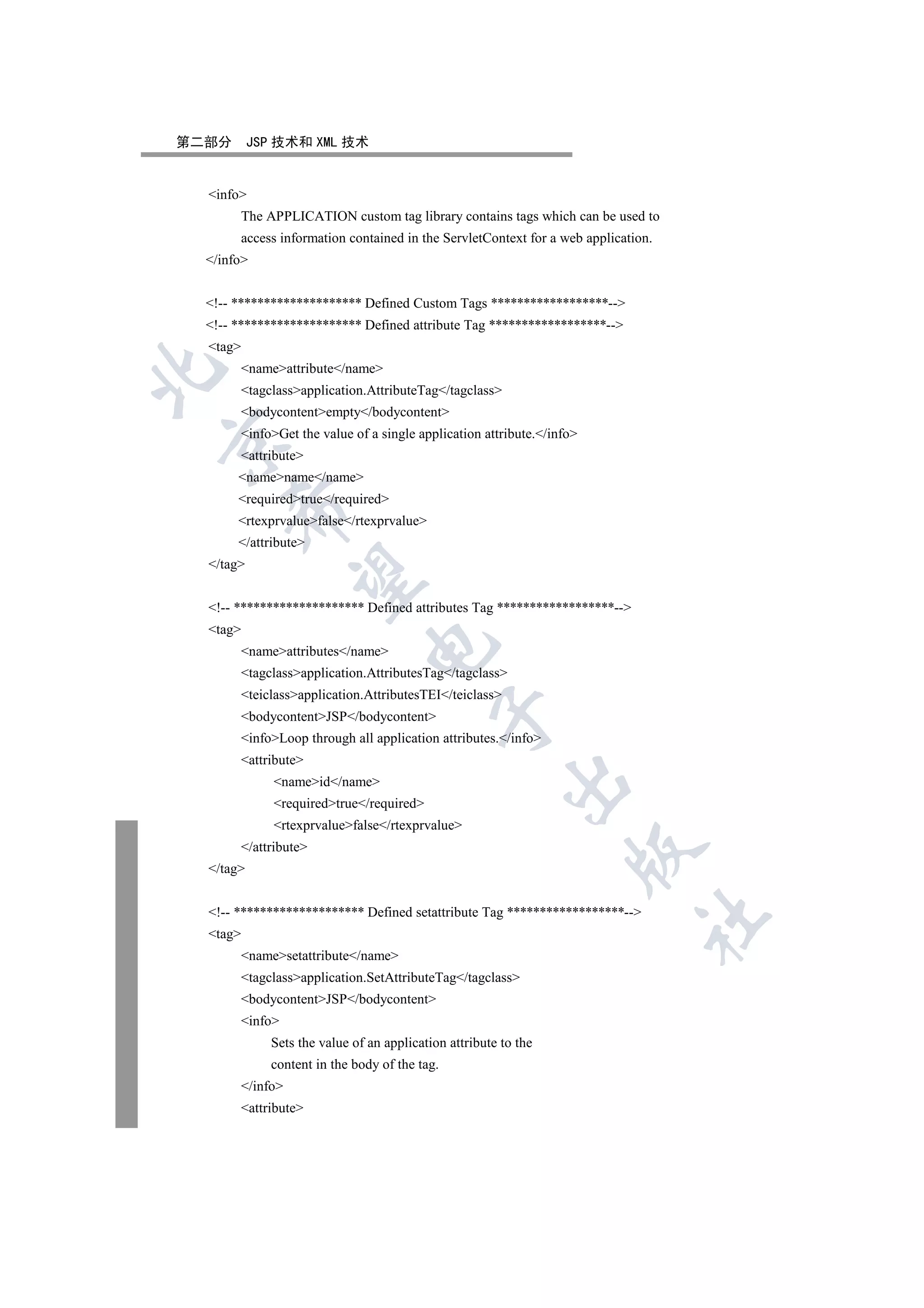 第二部分       JSP 技术和 XML 技术


  info
       The APPLICATION custom tag library contains tags which can be used to
       access information contained in the ServletContext for a web application.
  /info


  !-- ******************** Defined Custom Tags ******************--
  !-- ******************** Defined attribute Tag ******************--
  tag
       nameattribute/name


       tagclassapplication.AttributeTag/tagclass
       bodycontentempty/bodycontent
       infoGet the value of a single application attribute./info


       attribute
       namename/name
       requiredtrue/required
      

       rtexprvaluefalse/rtexprvalue
       /attribute
  /tag
       


  !-- ******************** Defined attributes Tag ******************--
  tag
                               

       nameattributes/name
       tagclassapplication.AttributesTag/tagclass
       teiclassapplication.AttributesTEI/teiclass
                                           

       bodycontentJSP/bodycontent
       infoLoop through all application attributes./info
       attribute
                                                        

              nameid/name
              requiredtrue/required
              rtexprvaluefalse/rtexprvalue
       /attribute
                                                                   

  /tag


  !-- ******************** Defined setattribute Tag ******************--
                                                                              	

  tag
       namesetattribute/name
       tagclassapplication.SetAttributeTag/tagclass
       bodycontentJSP/bodycontent
       info
             Sets the value of an application attribute to the
             content in the body of the tag.
       /info
       attribute
 