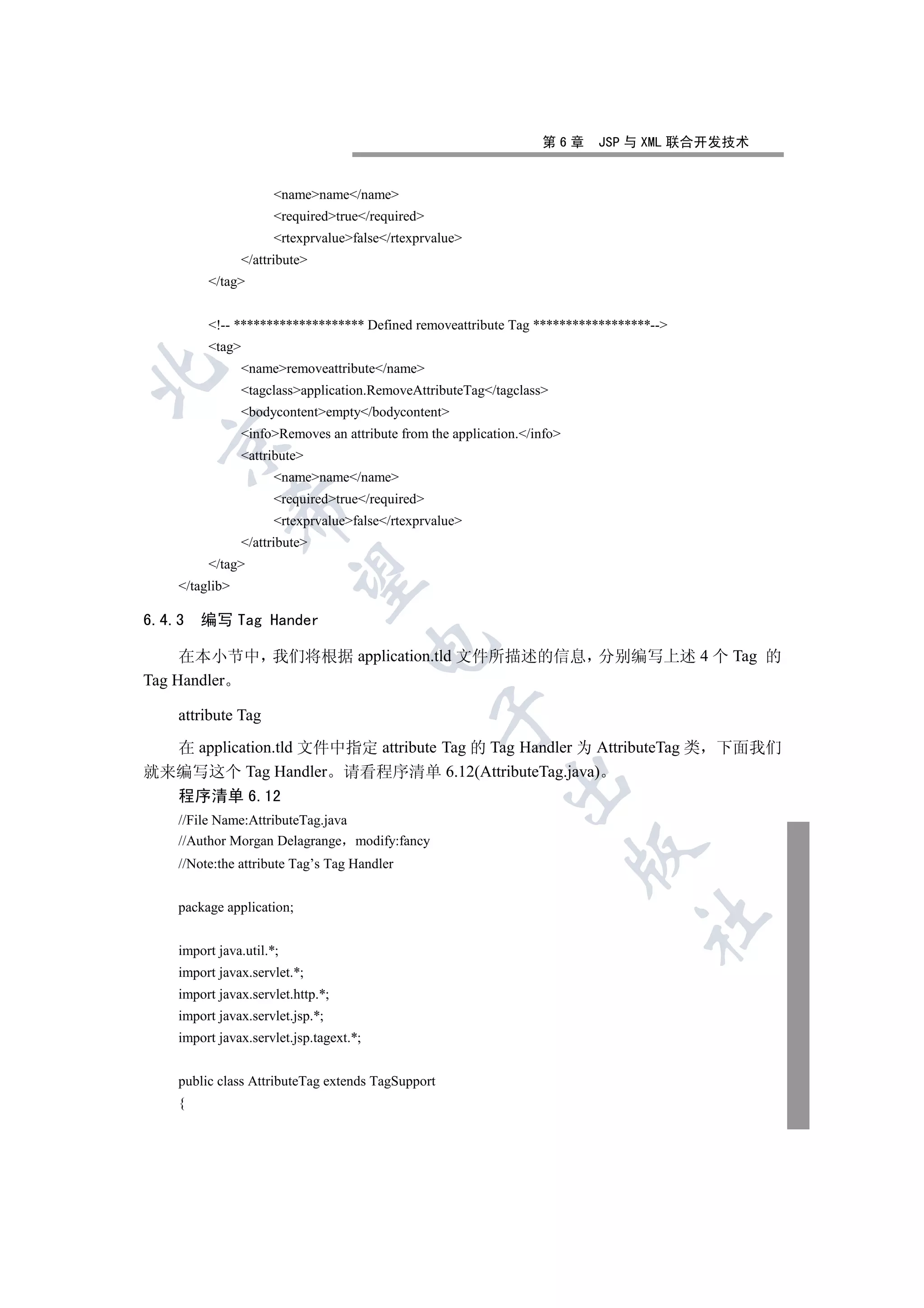 第6章    JSP 与 XML 联合开发技术


                      namename/name
                      requiredtrue/required
                      rtexprvaluefalse/rtexprvalue
                /attribute
         /tag


         !-- ******************** Defined removeattribute Tag ******************--
         tag
                nameremoveattribute/name


                tagclassapplication.RemoveAttributeTag/tagclass
                bodycontentempty/bodycontent
                infoRemoves an attribute from the application./info
  

                attribute
                      namename/name
                      requiredtrue/required
                

                      rtexprvaluefalse/rtexprvalue
                /attribute
         /tag
                 

    /taglib

6.4.3   编写 Tag Hander
                                         

     在本小节中 我们将根据 application.tld 文件所描述的信息 分别编写上述 4 个 Tag 的
Tag Handler
                                                   

    attribute Tag

  在 application.tld 文件中指定 attribute Tag 的 Tag Handler 为 AttributeTag 类 下面我们
就来编写这个 Tag Handler 请看程序清单 6.12(AttributeTag.java)
                                                             

  程序清单 6.12
    //File Name:AttributeTag.java
    //Author Morgan Delagrange modify:fancy
                                                                          

    //Note:the attribute Tag’s Tag Handler


    package application;
                                                                               	


    import java.util.*;
    import javax.servlet.*;
    import javax.servlet.http.*;
    import javax.servlet.jsp.*;
    import javax.servlet.jsp.tagext.*;


    public class AttributeTag extends TagSupport
    {
 