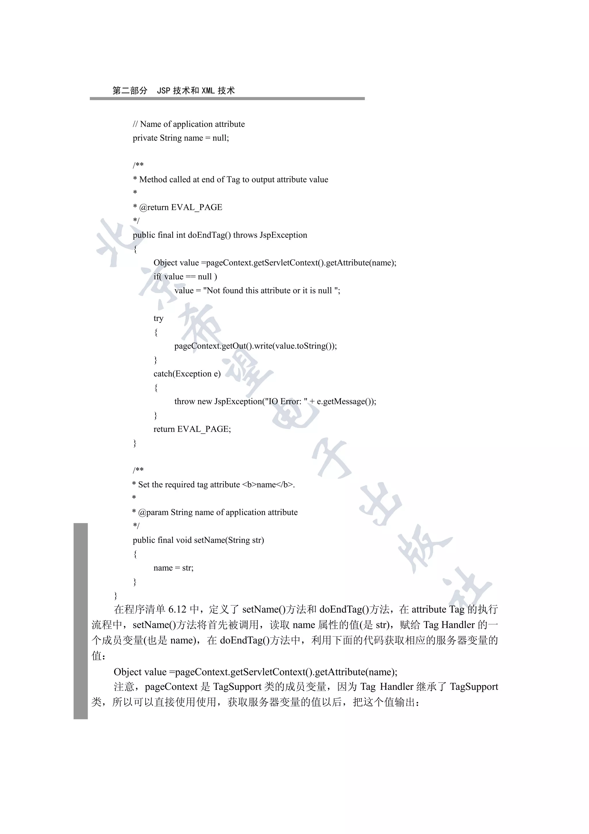 第二部分      JSP 技术和 XML 技术


        // Name of application attribute
        private String name = null;


        /**
        * Method called at end of Tag to output attribute value
        *
        * @return EVAL_PAGE
        */
        public final int doEndTag() throws JspException


        {
              Object value =pageContext.getServletContext().getAttribute(name);
              if( value == null )
    

                    value = Not found this attribute or it is null ;


              try
              

              {
                    pageContext.getOut().write(value.toString());
              }
               

              catch(Exception e)
              {
                    throw new JspException(IO Error:  + e.getMessage());
                                      

              }
              return EVAL_PAGE;
        }
                                                   

        /**
        * Set the required tag attribute bname/b.
                                                                

        *
        * @param String name of application attribute
        */
        public final void setName(String str)
                                                                         

        {
              name = str;
        }
                                                                                  	

    }
  在程序清单 6.12 中 定义了 setName()方法和 doEndTag()方法 在 attribute Tag 的执行
流程中 setName()方法将首先被调用 读取 name 属性的值(是 str) 赋给 Tag Handler 的一
个成员变量(也是 name) 在 doEndTag()方法中 利用下面的代码获取相应的服务器变量的
值
    Object value =pageContext.getServletContext().getAttribute(name);
    注意 pageContext 是 TagSupport 类的成员变量 因为 Tag Handler 继承了 TagSupport
类   所以可以直接使用使用 获取服务器变量的值以后 把这个值输出
 