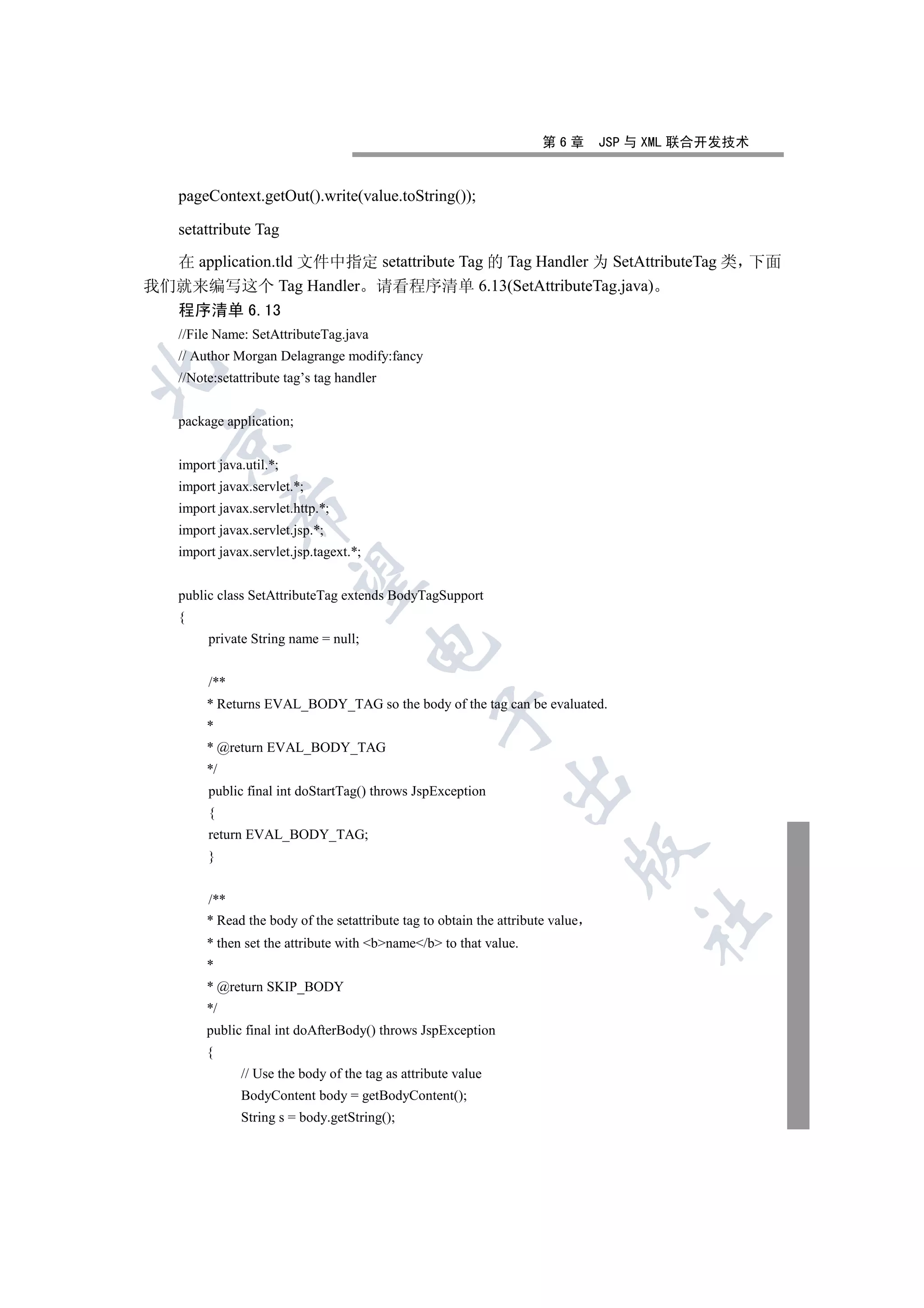 第6章       JSP 与 XML 联合开发技术


    pageContext.getOut().write(value.toString());

    setattribute Tag

  在 application.tld 文件中指定 setattribute Tag 的 Tag Handler 为 SetAttributeTag 类 下面
我们就来编写这个 Tag Handler 请看程序清单 6.13(SetAttributeTag.java)
  程序清单 6.13
    //File Name: SetAttributeTag.java
    // Author Morgan Delagrange modify:fancy


    //Note:setattribute tag’s tag handler


    package application;
  

    import java.util.*;
    import javax.servlet.*;
               

    import javax.servlet.http.*;
    import javax.servlet.jsp.*;
    import javax.servlet.jsp.tagext.*;
                

    public class SetAttributeTag extends BodyTagSupport
    {
         private String name = null;
                                         


         /**
         * Returns EVAL_BODY_TAG so the body of the tag can be evaluated.
                                                   

         *
         * @return EVAL_BODY_TAG
         */
                                                                

         public final int doStartTag() throws JspException
         {
         return EVAL_BODY_TAG;
                                                                             

         }


         /**
                                                                                     	

         * Read the body of the setattribute tag to obtain the attribute value
         * then set the attribute with bname/b to that value.
         *
         * @return SKIP_BODY
         */
         public final int doAfterBody() throws JspException
         {
               // Use the body of the tag as attribute value
               BodyContent body = getBodyContent();
               String s = body.getString();
 