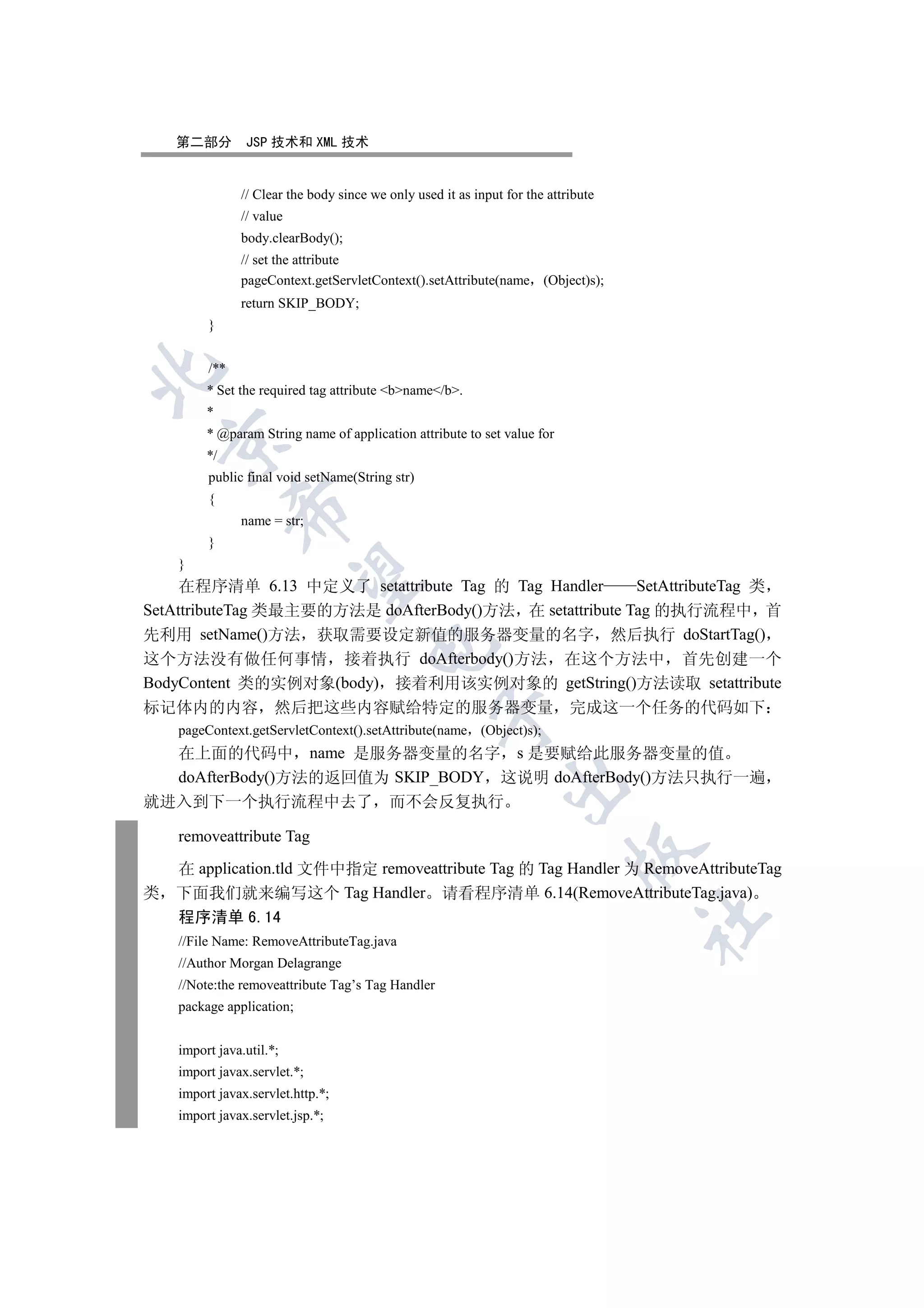 第二部分        JSP 技术和 XML 技术


               // Clear the body since we only used it as input for the attribute
               // value
               body.clearBody();
               // set the attribute
               pageContext.getServletContext().setAttribute(name (Object)s);
               return SKIP_BODY;
         }


         /**


         * Set the required tag attribute bname/b.
         *
         * @param String name of application attribute to set value for
    

         */
         public final void setName(String str)
         {
               

               name = str;
         }
    }
                

     在程序清单 6.13 中定义了 setattribute Tag 的 Tag Handler      SetAttributeTag 类
SetAttributeTag 类最主要的方法是 doAfterBody()方法 在 setattribute Tag 的执行流程中 首
先利用 setName()方法 获取需要设定新值的服务器变量的名字 然后执行 doStartTag()
                                      

这个方法没有做任何事情 接着执行 doAfterbody()方法 在这个方法中 首先创建一个
BodyContent 类的实例对象(body) 接着利用该实例对象的 getString()方法读取 setattribute
标记体内的内容               然后把这些内容赋给特定的服务器变量 完成这一个任务的代码如下
                                                   

    pageContext.getServletContext().setAttribute(name (Object)s);
    在上面的代码中 name 是服务器变量的名字 s 是要赋给此服务器变量的值
    doAfterBody()方法的返回值为 SKIP_BODY 这说明 doAfterBody()方法只执行一遍
                                                                

就进入到下一个执行流程中去了 而不会反复执行

    removeattribute Tag
                                                                             

    在 application.tld 文件中指定 removeattribute Tag 的 Tag Handler 为 RemoveAttributeTag
类   下面我们就来编写这个 Tag Handler 请看程序清单 6.14(RemoveAttributeTag.java)
    程序清单 6.14
                                                                                    	

    //File Name: RemoveAttributeTag.java
    //Author Morgan Delagrange
    //Note:the removeattribute Tag’s Tag Handler
    package application;


    import java.util.*;
    import javax.servlet.*;
    import javax.servlet.http.*;
    import javax.servlet.jsp.*;
 