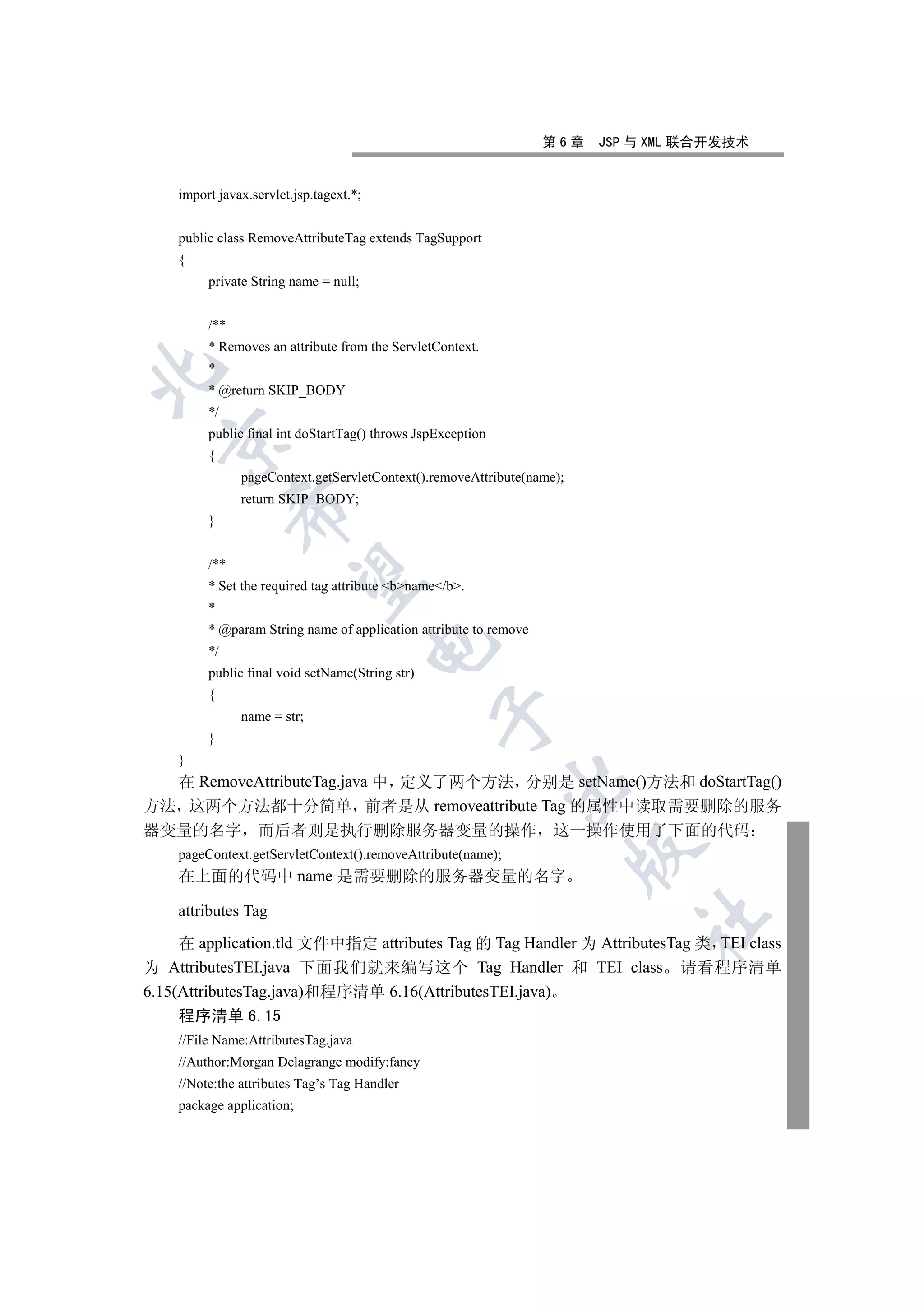 第6章   JSP 与 XML 联合开发技术


    import javax.servlet.jsp.tagext.*;


    public class RemoveAttributeTag extends TagSupport
    {
         private String name = null;


         /**
         * Removes an attribute from the ServletContext.
         *


         * @return SKIP_BODY
         */
         public final int doStartTag() throws JspException
  

         {
               pageContext.getServletContext().removeAttribute(name);
               return SKIP_BODY;
               

         }


         /**
                

         * Set the required tag attribute bname/b.
         *
         * @param String name of application attribute to remove
                                         

         */
         public final void setName(String str)
         {
                                                 

               name = str;
         }
    }
  在 RemoveAttributeTag.java 中 定义了两个方法 分别是 setName()方法和 doStartTag()
                                                             

方法 这两个方法都十分简单 前者是从 removeattribute Tag 的属性中读取需要删除的服务
器变量的名字 而后者则是执行删除服务器变量的操作 这一操作使用了下面的代码
                                                                        

    pageContext.getServletContext().removeAttribute(name);
    在上面的代码中 name 是需要删除的服务器变量的名字

    attributes Tag
                                                                             	

     在 application.tld 文件中指定 attributes Tag 的 Tag Handler 为 AttributesTag 类 TEI class
为 AttributesTEI.java 下面我们就来编写这个 Tag Handler 和 TEI class 请看程序清单
6.15(AttributesTag.java)和程序清单 6.16(AttributesTEI.java)
    程序清单 6.15
    //File Name:AttributesTag.java
    //Author:Morgan Delagrange modify:fancy
    //Note:the attributes Tag’s Tag Handler
    package application;
 