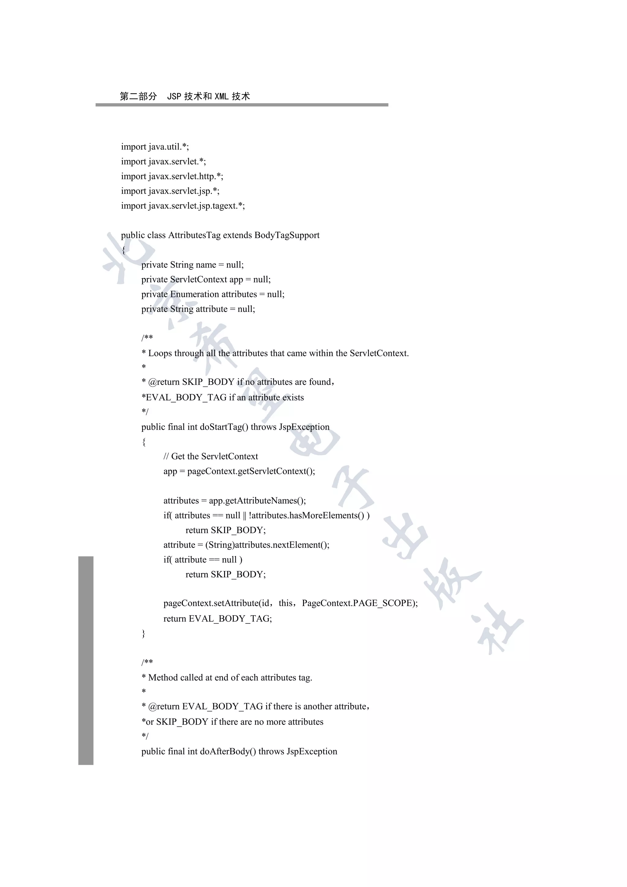 第二部分        JSP 技术和 XML 技术




import java.util.*;
import javax.servlet.*;
import javax.servlet.http.*;
import javax.servlet.jsp.*;
import javax.servlet.jsp.tagext.*;


public class AttributesTag extends BodyTagSupport
{


     private String name = null;
     private ServletContext app = null;
     private Enumeration attributes = null;


     private String attribute = null;


     /**
           

     * Loops through all the attributes that came within the ServletContext.
     *
     * @return SKIP_BODY if no attributes are found
            

     *EVAL_BODY_TAG if an attribute exists
     */
     public final int doStartTag() throws JspException
                                     

     {
           // Get the ServletContext
           app = pageContext.getServletContext();
                                               

           attributes = app.getAttributeNames();
           if( attributes == null || !attributes.hasMoreElements() )
                                                            

                  return SKIP_BODY;
           attribute = (String)attributes.nextElement();
           if( attribute == null )
                  return SKIP_BODY;
                                                                       


           pageContext.setAttribute(id    this PageContext.PAGE_SCOPE);
           return EVAL_BODY_TAG;
                                                                               	

     }


     /**
     * Method called at end of each attributes tag.
     *
     * @return EVAL_BODY_TAG if there is another attribute
     *or SKIP_BODY if there are no more attributes
     */
     public final int doAfterBody() throws JspException
 