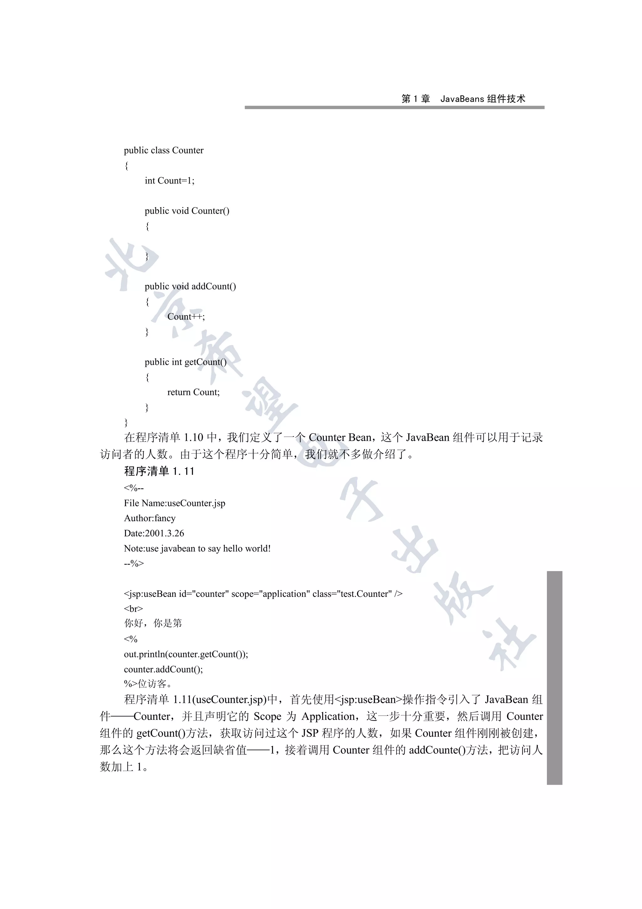 第1章   JavaBeans 组件技术




   public class Counter
   {
          int Count=1;


          public void Counter()
          {


          }



          public void addCount()
          {
 

               Count++;
          }
              

          public int getCount()
          {
               return Count;
               

          }
   }
  在程序清单 1.10 中 我们定义了一个 Counter Bean 这个 JavaBean 组件可以用于记录
                                      

访问者的人数 由于这个程序十分简单 我们就不多做介绍了
  程序清单 1.11
   %--
                                               

   File Name:useCounter.jsp
   Author:fancy
   Date:2001.3.26
                                                           

   Note:use javabean to say hello world!
   --%
                                                                      

   jsp:useBean id=counter scope=application class=test.Counter /
   br
   你好         你是第
                                                                             	

   %
   out.println(counter.getCount());
   counter.addCount();
   %位访客
  程序清单 1.11(useCounter.jsp)中 首先使用jsp:useBean操作指令引入了 JavaBean 组
件  Counter 并且声明它的 Scope 为 Application 这一步十分重要 然后调用 Counter
组件的 getCount()方法 获取访问过这个 JSP 程序的人数 如果 Counter 组件刚刚被创建
那么这个方法将会返回缺省值              1 接着调用 Counter 组件的 addCounte()方法 把访问人
数加上 1
 