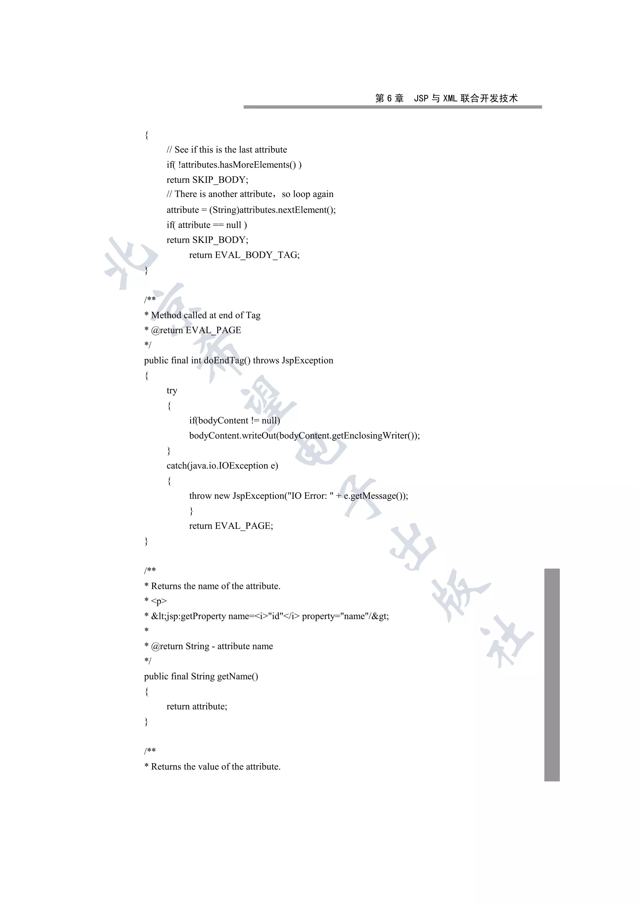 第6章         JSP 与 XML 联合开发技术


{
      // See if this is the last attribute
      if( !attributes.hasMoreElements() )
      return SKIP_BODY;
      // There is another attribute so loop again
      attribute = (String)attributes.nextElement();
      if( attribute == null )
      return SKIP_BODY;
            return EVAL_BODY_TAG;


}


/**


* Method called at end of Tag
* @return EVAL_PAGE
*/
      

public final int doEndTag() throws JspException
{
      try
       

      {
            if(bodyContent != null)
            bodyContent.writeOut(bodyContent.getEnclosingWriter());
                                

      }
      catch(java.io.IOException e)
      {
                                             

            throw new JspException(IO Error:  + e.getMessage());
            }
            return EVAL_PAGE;
                                                      

}


/**
* Returns the name of the attribute.
                                                              

* p
* lt;jsp:getProperty name=iid/i property=name/gt;
*
                                                                         	

* @return String - attribute name
*/
public final String getName()
{
      return attribute;
}


/**
* Returns the value of the attribute.
 