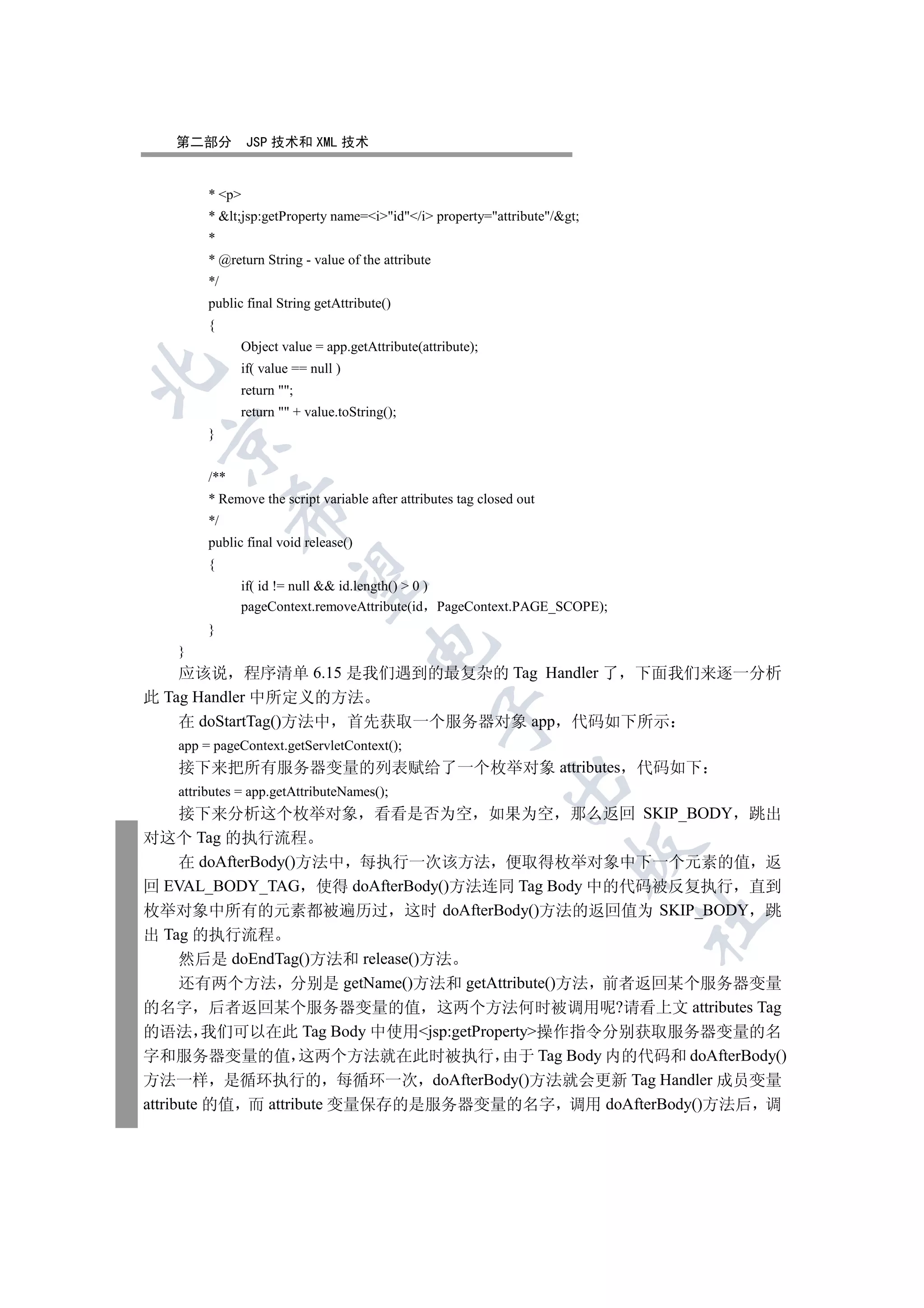 第二部分         JSP 技术和 XML 技术


        * p
        * lt;jsp:getProperty name=iid/i property=attribute/gt;
        *
        * @return String - value of the attribute
        */
        public final String getAttribute()
        {
              Object value = app.getAttribute(attribute);
              if( value == null )


              return ;
              return  + value.toString();
        }
 


        /**
        * Remove the script variable after attributes tag closed out
              

        */
        public final void release()
        {
               

              if( id != null  id.length()  0 )
              pageContext.removeAttribute(id PageContext.PAGE_SCOPE);
        }
                                      

   }
    应该说 程序清单 6.15 是我们遇到的最复杂的 Tag Handler 了 下面我们来逐一分析
此 Tag Handler 中所定义的方法
                                                    

    在 doStartTag()方法中 首先获取一个服务器对象 app 代码如下所示
   app = pageContext.getServletContext();
   接下来把所有服务器变量的列表赋给了一个枚举对象 attributes 代码如下
                                                              

   attributes = app.getAttributeNames();
      接下来分析这个枚举对象 看看是否为空 如果为空 那么返回 SKIP_BODY 跳出
对这个 Tag 的执行流程
                                                                       

      在 doAfterBody()方法中 每执行一次该方法 便取得枚举对象中下一个元素的值 返
回 EVAL_BODY_TAG 使得 doAfterBody()方法连同 Tag Body 中的代码被反复执行 直到
枚举对象中所有的元素都被遍历过 这时 doAfterBody()方法的返回值为 SKIP_BODY 跳
                                                                           	

出 Tag 的执行流程
      然后是 doEndTag()方法和 release()方法
      还有两个方法 分别是 getName()方法和 getAttribute()方法 前者返回某个服务器变量
的名字 后者返回某个服务器变量的值 这两个方法何时被调用呢?请看上文 attributes Tag
的语法 我们可以在此 Tag Body 中使用jsp:getProperty操作指令分别获取服务器变量的名
字和服务器变量的值 这两个方法就在此时被执行 由于 Tag Body 内的代码和 doAfterBody()
方法一样 是循环执行的 每循环一次 doAfterBody()方法就会更新 Tag Handler 成员变量
attribute 的值 而 attribute 变量保存的是服务器变量的名字 调用 doAfterBody()方法后 调
 
