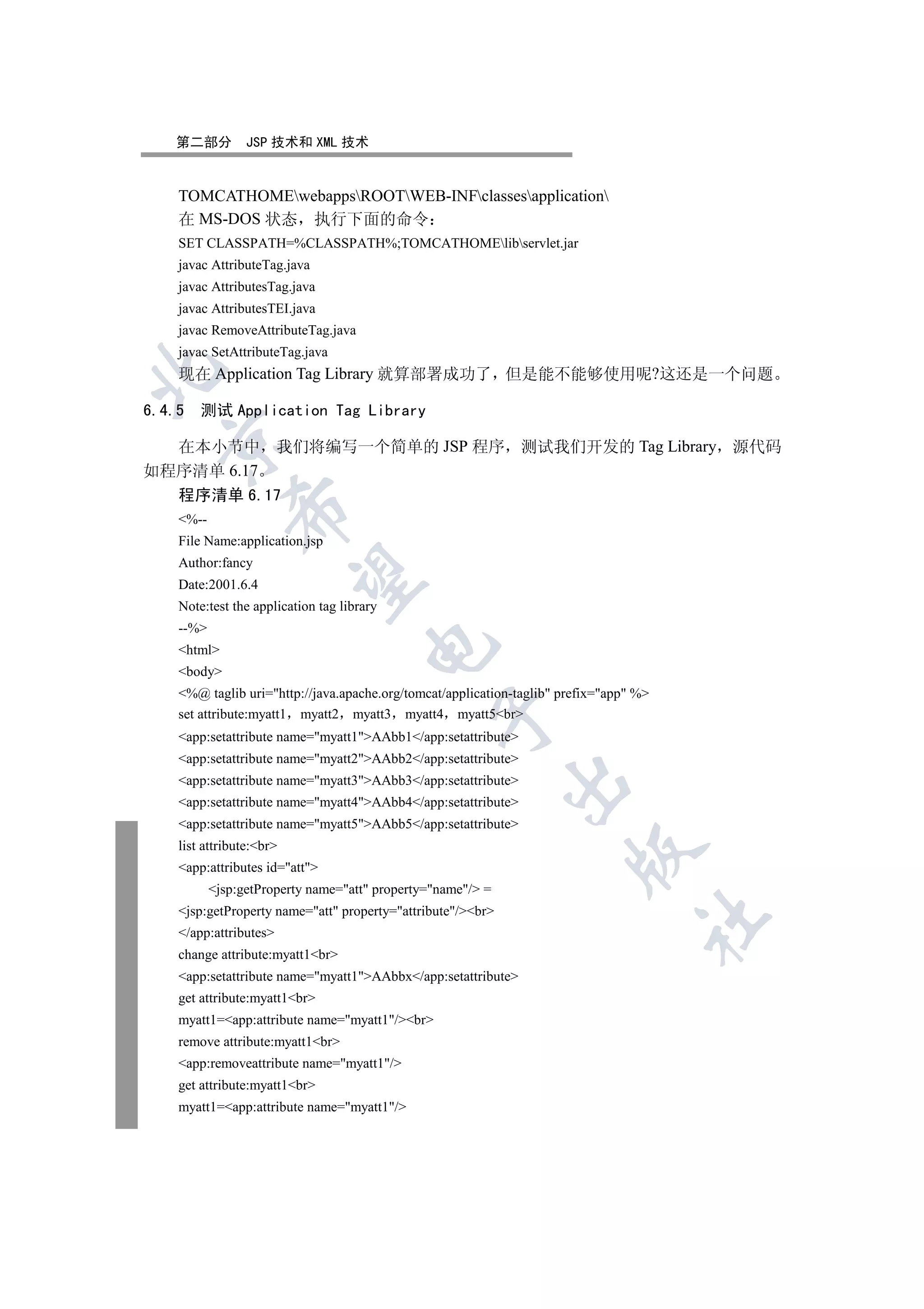 第二部分         JSP 技术和 XML 技术


   TOMCATHOMEwebappsROOTWEB-INFclassesapplication
   在 MS-DOS 状态 执行下面的命令
   SET CLASSPATH=%CLASSPATH%;TOMCATHOMElibservlet.jar
   javac AttributeTag.java
   javac AttributesTag.java
   javac AttributesTEI.java
   javac RemoveAttributeTag.java
   javac SetAttributeTag.java


   现在 Application Tag Library 就算部署成功了 但是能不能够使用呢?这还是一个问题

6.4.5 测试 Application Tag Library
  

  在本小节中 我们将编写一个简单的 JSP 程序 测试我们开发的 Tag Library 源代码
如程序清单 6.17
   程序清单 6.17
             

   %--
   File Name:application.jsp
   Author:fancy
              

   Date:2001.6.4
   Note:test the application tag library
   --%
                                      

   html
   body
   %@ taglib uri=http://java.apache.org/tomcat/application-taglib prefix=app %
                                               

   set attribute:myatt1 myatt2 myatt3 myatt4 myatt5br
   app:setattribute name=myatt1AAbb1/app:setattribute
   app:setattribute name=myatt2AAbb2/app:setattribute
   app:setattribute name=myatt3AAbb3/app:setattribute
                                                            

   app:setattribute name=myatt4AAbb4/app:setattribute
   app:setattribute name=myatt5AAbb5/app:setattribute
   list attribute:br
                                                                      

   app:attributes id=att
          jsp:getProperty name=att property=name/ =
   jsp:getProperty name=att property=attribute/br
                                                                                  	

   /app:attributes
   change attribute:myatt1br
   app:setattribute name=myatt1AAbbx/app:setattribute
   get attribute:myatt1br
   myatt1=app:attribute name=myatt1/br
   remove attribute:myatt1br
   app:removeattribute name=myatt1/
   get attribute:myatt1br
   myatt1=app:attribute name=myatt1/
 