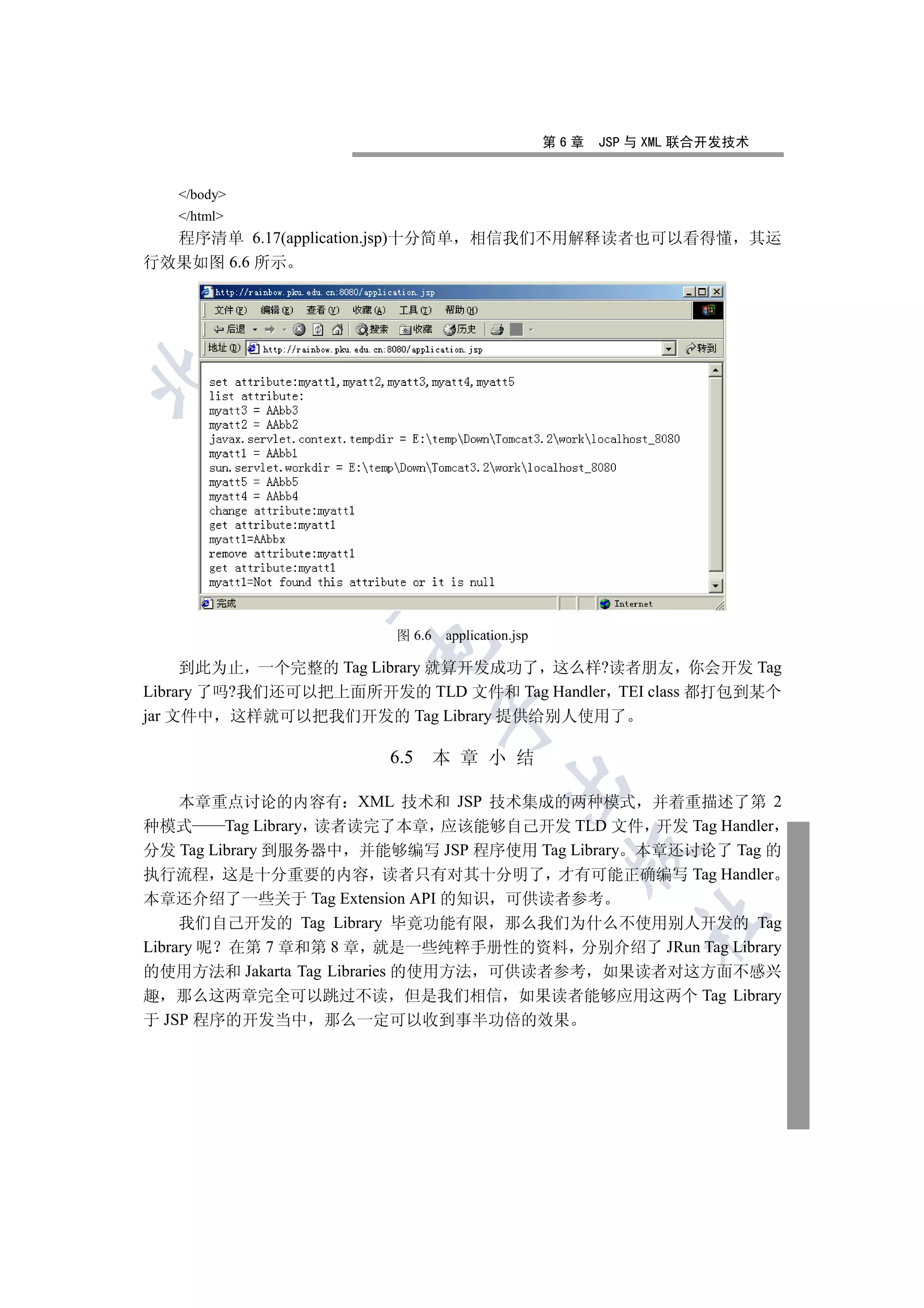第6章   JSP 与 XML 联合开发技术


   /body
   /html
  程序清单 6.17(application.jsp)十分简单      相信我们不用解释读者也可以看得懂 其运
行效果如图 6.6 所示

 
             
              


                          图 6.6   application.jsp
                       

     到此为止 一个完整的 Tag Library 就算开发成功了 这么样?读者朋友 你会开发 Tag
Library 了吗?我们还可以把上面所开发的 TLD 文件和 Tag Handler TEI class 都打包到某个
                                  

jar 文件中 这样就可以把我们开发的 Tag Library 提供给别人使用了

                         6.5      本 章 小 结
                                            

     本章重点讨论的内容有 XML 技术和 JSP 技术集成的两种模式 并着重描述了第 2
种模式       Tag Library 读者读完了本章 应该能够自己开发 TLD 文件 开发 Tag Handler
分发 Tag Library 到服务器中 并能够编写 JSP 程序使用 Tag Library 本章还讨论了 Tag 的
                                                      

执行流程 这是十分重要的内容 读者只有对其十分明了 才有可能正确编写 Tag Handler
本章还介绍了一些关于 Tag Extension API 的知识 可供读者参考
                                                              	

     我们自己开发的 Tag Library 毕竟功能有限 那么我们为什么不使用别人开发的 Tag
Library 呢 在第 7 章和第 8 章 就是一些纯粹手册性的资料 分别介绍了 JRun Tag Library
的使用方法和 Jakarta Tag Libraries 的使用方法 可供读者参考 如果读者对这方面不感兴
趣 那么这两章完全可以跳过不读 但是我们相信 如果读者能够应用这两个 Tag Library
于 JSP 程序的开发当中 那么一定可以收到事半功倍的效果
 