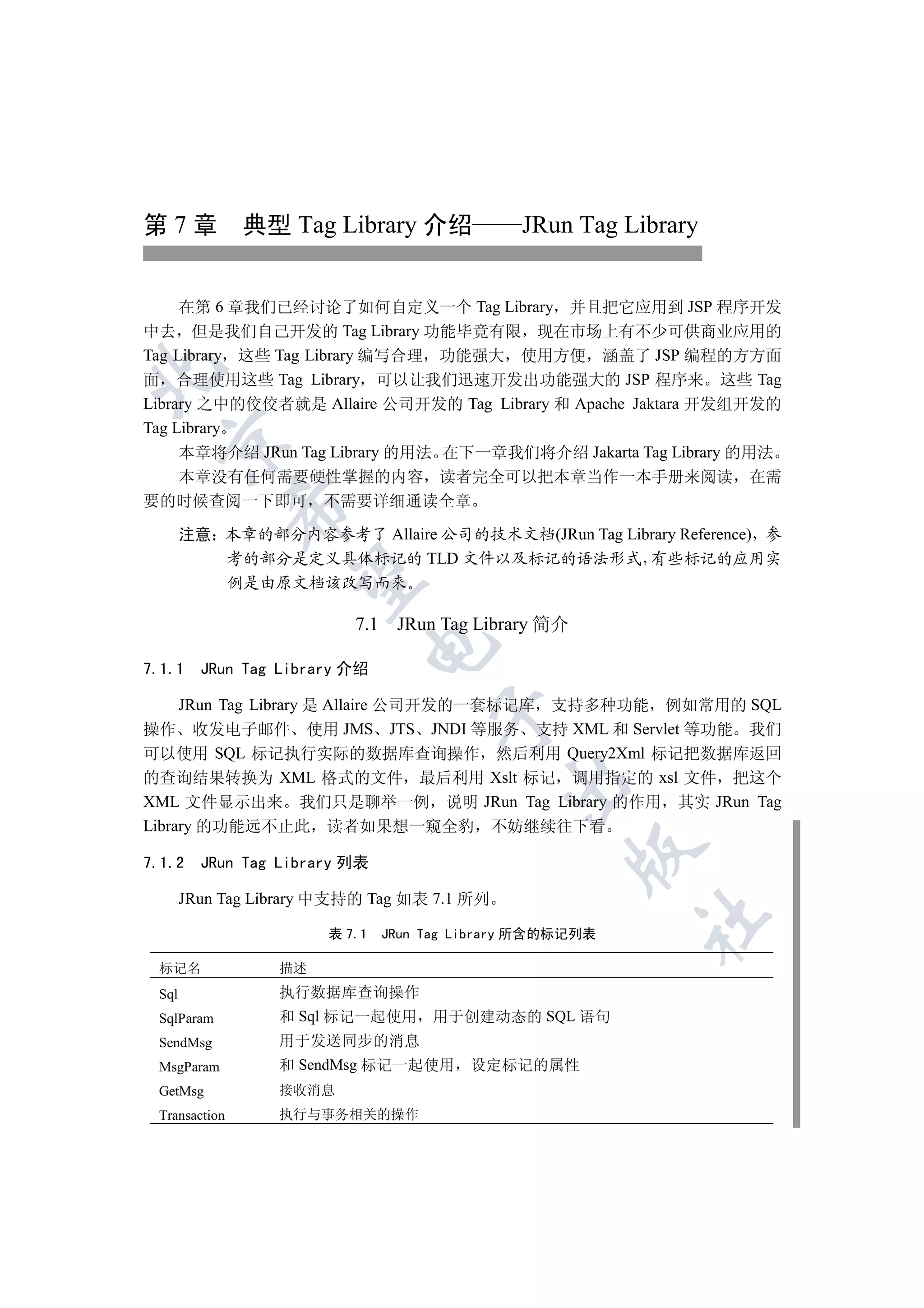 第 7 章 典型 Tag Library 介绍                       JRun Tag Library


     在第 6 章我们已经讨论了如何自定义一个 Tag Library 并且把它应用到 JSP 程序开发
中去 但是我们自己开发的 Tag Library 功能毕竟有限 现在市场上有不少可供商业应用的
Tag Library 这些 Tag Library 编写合理 功能强大 使用方便 涵盖了 JSP 编程的方方面


面 合理使用这些 Tag Library 可以让我们迅速开发出功能强大的 JSP 程序来 这些 Tag
Library 之中的佼佼者就是 Allaire 公司开发的 Tag Library 和 Apache Jaktara 开发组开发的
Tag Library
  

     本章将介绍 JRun Tag Library 的用法 在下一章我们将介绍 Jakarta Tag Library 的用法
  本章没有任何需要硬性掌握的内容 读者完全可以把本章当作一本手册来阅读 在需
要的时候查阅一下即可 不需要详细通读全章
               

       注意 本章的部分内容参考了 Allaire 公司的技术文档(JRun Tag Library Reference) 参
          考的部分是定义具体标记的 TLD 文件以及标记的语法形式 有些标记的应用实
                

          例是由原文档该改写而来

                          7.1 JRun Tag Library 简介
                               

7.1.1    JRun Tag Library 介绍

     JRun Tag Library 是 Allaire 公司开发的一套标记库 支持多种功能 例如常用的 SQL
                                     

操作 收发电子邮件 使用 JMS JTS JNDI 等服务 支持 XML 和 Servlet 等功能 我们
可以使用 SQL 标记执行实际的数据库查询操作 然后利用 Query2Xml 标记把数据库返回
的查询结果转换为 XML 格式的文件 最后利用 Xslt 标记 调用指定的 xsl 文件 把这个
                                             

XML 文件显示出来 我们只是聊举一例 说明 JRun Tag Library 的作用 其实 JRun Tag
Library 的功能远不止此 读者如果想一窥全豹 不妨继续往下看
                                                    

7.1.2    JRun Tag Library 列表

       JRun Tag Library 中支持的 Tag 如表 7.1 所列
                                                          	

                       表 7.1   JRun Tag Library 所含的标记列表

 标记名              描述
 Sql              执行数据库查询操作
 SqlParam         和 Sql 标记一起使用      用于创建动态的 SQL 语句
 SendMsg          用于发送同步的消息
 MsgParam         和 SendMsg 标记一起使用      设定标记的属性
 GetMsg           接收消息
 Transaction      执行与事务相关的操作
 