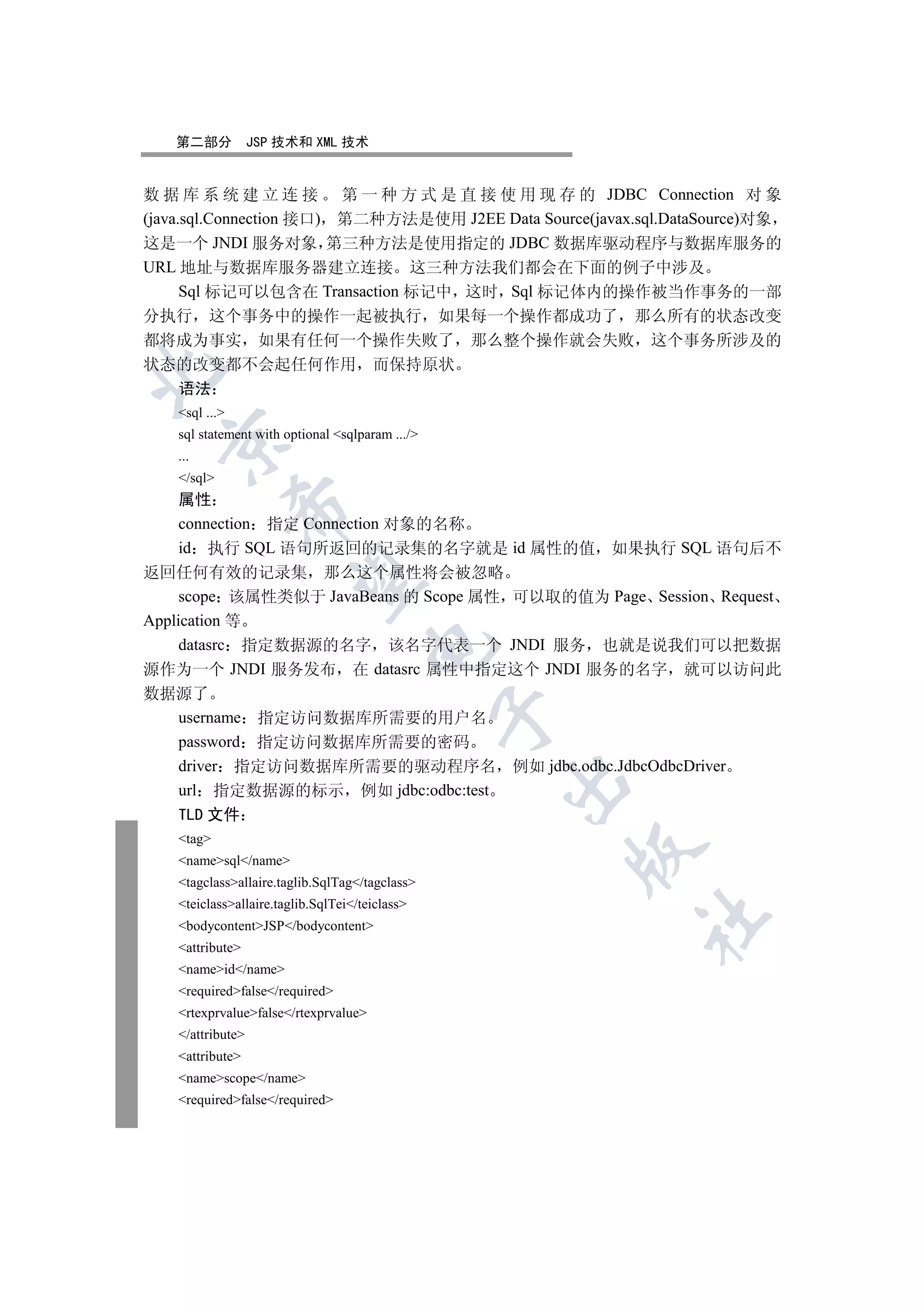 第二部分            JSP 技术和 XML 技术


数 据 库 系 统 建 立 连 接 第 一 种 方 式 是 直 接 使 用 现 存 的 JDBC Connection 对 象
(java.sql.Connection 接口) 第二种方法是使用 J2EE Data Source(javax.sql.DataSource)对象
这是一个 JNDI 服务对象 第三种方法是使用指定的 JDBC 数据库驱动程序与数据库服务的
URL 地址与数据库服务器建立连接 这三种方法我们都会在下面的例子中涉及
      Sql 标记可以包含在 Transaction 标记中 这时 Sql 标记体内的操作被当作事务的一部
分执行 这个事务中的操作一起被执行 如果每一个操作都成功了 那么所有的状态改变
都将成为事实 如果有任何一个操作失败了 那么整个操作就会失败 这个事务所涉及的
状态的改变都不会起任何作用 而保持原状


  语法
    sql ...
    sql statement with optional sqlparam .../
  

    ...
    /sql
     属性
                

     connection 指定 Connection 对象的名称
     id 执行 SQL 语句所返回的记录集的名字就是 id 属性的值 如果执行 SQL 语句后不
返回任何有效的记录集 那么这个属性将会被忽略
                 

     scope 该属性类似于 JavaBeans 的 Scope 属性 可以取的值为 Page Session Request
Application 等
     datasrc 指定数据源的名字 该名字代表一个 JNDI 服务 也就是说我们可以把数据
                                       

源作为一个 JNDI 服务发布 在 datasrc 属性中指定这个 JNDI 服务的名字 就可以访问此
数据源了
                                                  

  username 指定访问数据库所需要的用户名
  password 指定访问数据库所需要的密码
  driver 指定访问数据库所需要的驱动程序名 例如 jdbc.odbc.JdbcOdbcDriver
                                                  

  url 指定数据源的标示 例如 jdbc:odbc:test
    TLD 文件
    tag
                                                      

    namesql/name
    tagclassallaire.taglib.SqlTag/tagclass
    teiclassallaire.taglib.SqlTei/teiclass
                                                         	

    bodycontentJSP/bodycontent
    attribute
    nameid/name
    requiredfalse/required
    rtexprvaluefalse/rtexprvalue
    /attribute
    attribute
    namescope/name
    requiredfalse/required
 
