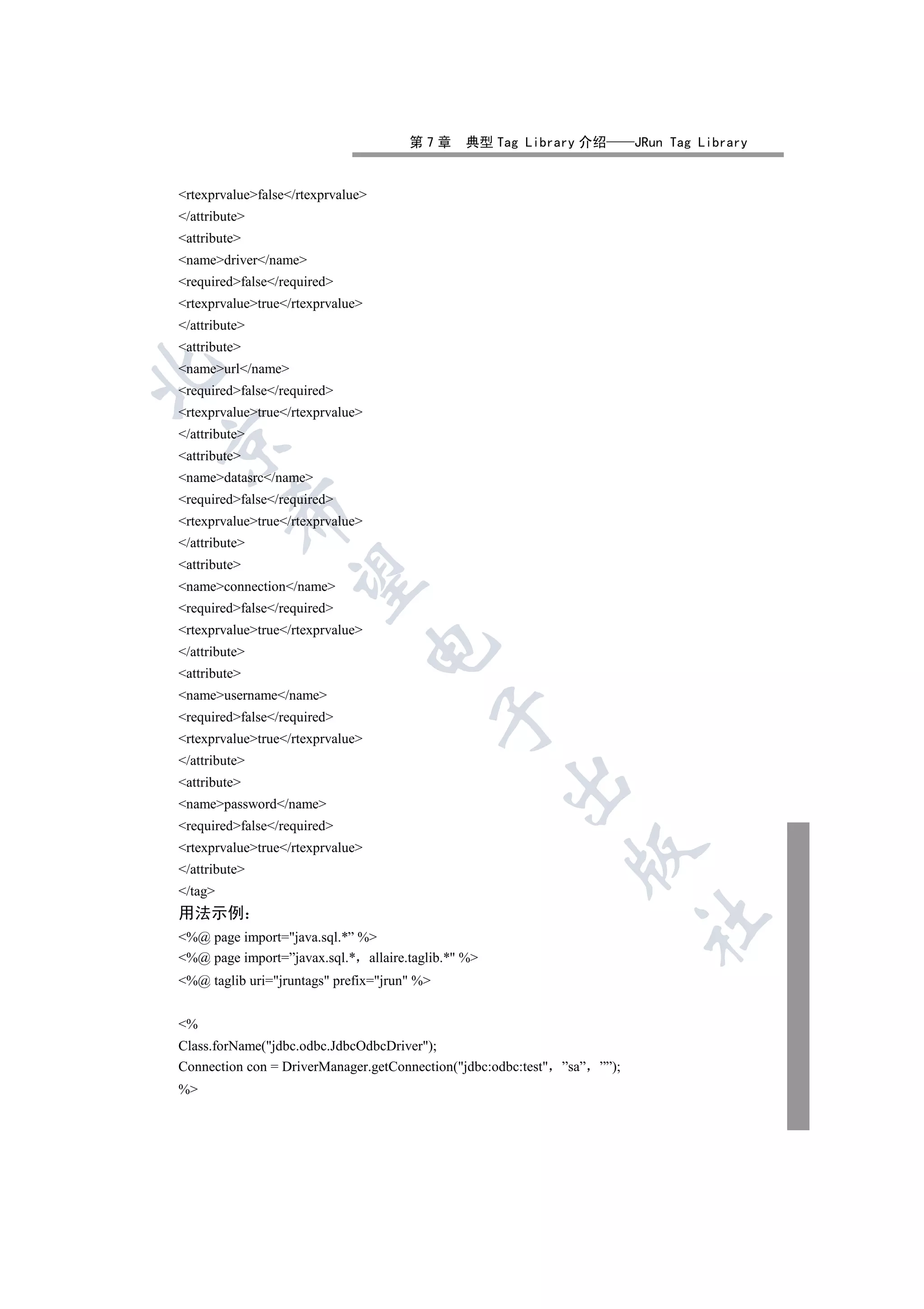 第7章     典型 Tag Library 介绍           JRun Tag Library


rtexprvaluefalse/rtexprvalue
/attribute
attribute
namedriver/name
requiredfalse/required
rtexprvaluetrue/rtexprvalue
/attribute
attribute
nameurl/name


requiredfalse/required
rtexprvaluetrue/rtexprvalue
/attribute


attribute
namedatasrc/name
requiredfalse/required
         

rtexprvaluetrue/rtexprvalue
/attribute
attribute
          

nameconnection/name
requiredfalse/required
rtexprvaluetrue/rtexprvalue
                                   

/attribute
attribute
nameusername/name
                                             

requiredfalse/required
rtexprvaluetrue/rtexprvalue
/attribute
                                                    

attribute
namepassword/name
requiredfalse/required
rtexprvaluetrue/rtexprvalue
                                                               

/attribute
/tag
用法示例
                                                                          	

%@ page import=java.sql.*” %
%@ page import=”javax.sql.* allaire.taglib.* %
%@ taglib uri=jruntags prefix=jrun %


%
Class.forName(jdbc.odbc.JdbcOdbcDriver);
Connection con = DriverManager.getConnection(jdbc:odbc:test ”sa” ””);
%
 