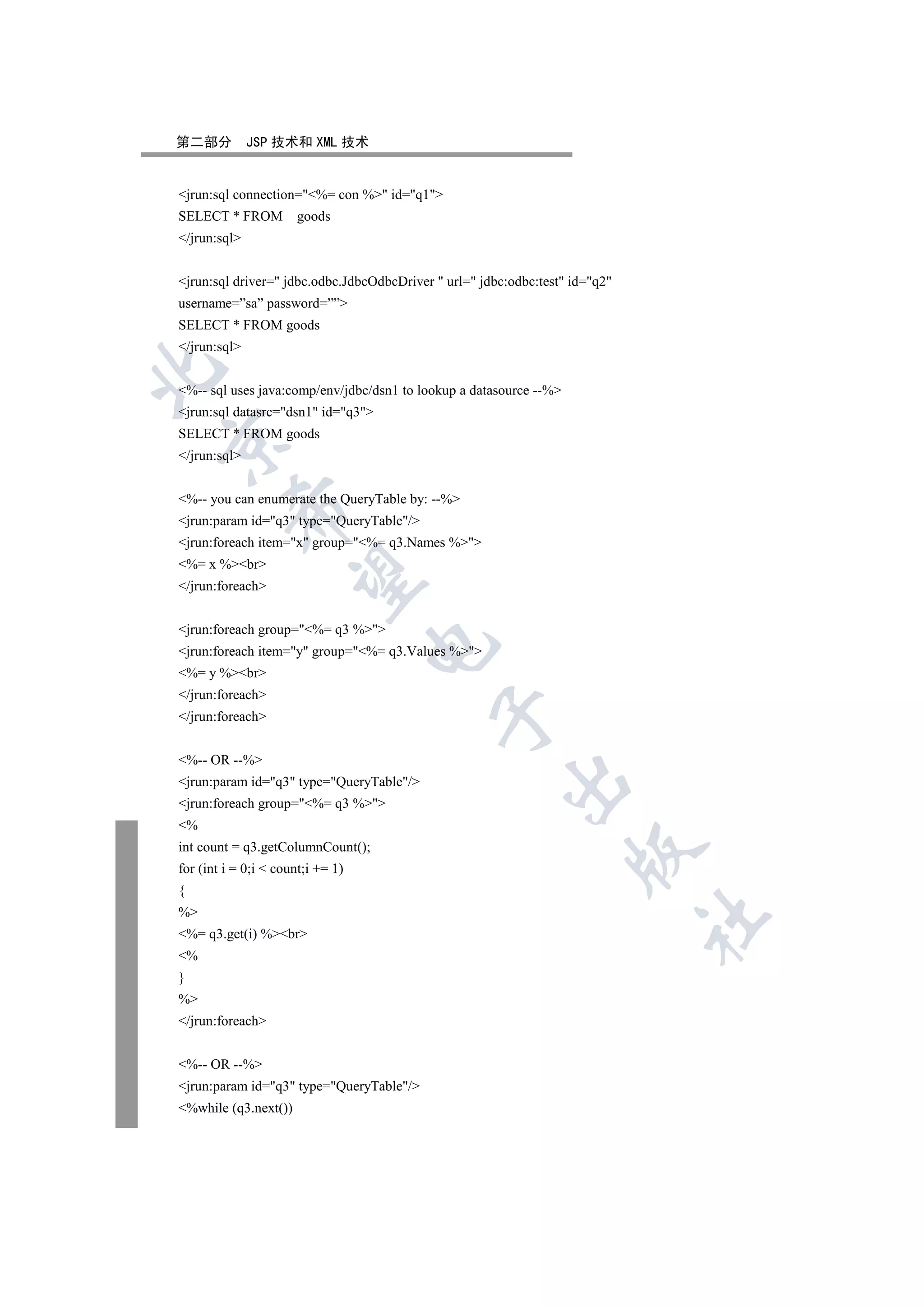 第二部分          JSP 技术和 XML 技术


jrun:sql connection=%= con % id=q1
SELECT * FROM         goods
/jrun:sql


jrun:sql driver= jdbc.odbc.JdbcOdbcDriver  url= jdbc:odbc:test id=q2
username=”sa” password=””
SELECT * FROM goods
/jrun:sql


%-- sql uses java:comp/env/jdbc/dsn1 to lookup a datasource --%
jrun:sql datasrc=dsn1 id=q3
SELECT * FROM goods


/jrun:sql


%-- you can enumerate the QueryTable by: --%
          

jrun:param id=q3 type=QueryTable/
jrun:foreach item=x group=%= q3.Names %
%= x %br
           

/jrun:foreach


jrun:foreach group=%= q3 %
                                   

jrun:foreach item=y group=%= q3.Values %
%= y %br
/jrun:foreach
                                            

/jrun:foreach


%-- OR --%
                                                        

jrun:param id=q3 type=QueryTable/
jrun:foreach group=%= q3 %
%
int count = q3.getColumnCount();
                                                                    

for (int i = 0;i  count;i += 1)
{
%
                                                                              	

%= q3.get(i) %br
%
}
%
/jrun:foreach


%-- OR --%
jrun:param id=q3 type=QueryTable/
%while (q3.next())
 