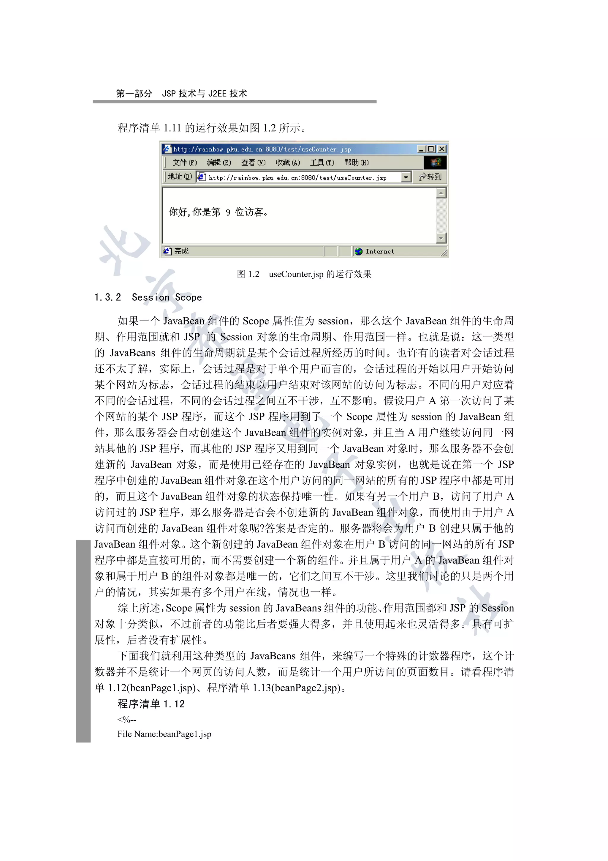 第一部分       JSP 技术与 J2EE 技术


    程序清单 1.11 的运行效果如图 1.2 所示



                              图 1.2   useCounter.jsp 的运行效果
  

1.3.2   Session Scope

     如果一个 JavaBean 组件的 Scope 属性值为 session 那么这个 JavaBean 组件的生命周
            

期 作用范围就和 JSP 的 Session 对象的生命周期 作用范围一样 也就是说 这一类型
的 JavaBeans 组件的生命周期就是某个会话过程所经历的时间 也许有的读者对会话过程
还不太了解 实际上 会话过程是对于单个用户而言的 会话过程的开始以用户开始访问
             

某个网站为标志 会话过程的结束以用户结束对该网站的访问为标志 不同的用户对应着
不同的会话过程 不同的会话过程之间互不干涉 互不影响 假设用户 A 第一次访问了某
个网站的某个 JSP 程序 而这个 JSP 程序用到了一个 Scope 属性为 session 的 JavaBean 组
                               

件 那么服务器会自动创建这个 JavaBean 组件的实例对象 并且当 A 用户继续访问同一网
站其他的 JSP 程序 而其他的 JSP 程序又用到同一个 JavaBean 对象时 那么服务器不会创
建新的 JavaBean 对象 而是使用已经存在的 JavaBean 对象实例 也就是说在第一个 JSP
                                         

程序中创建的 JavaBean 组件对象在这个用户访问的同一网站的所有的 JSP 程序中都是可用
的 而且这个 JavaBean 组件对象的状态保持唯一性 如果有另一个用户 B 访问了用户 A
访问过的 JSP 程序 那么服务器是否会不创建新的 JavaBean 组件对象 而使用由于用户 A
                                                  

访问而创建的 JavaBean 组件对象呢?答案是否定的 服务器将会为用户 B 创建只属于他的
JavaBean 组件对象 这个新创建的 JavaBean 组件对象在用户 B 访问的同一网站的所有 JSP
程序中都是直接可用的 而不需要创建一个新的组件 并且属于用户 A 的 JavaBean 组件对
                                                             

象和属于用户 B 的组件对象都是唯一的 它们之间互不干涉 这里我们讨论的只是两个用
户的情况 其实如果有多个用户在线 情况也一样
                                                             	

    综上所述 Scope 属性为 session 的 JavaBeans 组件的功能 作用范围都和 JSP 的 Session
对象十分类似 不过前者的功能比后者要强大得多 并且使用起来也灵活得多 具有可扩
展性 后者没有扩展性
    下面我们就利用这种类型的 JavaBeans 组件 来编写一个特殊的计数器程序 这个计
数器并不是统计一个网页的访问人数 而是统计一个用户所访问的页面数目 请看程序清
单 1.12(beanPage1.jsp) 程序清单 1.13(beanPage2.jsp)
    程序清单 1.12
    %--
    File Name:beanPage1.jsp
 