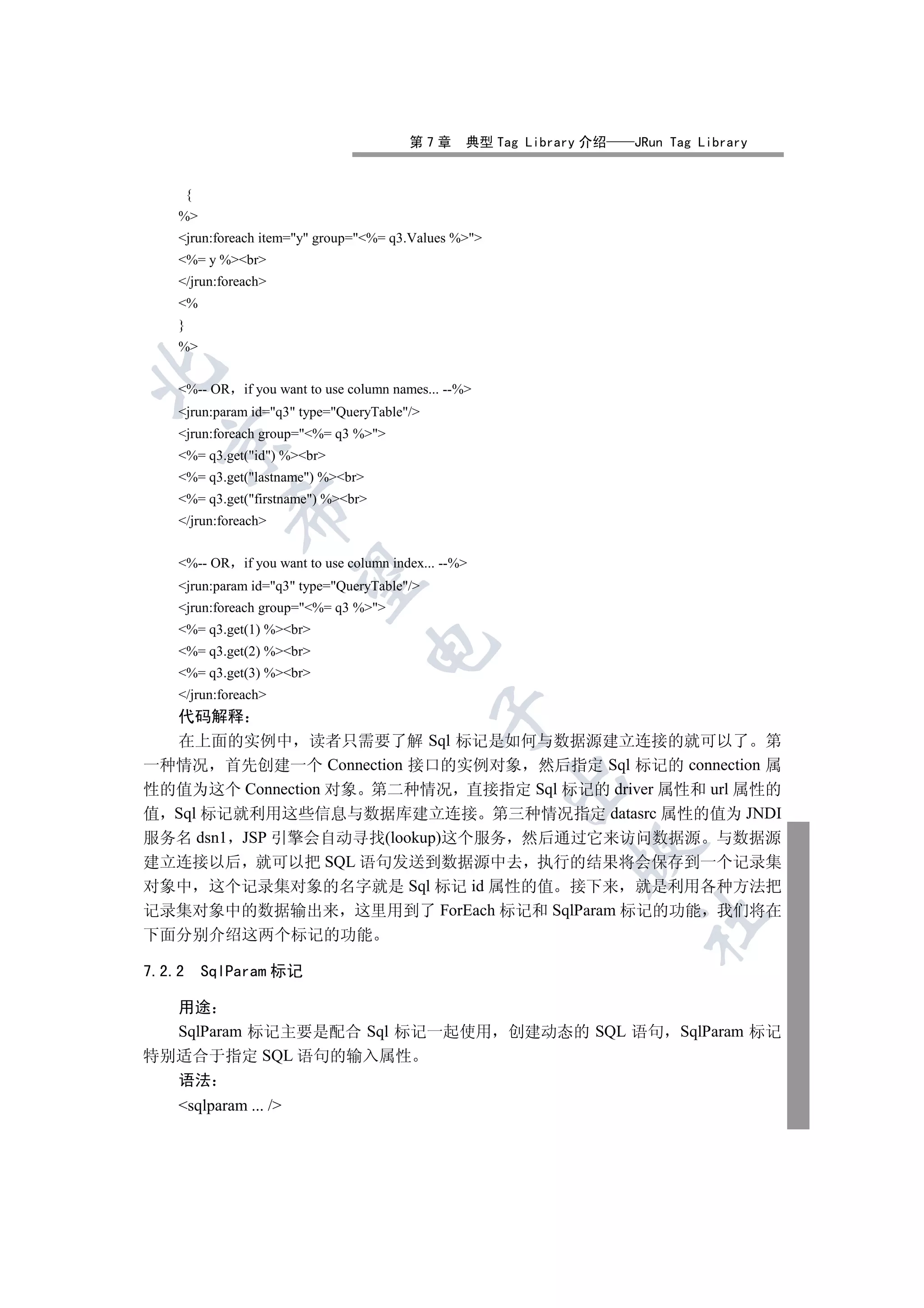 第7章       典型 Tag Library 介绍   JRun Tag Library


        {
    %
    jrun:foreach item=y group=%= q3.Values %
    %= y %br
    /jrun:foreach
    %
    }
    %


    %-- OR     if you want to use column names... --%
    jrun:param id=q3 type=QueryTable/
    jrun:foreach group=%= q3 %
  

    %= q3.get(id) %br
    %= q3.get(lastname) %br
    %= q3.get(firstname) %br
               

    /jrun:foreach


    %-- OR     if you want to use column index... --%
                

    jrun:param id=q3 type=QueryTable/
    jrun:foreach group=%= q3 %
    %= q3.get(1) %br
                                     

    %= q3.get(2) %br
    %= q3.get(3) %br
    /jrun:foreach
                                                 

  代码解释
  在上面的实例中 读者只需要了解 Sql 标记是如何与数据源建立连接的就可以了 第
一种情况 首先创建一个 Connection 接口的实例对象 然后指定 Sql 标记的 connection 属
                                                          

性的值为这个 Connection 对象 第二种情况 直接指定 Sql 标记的 driver 属性和 url 属性的
值 Sql 标记就利用这些信息与数据库建立连接 第三种情况指定 datasrc 属性的值为 JNDI
服务名 dsn1 JSP 引擎会自动寻找(lookup)这个服务 然后通过它来访问数据源 与数据源
                                                                  

建立连接以后 就可以把 SQL 语句发送到数据源中去 执行的结果将会保存到一个记录集
对象中 这个记录集对象的名字就是 Sql 标记 id 属性的值 接下来 就是利用各种方法把
记录集对象中的数据输出来 这里用到了 ForEach 标记和 SqlParam 标记的功能 我们将在
                                                                          	

下面分别介绍这两个标记的功能

7.2.2       SqlParam 标记

  用途
  SqlParam 标记主要是配合 Sql 标记一起使用 创建动态的 SQL 语句 SqlParam 标记
特别适合于指定 SQL 语句的输入属性
  语法
    sqlparam ... /
 