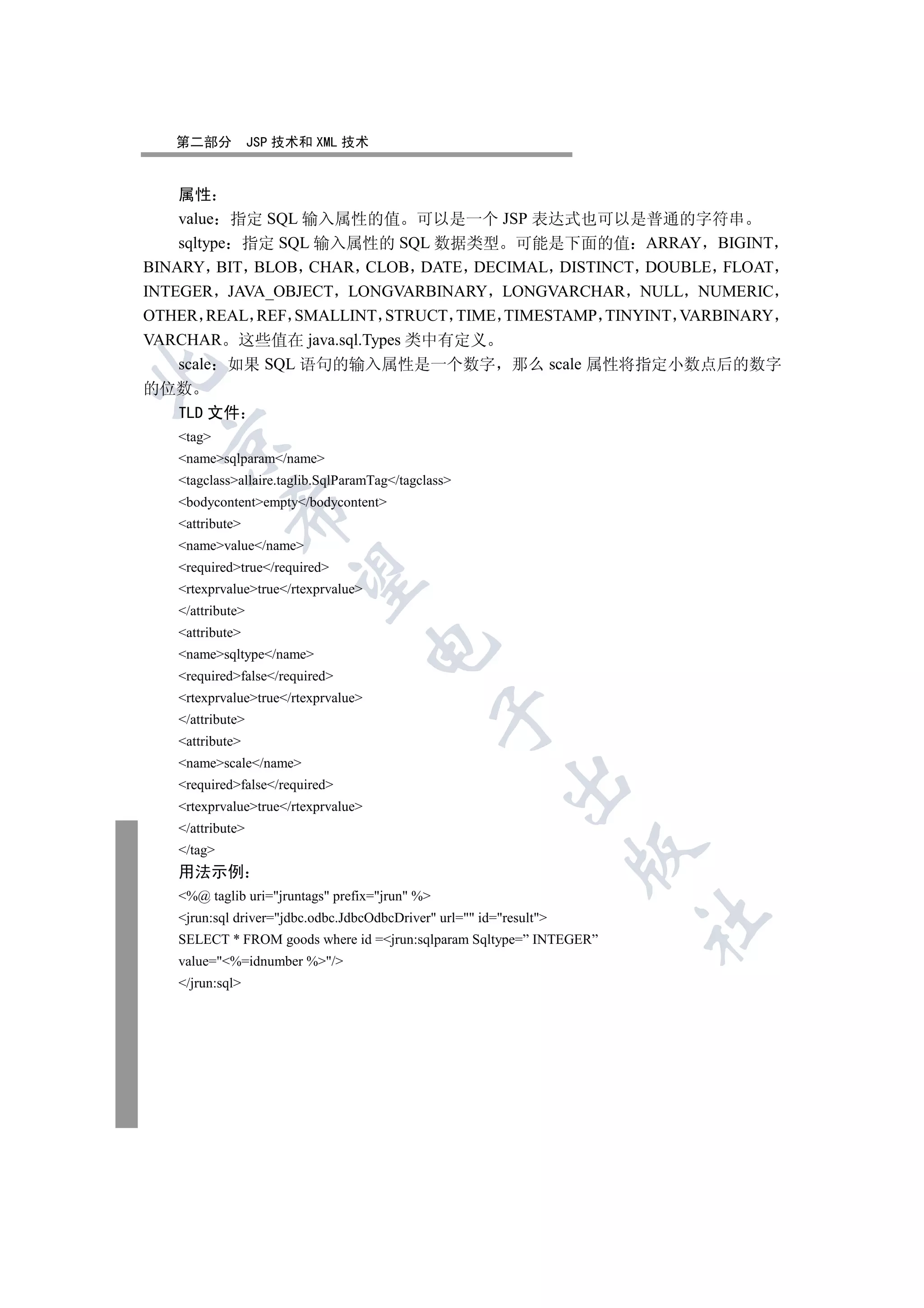 第二部分           JSP 技术和 XML 技术


    属性
    value 指定 SQL 输入属性的值 可以是一个 JSP 表达式也可以是普通的字符串
    sqltype 指定 SQL 输入属性的 SQL 数据类型 可能是下面的值 ARRAY BIGINT
BINARY BIT BLOB CHAR CLOB DATE DECIMAL DISTINCT DOUBLE FLOAT
INTEGER JAVA_OBJECT LONGVARBINARY LONGVARCHAR NULL NUMERIC
OTHER REAL REF SMALLINT STRUCT TIME TIMESTAMP TINYINT VARBINARY
VARCHAR 这些值在 java.sql.Types 类中有定义
    scale 如果 SQL 语句的输入属性是一个数字 那么 scale 属性将指定小数点后的数字


的位数
  TLD 文件
   tag
 

   namesqlparam/name
   tagclassallaire.taglib.SqlParamTag/tagclass
   bodycontentempty/bodycontent
            

   attribute
   namevalue/name
   requiredtrue/required
             

   rtexprvaluetrue/rtexprvalue
   /attribute
   attribute
                                     

   namesqltype/name
   requiredfalse/required
   rtexprvaluetrue/rtexprvalue
                                                

   /attribute
   attribute
   namescale/name
                                                          

   requiredfalse/required
   rtexprvaluetrue/rtexprvalue
   /attribute
   /tag
                                                                     

   用法示例
   %@ taglib uri=jruntags prefix=jrun %
   jrun:sql driver=jdbc.odbc.JdbcOdbcDriver url= id=result
                                                                     	

   SELECT * FROM goods where id =jrun:sqlparam Sqltype=” INTEGER”
   value=%=idnumber %/
   /jrun:sql
 