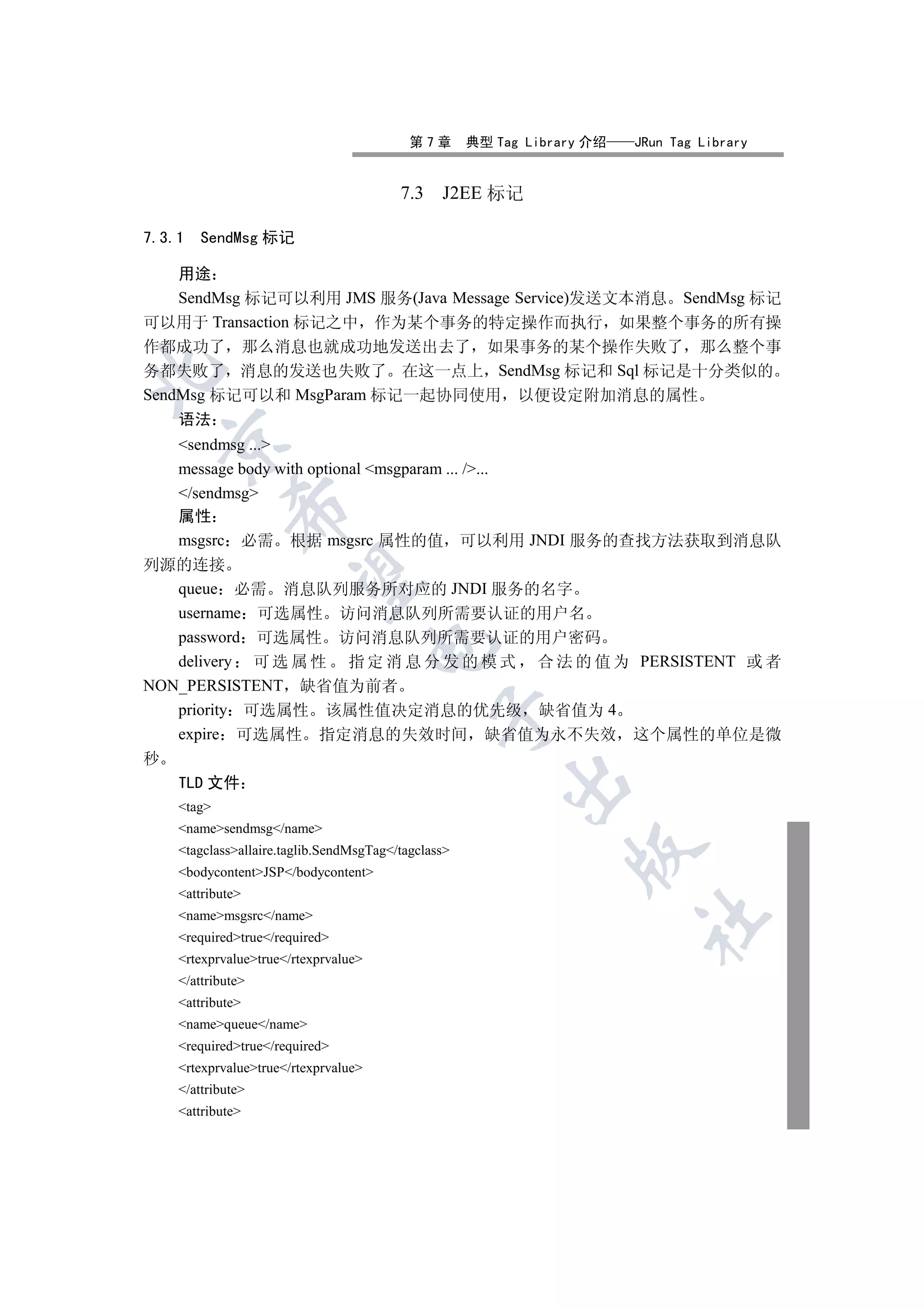 第7章       典型 Tag Library 介绍   JRun Tag Library


                                         7.3 J2EE 标记

7.3.1   SendMsg 标记

  用途
  SendMsg 标记可以利用 JMS 服务(Java Message Service)发送文本消息 SendMsg 标记
可以用于 Transaction 标记之中 作为某个事务的特定操作而执行 如果整个事务的所有操
作都成功了 那么消息也就成功地发送出去了 如果事务的某个操作失败了 那么整个事
务都失败了 消息的发送也失败了 在这一点上 SendMsg 标记和 Sql 标记是十分类似的


SendMsg 标记可以和 MsgParam 标记一起协同使用 以便设定附加消息的属性
    语法
    

   sendmsg ...
   message body with optional msgparam ... /...
   /sendmsg
             

   属性
   msgsrc 必需 根据 msgsrc 属性的值 可以利用 JNDI 服务的查找方法获取到消息队
列源的连接
              

   queue 必需 消息队列服务所对应的 JNDI 服务的名字
   username 可选属性 访问消息队列所需要认证的用户名
   password 可选属性 访问消息队列所需要认证的用户密码
                                      

   delivery 可 选 属 性 指 定 消 息 分 发 的 模 式 合 法 的 值 为 PERSISTENT 或 者
NON_PERSISTENT 缺省值为前者
   priority 可选属性 该属性值决定消息的优先级 缺省值为 4
                                               

   expire 可选属性 指定消息的失效时间 缺省值为永不失效 这个属性的单位是微
秒
                                                         

    TLD 文件
    tag
    namesendmsg/name
                                                                 

    tagclassallaire.taglib.SendMsgTag/tagclass
    bodycontentJSP/bodycontent
    attribute
    namemsgsrc/name
                                                                         	

    requiredtrue/required
    rtexprvaluetrue/rtexprvalue
    /attribute
    attribute
    namequeue/name
    requiredtrue/required
    rtexprvaluetrue/rtexprvalue
    /attribute
    attribute
 