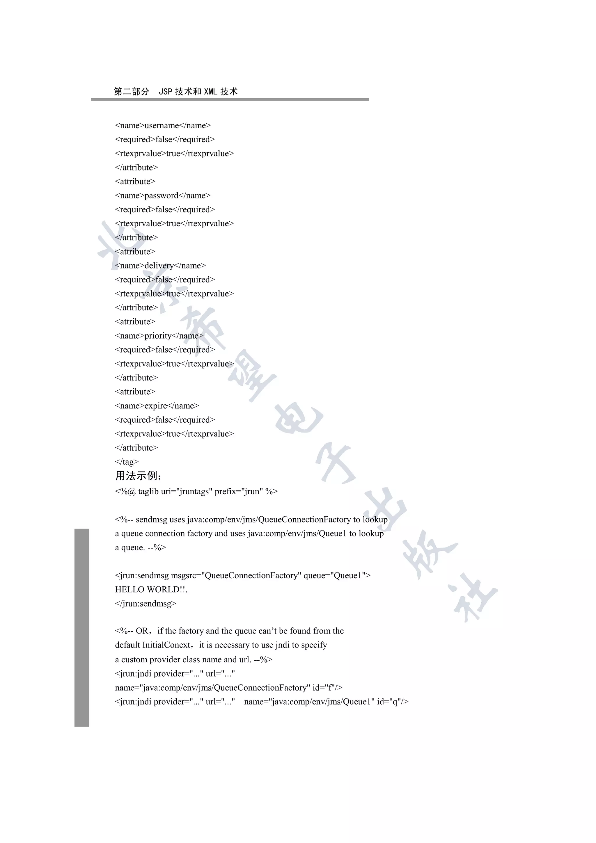 第二部分           JSP 技术和 XML 技术


nameusername/name
requiredfalse/required
rtexprvaluetrue/rtexprvalue
/attribute
attribute
namepassword/name
requiredfalse/required
rtexprvaluetrue/rtexprvalue
/attribute


attribute
namedelivery/name
requiredfalse/required


rtexprvaluetrue/rtexprvalue
/attribute
attribute
          

namepriority/name
requiredfalse/required
rtexprvaluetrue/rtexprvalue
           

/attribute
attribute
nameexpire/name
                                      

requiredfalse/required
rtexprvaluetrue/rtexprvalue
/attribute
                                                

/tag
用法示例
%@ taglib uri=jruntags prefix=jrun %
                                                            

%-- sendmsg uses java:comp/env/jms/QueueConnectionFactory to lookup
a queue connection factory and uses java:comp/env/jms/Queue1 to lookup
a queue. --%
                                                                     


jrun:sendmsg msgsrc=QueueConnectionFactory queue=Queue1
HELLO WORLD!!.
                                                                                 	

/jrun:sendmsg


%-- OR       if the factory and the queue can’t be found from the
default InitialConext it is necessary to use jndi to specify
a custom provider class name and url. --%
jrun:jndi provider=... url=...
name=java:comp/env/jms/QueueConnectionFactory id=f/
jrun:jndi provider=... url=...   name=java:comp/env/jms/Queue1 id=q/
 