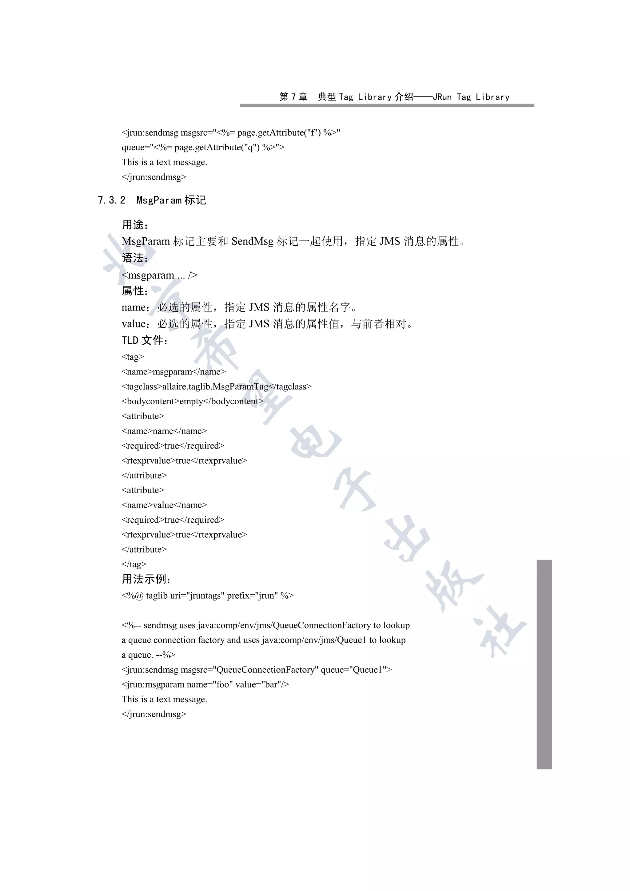 第7章         典型 Tag Library 介绍      JRun Tag Library


    jrun:sendmsg msgsrc=%= page.getAttribute(f) %
    queue=%= page.getAttribute(q) %
    This is a text message.
    /jrun:sendmsg

7.3.2   MsgParam 标记

    用途
    MsgParam 标记主要和 SendMsg 标记一起使用                            指定 JMS 消息的属性


    语法
    msgparam ... /
    属性
  

    name 必选的属性                指定 JMS 消息的属性名字
    value 必选的属性               指定 JMS 消息的属性值 与前者相对
    TLD 文件
             

    tag
    namemsgparam/name
    tagclassallaire.taglib.MsgParamTag/tagclass
              

    bodycontentempty/bodycontent
    attribute
    namename/name
                                      

    requiredtrue/required
    rtexprvaluetrue/rtexprvalue
    /attribute
                                                 

    attribute
    namevalue/name
    requiredtrue/required
                                                           

    rtexprvaluetrue/rtexprvalue
    /attribute
    /tag
    用法示例
                                                                      

    %@ taglib uri=jruntags prefix=jrun %


    %-- sendmsg uses java:comp/env/jms/QueueConnectionFactory to lookup
                                                                             	

    a queue connection factory and uses java:comp/env/jms/Queue1 to lookup
    a queue. --%
    jrun:sendmsg msgsrc=QueueConnectionFactory queue=Queue1
    jrun:msgparam name=foo value=bar/
    This is a text message.
    /jrun:sendmsg
 