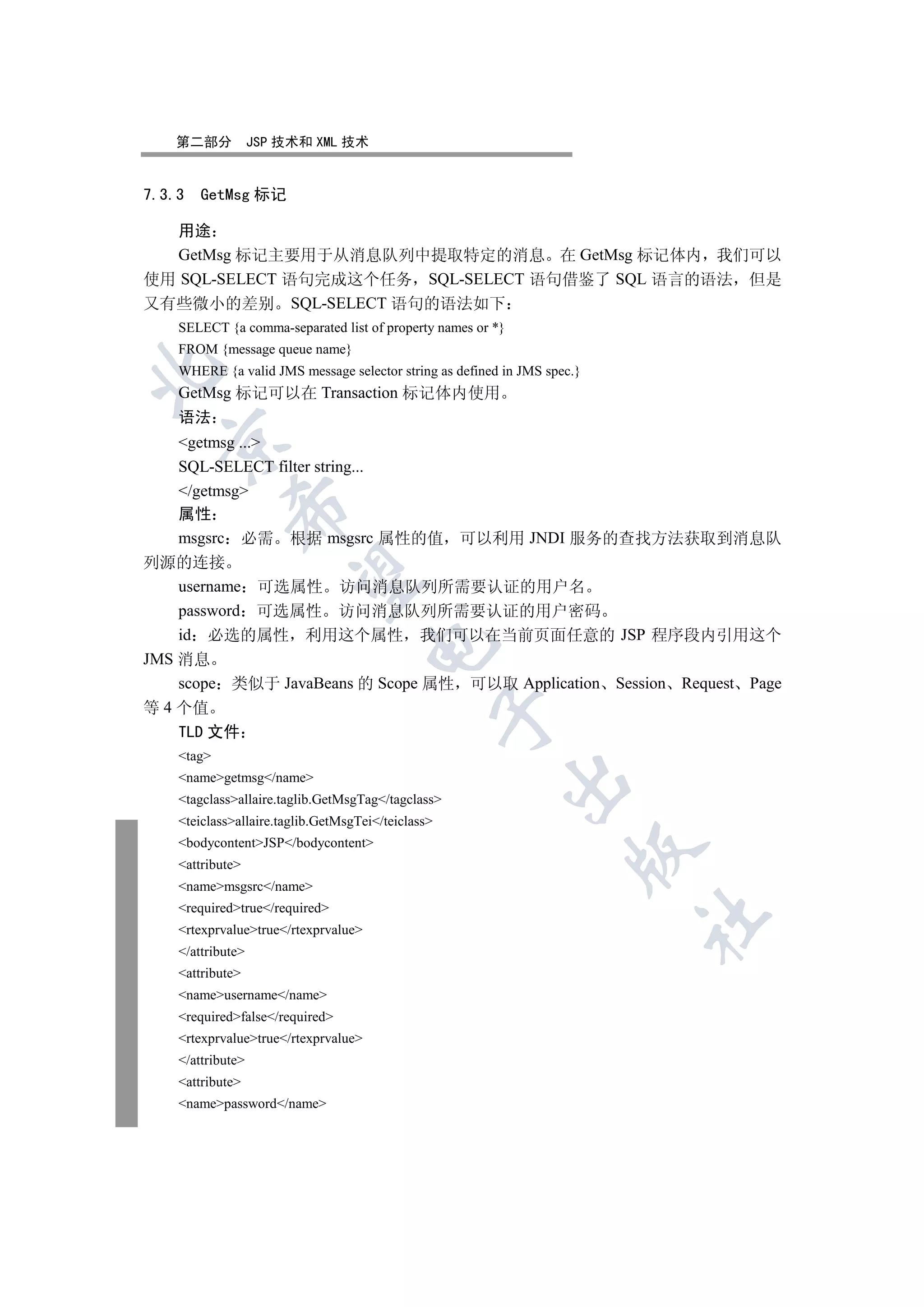 第二部分            JSP 技术和 XML 技术


7.3.3   GetMsg 标记

  用途
  GetMsg 标记主要用于从消息队列中提取特定的消息 在 GetMsg 标记体内 我们可以
使用 SQL-SELECT 语句完成这个任务 SQL-SELECT 语句借鉴了 SQL 语言的语法 但是
又有些微小的差别 SQL-SELECT 语句的语法如下
    SELECT {a comma-separated list of property names or *}
    FROM {message queue name}


    WHERE {a valid JMS message selector string as defined in JMS spec.}
    GetMsg 标记可以在 Transaction 标记体内使用
    语法
  

    getmsg ...
    SQL-SELECT filter string...
    /getmsg
             

    属性
    msgsrc 必需 根据 msgsrc 属性的值 可以利用 JNDI 服务的查找方法获取到消息队
列源的连接
              

    username 可选属性 访问消息队列所需要认证的用户名
    password 可选属性 访问消息队列所需要认证的用户密码
    id 必选的属性 利用这个属性 我们可以在当前页面任意的 JSP 程序段内引用这个
                                      

JMS 消息
    scope 类似于 JavaBeans 的 Scope 属性 可以取 Application Session Request Page
等 4 个值
                                                    

    TLD 文件
    tag
    namegetmsg/name
                                                          

    tagclassallaire.taglib.GetMsgTag/tagclass
    teiclassallaire.taglib.GetMsgTei/teiclass
    bodycontentJSP/bodycontent
                                                                     

    attribute
    namemsgsrc/name
    requiredtrue/required
                                                                          	

    rtexprvaluetrue/rtexprvalue
    /attribute
    attribute
    nameusername/name
    requiredfalse/required
    rtexprvaluetrue/rtexprvalue
    /attribute
    attribute
    namepassword/name
 