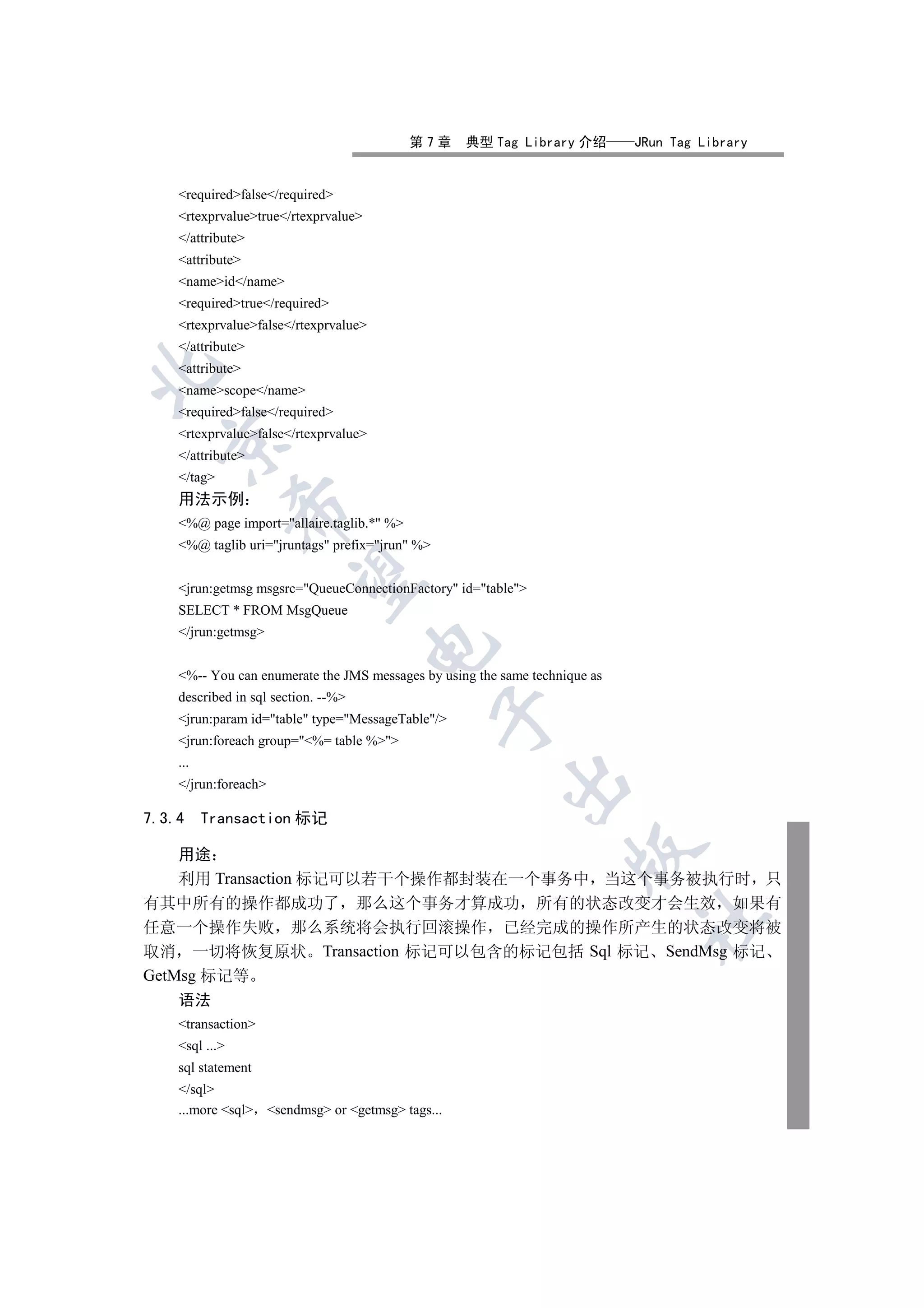 第7章    典型 Tag Library 介绍         JRun Tag Library


    requiredfalse/required
    rtexprvaluetrue/rtexprvalue
    /attribute
    attribute
    nameid/name
    requiredtrue/required
    rtexprvaluefalse/rtexprvalue
    /attribute
    attribute


    namescope/name
    requiredfalse/required
    rtexprvaluefalse/rtexprvalue
  

    /attribute
    /tag
    用法示例
                

    %@ page import=allaire.taglib.* %
    %@ taglib uri=jruntags prefix=jrun %
                 

    jrun:getmsg msgsrc=QueueConnectionFactory id=table
    SELECT * FROM MsgQueue
    /jrun:getmsg
                                       


    %-- You can enumerate the JMS messages by using the same technique as
    described in sql section. --%
                                                 

    jrun:param id=table type=MessageTable/
    jrun:foreach group=%= table %
    ...
                                                         

    /jrun:foreach

7.3.4     Transaction 标记
                                                                     

    用途
    利用 Transaction 标记可以若干个操作都封装在一个事务中 当这个事务被执行时 只
有其中所有的操作都成功了 那么这个事务才算成功 所有的状态改变才会生效 如果有
                                                                             	

任意一个操作失败 那么系统将会执行回滚操作 已经完成的操作所产生的状态改变将被
取消 一切将恢复原状 Transaction 标记可以包含的标记包括 Sql 标记 SendMsg 标记
GetMsg 标记等
    语法
    transaction
    sql ...
    sql statement
    /sql
    ...more sql sendmsg or getmsg tags...
 
