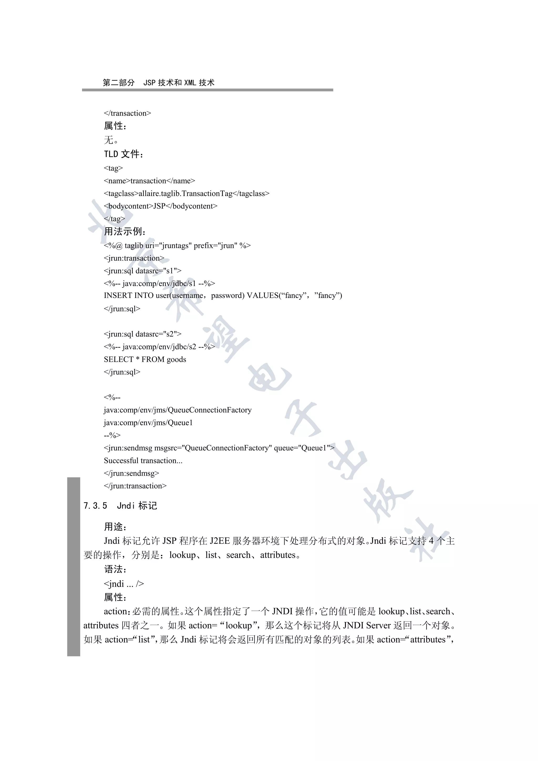 第二部分           JSP 技术和 XML 技术


    /transaction
    属性
    无
    TLD 文件
    tag
    nametransaction/name
    tagclassallaire.taglib.TransactionTag/tagclass
    bodycontentJSP/bodycontent


    /tag
    用法示例
    %@ taglib uri=jruntags prefix=jrun %
  

    jrun:transaction
    jrun:sql datasrc=s1
    %-- java:comp/env/jdbc/s1 --%
    INSERT INTO user(username password) VALUES(“fancy” ”fancy”)
             

    /jrun:sql


    jrun:sql datasrc=s2
              

    %-- java:comp/env/jdbc/s2 --%
    SELECT * FROM goods
    /jrun:sql
                                     


    %--
    java:comp/env/jms/QueueConnectionFactory
                                                 

    java:comp/env/jms/Queue1
    --%
    jrun:sendmsg msgsrc=QueueConnectionFactory queue=Queue1
                                                         

    Successful transaction...
    /jrun:sendmsg
    /jrun:transaction
                                                                

7.3.5   Jndi 标记

  用途
                                                                    	

  Jndi 标记允许 JSP 程序在 J2EE 服务器环境下处理分布式的对象 Jndi 标记支持 4 个主
要的操作 分别是 lookup list search attributes
    语法
      jndi ... /
      属性
      action 必需的属性 这个属性指定了一个 JNDI 操作 它的值可能是 lookup list search
attributes 四者之一 如果 action= lookup 那么这个标记将从 JNDI Server 返回一个对象
如果 action= list 那么 Jndi 标记将会返回所有匹配的对象的列表 如果 action= attributes
 