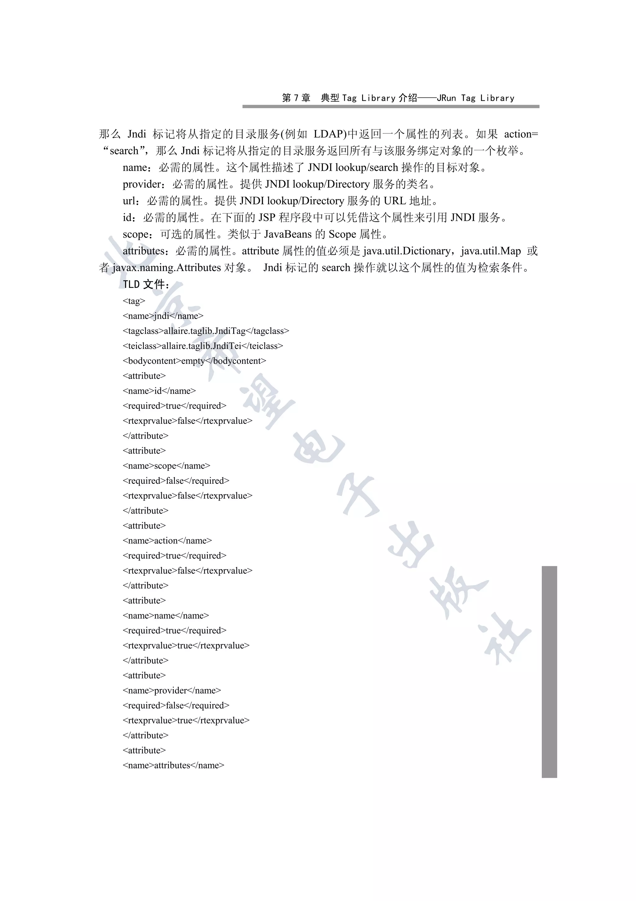 第7章   典型 Tag Library 介绍   JRun Tag Library


那么 Jndi 标记将从指定的目录服务(例如 LDAP)中返回一个属性的列表 如果 action=
 search 那么 Jndi 标记将从指定的目录服务返回所有与该服务绑定对象的一个枚举
    name 必需的属性 这个属性描述了 JNDI lookup/search 操作的目标对象
    provider 必需的属性 提供 JNDI lookup/Directory 服务的类名
    url 必需的属性 提供 JNDI lookup/Directory 服务的 URL 地址
    id 必需的属性 在下面的 JSP 程序段中可以凭借这个属性来引用 JNDI 服务
    scope 可选的属性 类似于 JavaBeans 的 Scope 属性
    attributes 必需的属性 attribute 属性的值必须是 java.util.Dictionary java.util.Map 或


者 javax.naming.Attributes 对象 Jndi 标记的 search 操作就以这个属性的值为检索条件
    TLD 文件
    tag
  

    namejndi/name
    tagclassallaire.taglib.JndiTag/tagclass
    teiclassallaire.taglib.JndiTei/teiclass
             

    bodycontentempty/bodycontent
    attribute
    nameid/name
              

    requiredtrue/required
    rtexprvaluefalse/rtexprvalue
    /attribute
                                       

    attribute
    namescope/name
    requiredfalse/required
                                                  

    rtexprvaluefalse/rtexprvalue
    /attribute
    attribute
                                                        

    nameaction/name
    requiredtrue/required
    rtexprvaluefalse/rtexprvalue
    /attribute
                                                                

    attribute
    namename/name
    requiredtrue/required
                                                                        	

    rtexprvaluetrue/rtexprvalue
    /attribute
    attribute
    nameprovider/name
    requiredfalse/required
    rtexprvaluetrue/rtexprvalue
    /attribute
    attribute
    nameattributes/name
 