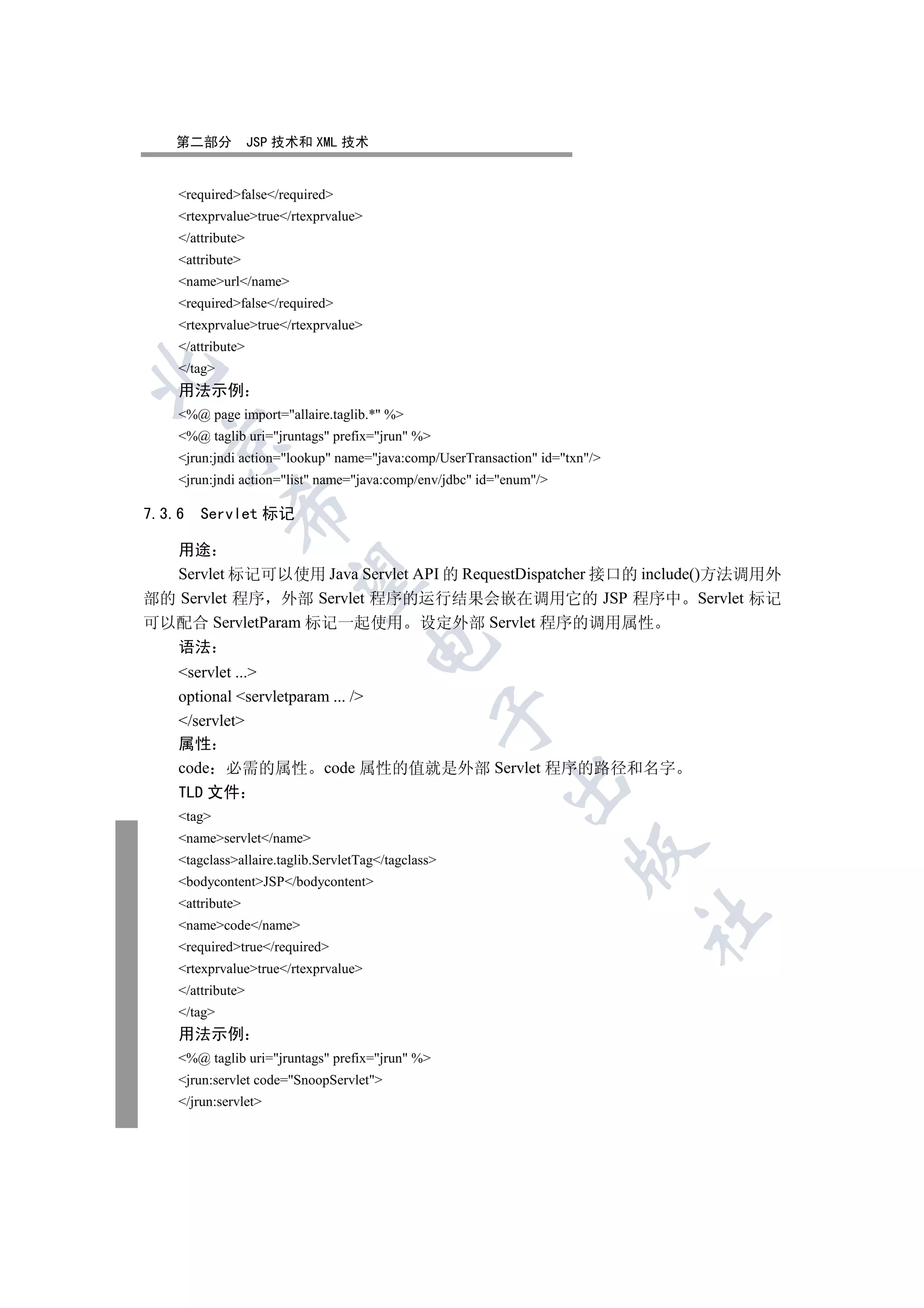 第二部分            JSP 技术和 XML 技术


    requiredfalse/required
    rtexprvaluetrue/rtexprvalue
    /attribute
    attribute
    nameurl/name
    requiredfalse/required
    rtexprvaluetrue/rtexprvalue
    /attribute
    /tag


    用法示例
    %@ page import=allaire.taglib.* %
    %@ taglib uri=jruntags prefix=jrun %
  

    jrun:jndi action=lookup name=java:comp/UserTransaction id=txn/
    jrun:jndi action=list name=java:comp/env/jdbc id=enum/
             

7.3.6   Servlet 标记

  用途
  Servlet 标记可以使用 Java Servlet API 的 RequestDispatcher 接口的 include()方法调用外
              

部的 Servlet 程序 外部 Servlet 程序的运行结果会嵌在调用它的 JSP 程序中 Servlet 标记
可以配合 ServletParam 标记一起使用 设定外部 Servlet 程序的调用属性
                                      

    语法
    servlet ...
    optional servletparam ... /
                                                 

    /servlet
    属性
    code 必需的属性 code 属性的值就是外部 Servlet 程序的路径和名字
                                                          

    TLD 文件
    tag
    nameservlet/name
                                                                     

    tagclassallaire.taglib.ServletTag/tagclass
    bodycontentJSP/bodycontent
    attribute
                                                                             	

    namecode/name
    requiredtrue/required
    rtexprvaluetrue/rtexprvalue
    /attribute
    /tag
    用法示例
    %@ taglib uri=jruntags prefix=jrun %
    jrun:servlet code=SnoopServlet
    /jrun:servlet
 